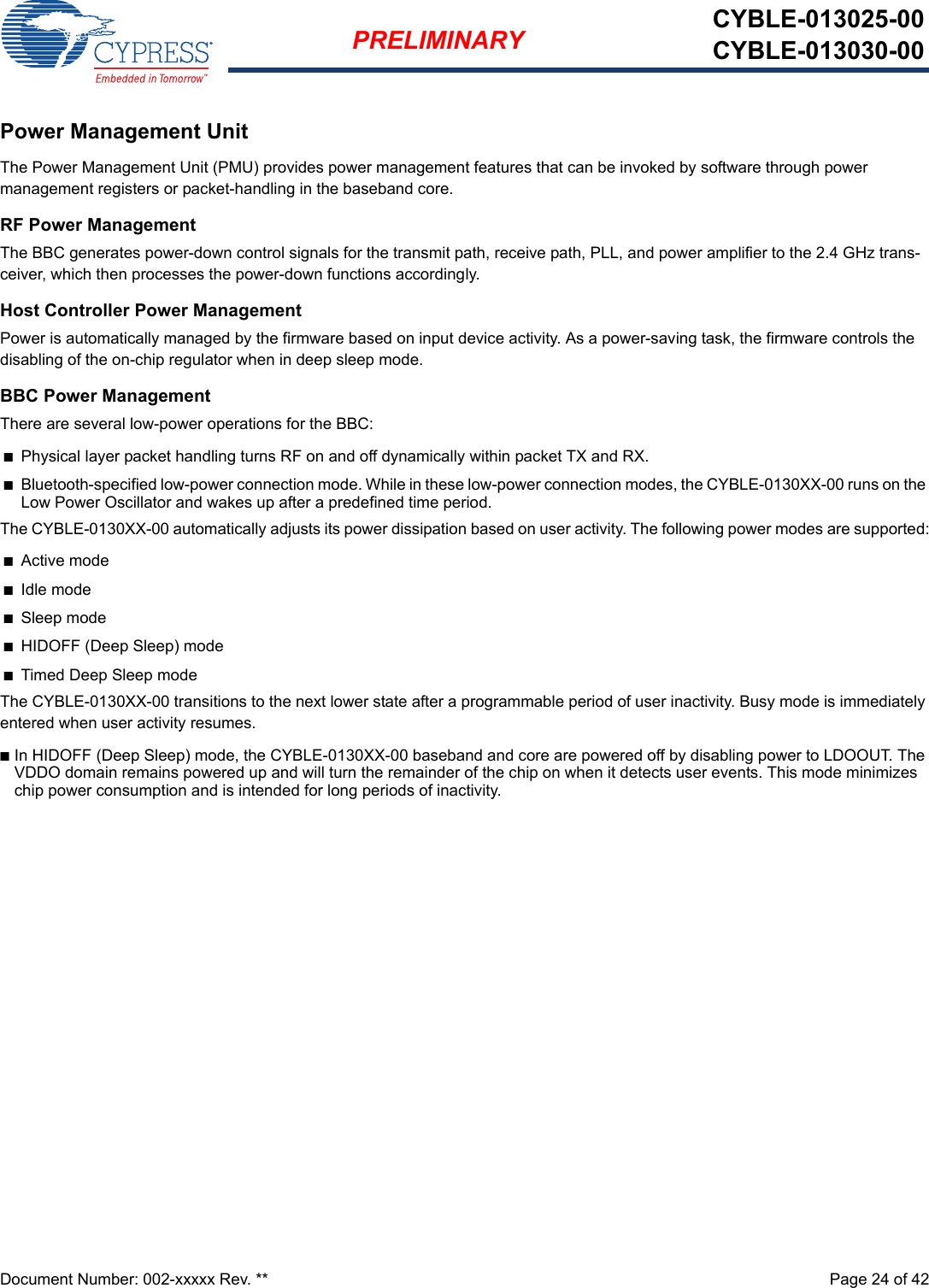 Document Number: 002-xxxxx Rev. **  Page 24 of 42PRELIMINARY CYBLE-013025-00CYBLE-013030-00Power Management UnitThe Power Management Unit (PMU) provides power management features that can be invoked by software through power management registers or packet-handling in the baseband core.RF Power ManagementThe BBC generates power-down control signals for the transmit path, receive path, PLL, and power amplifier to the 2.4 GHz trans-ceiver, which then processes the power-down functions accordingly.Host Controller Power ManagementPower is automatically managed by the firmware based on input device activity. As a power-saving task, the firmware controls the disabling of the on-chip regulator when in deep sleep mode.BBC Power ManagementThere are several low-power operations for the BBC:nPhysical layer packet handling turns RF on and off dynamically within packet TX and RX.nBluetooth-specified low-power connection mode. While in these low-power connection modes, the CYBLE-0130XX-00 runs on the Low Power Oscillator and wakes up after a predefined time period.The CYBLE-0130XX-00 automatically adjusts its power dissipation based on user activity. The following power modes are supported:nActive modenIdle modenSleep modenHIDOFF (Deep Sleep) modenTimed Deep Sleep modeThe CYBLE-0130XX-00 transitions to the next lower state after a programmable period of user inactivity. Busy mode is immediately entered when user activity resumes.nIn HIDOFF (Deep Sleep) mode, the CYBLE-0130XX-00 baseband and core are powered off by disabling power to LDOOUT. The VDDO domain remains powered up and will turn the remainder of the chip on when it detects user events. This mode minimizes chip power consumption and is intended for long periods of inactivity.