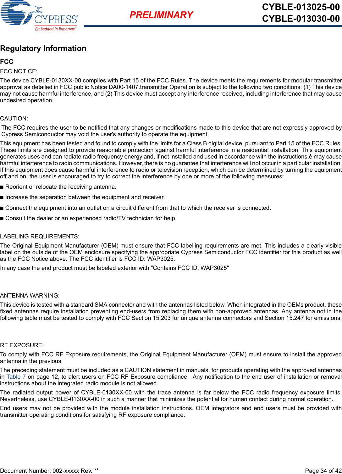 Document Number: 002-xxxxx Rev. **  Page 34 of 42PRELIMINARY CYBLE-013025-00CYBLE-013030-00Regulatory InformationFCCFCC NOTICE:The device CYBLE-0130XX-00 complies with Part 15 of the FCC Rules. The device meets the requirements for modular transmitterapproval as detailed in FCC public Notice DA00-1407.transmitter Operation is subject to the following two conditions: (1) This devicemay not cause harmful interference, and (2) This device must accept any interference received, including interference that may causeundesired operation.CAUTION:The FCC requires the user to be notified that any changes or modifications made to this device that are not expressly approved byCypress Semiconductor may void the user&apos;s authority to operate the equipment.This equipment has been tested and found to comply with the limits for a Class B digital device, pursuant to Part 15 of the FCC Rules.These limits are designed to provide reasonable protection against harmful interference in a residential installation. This equipmentgenerates uses and can radiate radio frequency energy and, if not installed and used in accordance with the instructions,ê may causeharmful interference to radio communications. However, there is no guarantee that interference will not occur in a particular installation.If this equipment does cause harmful interference to radio or television reception, which can be determined by turning the equipmentoff and on, the user is encouraged to try to correct the interference by one or more of the following measures:nReorient or relocate the receiving antenna. nIncrease the separation between the equipment and receiver. nConnect the equipment into an outlet on a circuit different from that to which the receiver is connected. nConsult the dealer or an experienced radio/TV technician for help LABELING REQUIREMENTS:The Original Equipment Manufacturer (OEM) must ensure that FCC labelling requirements are met. This includes a clearly visiblelabel on the outside of the OEM enclosure specifying the appropriate Cypress Semiconductor FCC identifier for this product as wellas the FCC Notice above. The FCC identifier is FCC ID: WAP3025.In any case the end product must be labeled exterior with &quot;Contains FCC ID: WAP3025&quot;ANTENNA WARNING: This device is tested with a standard SMA connector and with the antennas listed below. When integrated in the OEMs product, thesefixed antennas require installation preventing end-users from replacing them with non-approved antennas. Any antenna not in thefollowing table must be tested to comply with FCC Section 15.203 for unique antenna connectors and Section 15.247 for emissions.RF EXPOSURE: To comply with FCC RF Exposure requirements, the Original Equipment Manufacturer (OEM) must ensure to install the approvedantenna in the previous.The preceding statement must be included as a CAUTION statement in manuals, for products operating with the approved antennasin Table 7 on page 12, to alert users on FCC RF Exposure compliance.  Any notification to the end user of installation or removalinstructions about the integrated radio module is not allowed.The  radiated  output  power  of  CYBLE-0130XX-00  with  the  trace  antenna  is  far  below  the  FCC  radio  frequency  exposure  limits.Nevertheless, use CYBLE-0130XX-00 in such a manner that minimizes the potential for human contact during normal operation. End users may  not  be provided  with the module installation instructions. OEM  integrators and end  users  must be provided  withtransmitter operating conditions for satisfying RF exposure compliance.