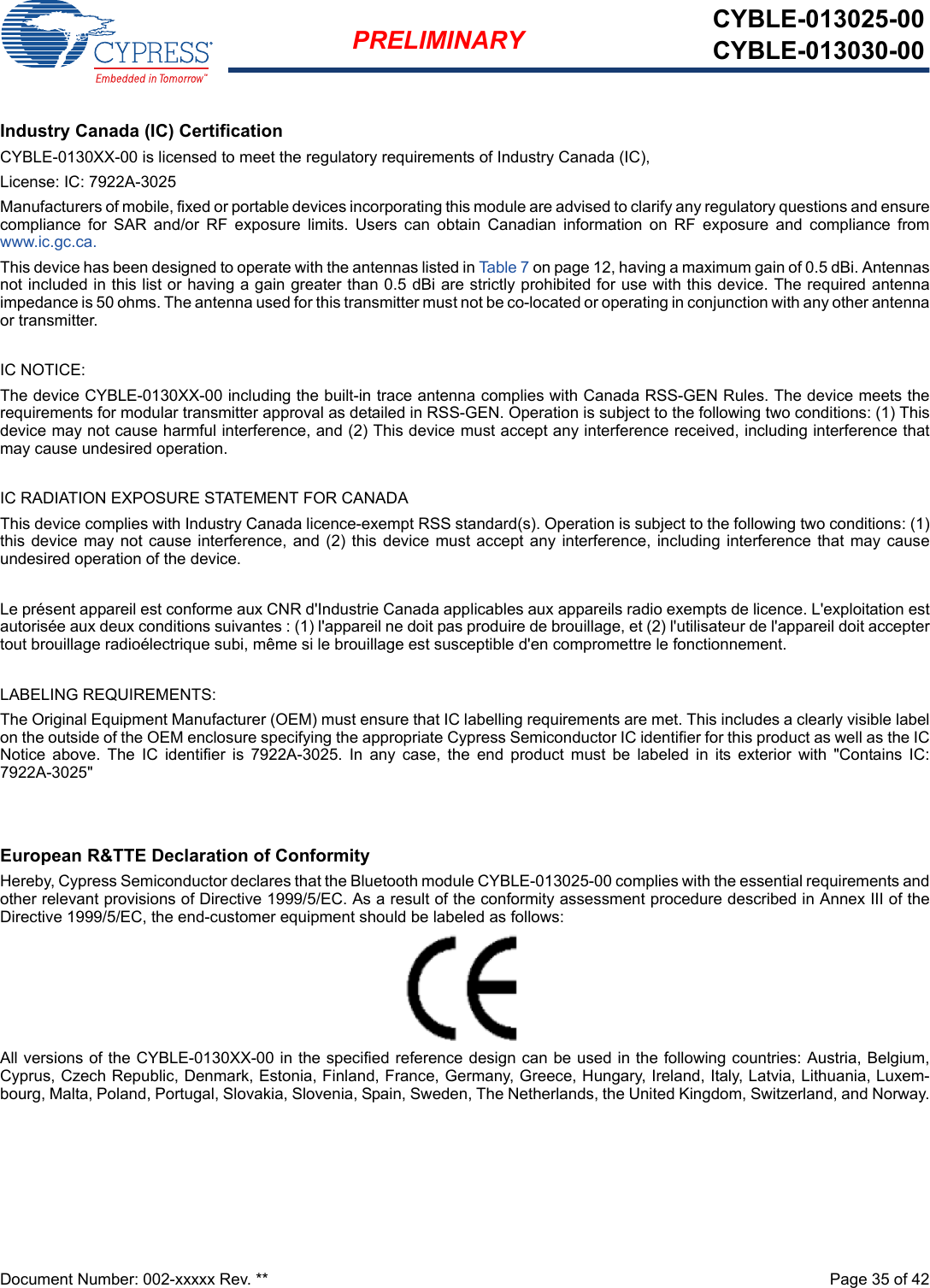 Document Number: 002-xxxxx Rev. **  Page 35 of 42PRELIMINARY CYBLE-013025-00CYBLE-013030-00Industry Canada (IC) CertificationCYBLE-0130XX-00 is licensed to meet the regulatory requirements of Industry Canada (IC), License: IC: 7922A-3025Manufacturers of mobile, fixed or portable devices incorporating this module are advised to clarify any regulatory questions and ensurecompliance  for  SAR  and/or  RF  exposure  limits.  Users  can  obtain  Canadian  information  on  RF  exposure  and  compliance  fromwww.ic.gc.ca.This device has been designed to operate with the antennas listed in Ta ble 7  on page 12, having a maximum gain of 0.5 dBi. Antennasnot included in this list or having a gain greater than 0.5 dBi are strictly prohibited for use with this device. The required antennaimpedance is 50 ohms. The antenna used for this transmitter must not be co-located or operating in conjunction with any other antennaor transmitter.IC NOTICE:The device CYBLE-0130XX-00 including the built-in trace antenna complies with Canada RSS-GEN Rules. The device meets therequirements for modular transmitter approval as detailed in RSS-GEN. Operation is subject to the following two conditions: (1) Thisdevice may not cause harmful interference, and (2) This device must accept any interference received, including interference thatmay cause undesired operation.IC RADIATION EXPOSURE STATEMENT FOR CANADAThis device complies with Industry Canada licence-exempt RSS standard(s). Operation is subject to the following two conditions: (1)this device may not cause  interference,  and (2) this device must accept  any interference, including  interference that may causeundesired operation of the device.Le présent appareil est conforme aux CNR d&apos;Industrie Canada applicables aux appareils radio exempts de licence. L&apos;exploitation estautorisée aux deux conditions suivantes : (1) l&apos;appareil ne doit pas produire de brouillage, et (2) l&apos;utilisateur de l&apos;appareil doit acceptertout brouillage radioélectrique subi, même si le brouillage est susceptible d&apos;en compromettre le fonctionnement.LABELING REQUIREMENTS:The Original Equipment Manufacturer (OEM) must ensure that IC labelling requirements are met. This includes a clearly visible labelon the outside of the OEM enclosure specifying the appropriate Cypress Semiconductor IC identifier for this product as well as the ICNotice  above.  The  IC  identifier  is  7922A-3025.  In  any  case,  the  end  product  must  be  labeled  in  its  exterior  with  &quot;Contains  IC:7922A-3025&quot;European R&amp;TTE Declaration of ConformityHereby, Cypress Semiconductor declares that the Bluetooth module CYBLE-013025-00 complies with the essential requirements andother relevant provisions of Directive 1999/5/EC. As a result of the conformity assessment procedure described in Annex III of theDirective 1999/5/EC, the end-customer equipment should be labeled as follows: All versions of the CYBLE-0130XX-00 in the specified reference design can be used in the following countries: Austria, Belgium,Cyprus, Czech Republic, Denmark, Estonia, Finland, France, Germany, Greece, Hungary, Ireland, Italy, Latvia, Lithuania, Luxem-bourg, Malta, Poland, Portugal, Slovakia, Slovenia, Spain, Sweden, The Netherlands, the United Kingdom, Switzerland, and Norway.