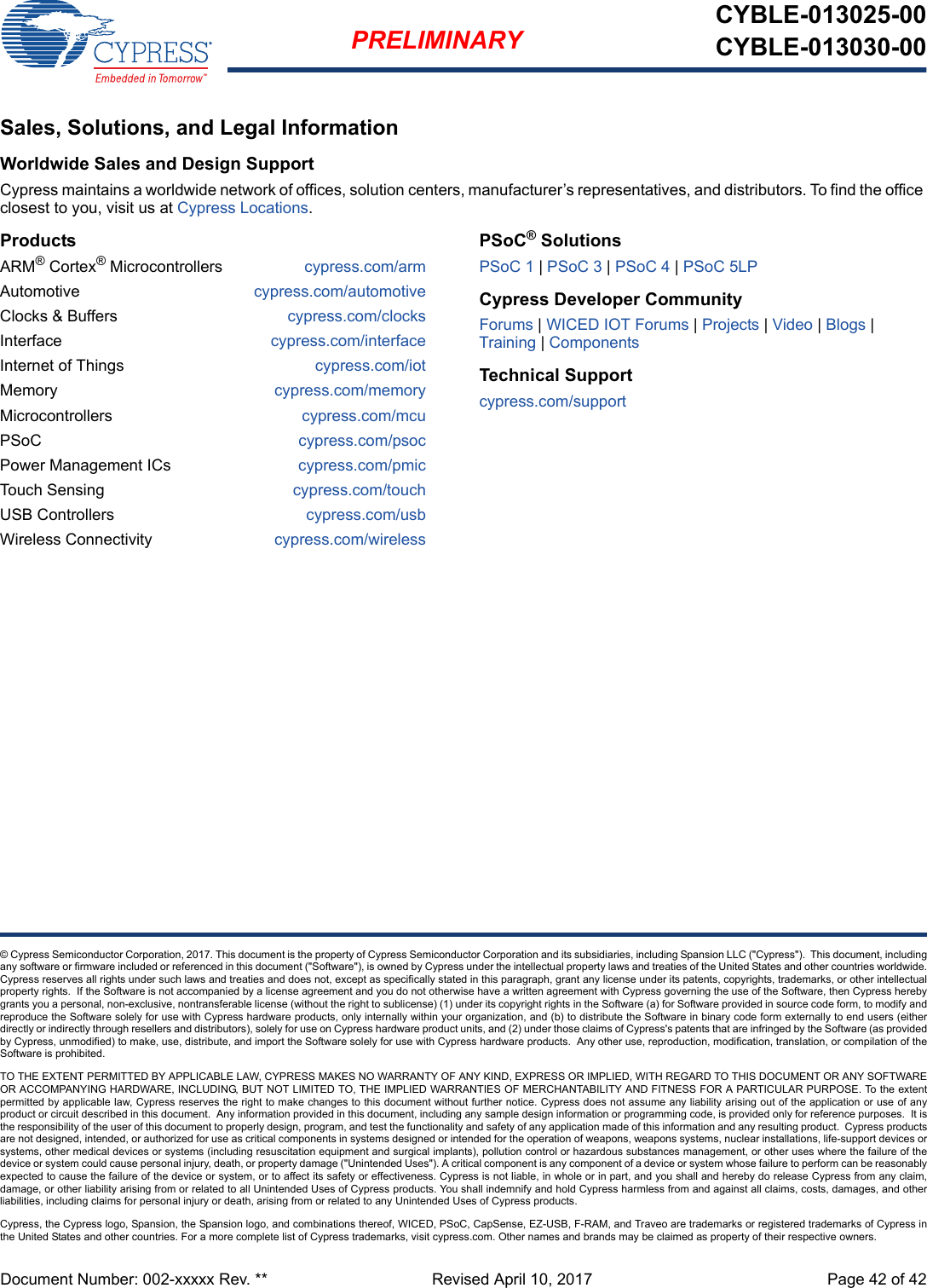 Document Number: 002-xxxxx Rev. **  Revised April 10, 2017 Page 42 of 42PRELIMINARYCYBLE-013025-00CYBLE-013030-00© Cypress Semiconductor Corporation, 2017. This document is the property of Cypress Semiconductor Corporation and its subsidiaries, including Spansion LLC (&quot;Cypress&quot;).  This document, includingany software or firmware included or referenced in this document (&quot;Software&quot;), is owned by Cypress under the intellectual property laws and treaties of the United States and other countries worldwide.Cypress reserves all rights under such laws and treaties and does not, except as specifically stated in this paragraph, grant any license under its patents, copyrights, trademarks, or other intellectualproperty rights.  If the Software is not accompanied by a license agreement and you do not otherwise have a written agreement with Cypress governing the use of the Software, then Cypress herebygrants you a personal, non-exclusive, nontransferable license (without the right to sublicense) (1) under its copyright rights in the Software (a) for Software provided in source code form, to modify andreproduce the Software solely for use with Cypress hardware products, only internally within your organization, and (b) to distribute the Software in binary code form externally to end users (eitherdirectly or indirectly through resellers and distributors), solely for use on Cypress hardware product units, and (2) under those claims of Cypress&apos;s patents that are infringed by the Software (as providedby Cypress, unmodified) to make, use, distribute, and import the Software solely for use with Cypress hardware products.  Any other use, reproduction, modification, translation, or compilation of theSoftware is prohibited.TO THE EXTENT PERMITTED BY APPLICABLE LAW, CYPRESS MAKES NO WARRANTY OF ANY KIND, EXPRESS OR IMPLIED, WITH REGARD TO THIS DOCUMENT OR ANY SOFTWAREOR ACCOMPANYING HARDWARE, INCLUDING, BUT NOT LIMITED TO, THE IMPLIED WARRANTIES OF MERCHANTABILITY AND FITNESS FOR A PARTICULAR PURPOSE. To the extentpermitted by applicable law, Cypress reserves the right to make changes to this document without further notice. Cypress does not assume any liability arising out of the application or use of anyproduct or circuit described in this document.  Any information provided in this document, including any sample design information or programming code, is provided only for reference purposes.  It isthe responsibility of the user of this document to properly design, program, and test the functionality and safety of any application made of this information and any resulting product.  Cypress productsare not designed, intended, or authorized for use as critical components in systems designed or intended for the operation of weapons, weapons systems, nuclear installations, life-support devices orsystems, other medical devices or systems (including resuscitation equipment and surgical implants), pollution control or hazardous substances management, or other uses where the failure of thedevice or system could cause personal injury, death, or property damage (&quot;Unintended Uses&quot;). A critical component is any component of a device or system whose failure to perform can be reasonablyexpected to cause the failure of the device or system, or to affect its safety or effectiveness. Cypress is not liable, in whole or in part, and you shall and hereby do release Cypress from any claim,damage, or other liability arising from or related to all Unintended Uses of Cypress products. You shall indemnify and hold Cypress harmless from and against all claims, costs, damages, and otherliabilities, including claims for personal injury or death, arising from or related to any Unintended Uses of Cypress products.Cypress, the Cypress logo, Spansion, the Spansion logo, and combinations thereof, WICED, PSoC, CapSense, EZ-USB, F-RAM, and Traveo are trademarks or registered trademarks of Cypress inthe United States and other countries. For a more complete list of Cypress trademarks, visit cypress.com. Other names and brands may be claimed as property of their respective owners.Sales, Solutions, and Legal InformationWorldwide Sales and Design SupportCypress maintains a worldwide network of offices, solution centers, manufacturer’s representatives, and distributors. To find the office closest to you, visit us at Cypress Locations.ProductsARM® Cortex® Microcontrollers cypress.com/armAutomotive cypress.com/automotiveClocks &amp; Buffers cypress.com/clocksInterface cypress.com/interfaceInternet of Things cypress.com/iotMemory cypress.com/memoryMicrocontrollers cypress.com/mcuPSoC cypress.com/psocPower Management ICs cypress.com/pmicTouch Sensing cypress.com/touchUSB Controllers cypress.com/usbWireless Connectivity cypress.com/wirelessPSoC® SolutionsPSoC 1 | PSoC 3 | PSoC 4 | PSoC 5LPCypress Developer CommunityForums | WICED IOT Forums | Projects | Video | Blogs | Training | ComponentsTechnical Supportcypress.com/support