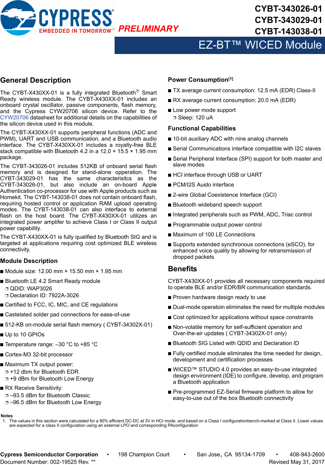 PRELIMINARYCYBT-343026-01CYBT-343029-01CYBT-143038-01EZ-BT™ WICED ModuleCypress Semiconductor Corporation • 198 Champion Court • San Jose,CA 95134-1709 • 408-943-2600Document Number: 002-19525 Rev. **   Revised May 31, 2017General DescriptionThe  CYBT-X430XX-01  is  a  fully  integrated  Bluetooth SmartReady  wireless  module.  The  CYBT-X430XX-01  includes  anonboard crystal oscillator,  passive components, flash memory,and  the  Cypress  CYW20706  silicon  device.  Refer  to  theCYW20706 datasheet for additional details on the capabilities ofthe silicon device used in this module. The CYBT-X430XX-01 supports peripheral functions (ADC andPWM), UART and USB communication, and a Bluetooth audiointerface.  The  CYBT-X430XX-01  includes  a  royalty-free  BLEstack compatible with Bluetooth 4.2 in a 12.0 × 15.5 × 1.95 mmpackage.The  CYBT-343026-01  includes  512KB  of  onboard serial  flashmemory  and  is  designed  for  stand-alone  opperation.  TheCYBT-343029-01  has  the  same  characterisitcs  as  theCYBT-343026-01,  but  also  include  an  on-board  AppleAuthentication co-processor for use with Apple products such asHomekit. The CYBT-143038-01 does not contain onboard flash,requiring  hosted  control  or  application  RAM  upload  operatingmodes.  The  CYBT-143038-01  can  also  interface  to  externalflash  on  the  host  board.  The  CYBT-X430XX-01  utilizes  anintegrated power amplifer to achieve Class I or Class II outputpower capability. The CYBT-X430XX-01 is fully qualified by Bluetooth SIG and istargeted at  applications  requiring cost optimized BLE  wirelessconnectivity. Module DescriptionnModule size: 12.00 mm × 15.50 mm × 1.95 mm nBluetooth LE 4.2 Smart Ready modulepQDID: WAP3026pDeclaration ID: 7922A-3026nCertified to FCC, IC, MIC, and CE regulationsnCastelated solder pad connections for ease-of-usen512-KB on-module serial flash memory ( CYBT-34302X-01)nUp to 10 GPIOsnTemperature range: –30 °C to +85 °CnCortex-M3 32-bit processor nMaximum TX output power: p+12 dbm for Bluetooth EDRp+9 dBm for Bluetooth Low EnergynRX Receive Sensitivity: p–93.5 dBm for Bluetooth Classic p–96.5 dBm for Bluetooth Low EnergyPower Consumption[1]nTX average current consumption: 12.5 mA (EDR) Class-IInRX average current consumption: 20.0 mA (EDR)nLow power mode supportpSleep: 120 uA Functional Capabilitiesn10-bit auxiliary ADC with nine analog channelsnSerial Communications interface compatible with I2C slavesnSerial Peripheral Interface (SPI) support for both master and slave modesnHCI interface through USB or UARTnPCM/I2S Auido interfacen2-wire Global Coexistence Interface (GCI)nBluetooth wideband speech supportnIntegrated peripherals such as PWM, ADC, Triac controlnProgrammable output power controlnMaximum of 100 LE ConnectionsnSupports extended synchronous connections (eSCO), for enhanced voice quality by allowing for retransmission of dropped packetsBenefitsCYBT-X430XX-01 provides all necessary components requiredto operate BLE and/or EDR/BR communication standards. nProven hardware design ready to usenDual-mode operatoin eliminates the need for multiple modulesnCost optimized for applications without space constraintsnNon-volatile memory for self-sufficient operation and Over-the-air updates ( CYBT-34302X-01 only)nBluetooth SIG Listed with QDID and Declaration ID nFully certified module eliminates the time needed for design, development and certification processesnWICED™ STUDIO 4.0 provides an easy-to-use integrated design environment (IDE) to configure, develop, and program a Bluetooth applicationnPre-programmed EZ-Serial firmware platform to allow for easy-to-use out of the box Bluetooth connectivityNotes1. The values in this section were calculated for a 90% efficient DC-DC at 3V in HCI mode, and based on a Class I configurationbench-marked at Class II. Lower values are expected for a class II configuration using an external LPO and corresponding PAconfiguration