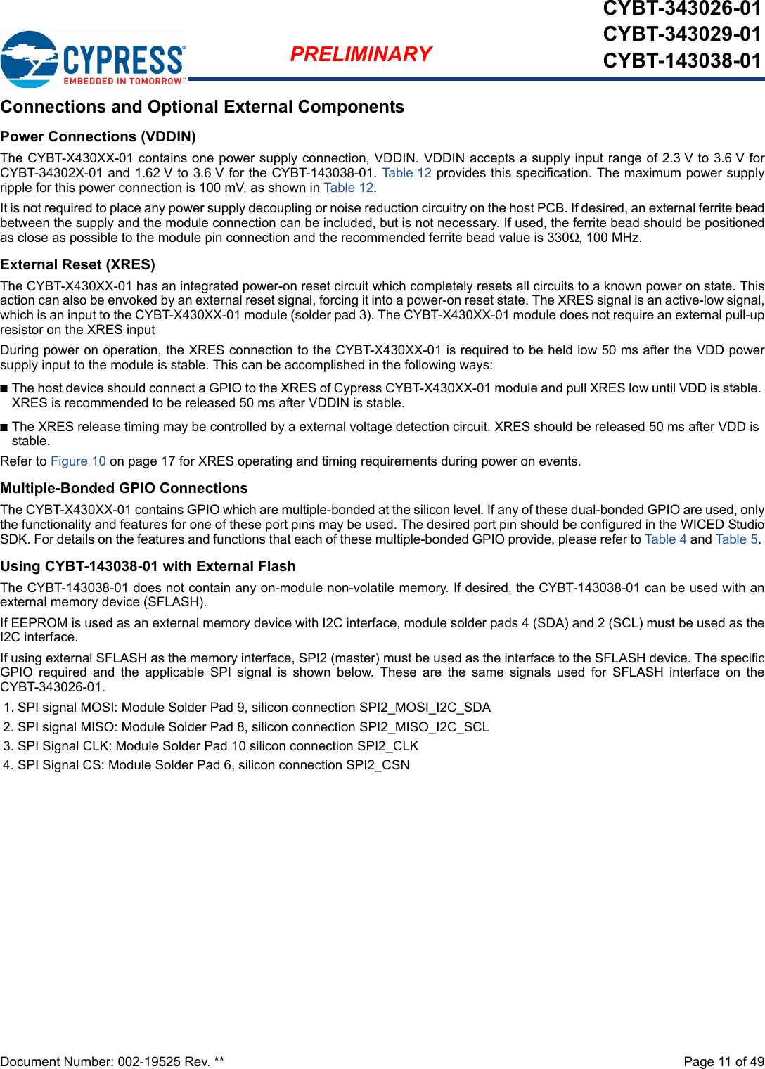 Document Number: 002-19525 Rev. **  Page 11 of 49PRELIMINARYCYBT-343026-01CYBT-343029-01CYBT-143038-01Connections and Optional External ComponentsPower Connections (VDDIN)The CYBT-X430XX-01 contains one power supply connection, VDDIN. VDDIN accepts a supply input range of 2.3 V to 3.6 V forCYBT-34302X-01 and 1.62 V to 3.6 V for the CYBT-143038-01. Tabl e 1 2 provides this specification. The maximum power supplyripple for this power connection is 100 mV, as shown in Tab le 12. It is not required to place any power supply decoupling or noise reduction circuitry on the host PCB. If desired, an external ferrite beadbetween the supply and the module connection can be included, but is not necessary. If used, the ferrite bead should be positionedas close as possible to the module pin connection and the recommended ferrite bead value is 330Ω, 100 MHz.External Reset (XRES)The CYBT-X430XX-01 has an integrated power-on reset circuit which completely resets all circuits to a known power on state. Thisaction can also be envoked by an external reset signal, forcing it into a power-on reset state. The XRES signal is an active-low signal,which is an input to the CYBT-X430XX-01 module (solder pad 3). The CYBT-X430XX-01 module does not require an external pull-upresistor on the XRES input During power on operation, the XRES connection to the CYBT-X430XX-01 is required to be held low 50 ms after the VDD powersupply input to the module is stable. This can be accomplished in the following ways: nThe host device should connect a GPIO to the XRES of Cypress CYBT-X430XX-01 module and pull XRES low until VDD is stable. XRES is recommended to be released 50 ms after VDDIN is stable.nThe XRES release timing may be controlled by a external voltage detection circuit. XRES should be released 50 ms after VDD is stable.Refer to Figure 10 on page 17 for XRES operating and timing requirements during power on events.Multiple-Bonded GPIO ConnectionsThe CYBT-X430XX-01 contains GPIO which are multiple-bonded at the silicon level. If any of these dual-bonded GPIO are used, onlythe functionality and features for one of these port pins may be used. The desired port pin should be configured in the WICED StudioSDK. For details on the features and functions that each of these multiple-bonded GPIO provide, please refer to Table 4 and Table 5. Using CYBT-143038-01 with External FlashThe CYBT-143038-01 does not contain any on-module non-volatile memory. If desired, the CYBT-143038-01 can be used with anexternal memory device (SFLASH). If EEPROM is used as an external memory device with I2C interface, module solder pads 4 (SDA) and 2 (SCL) must be used as theI2C interface. If using external SFLASH as the memory interface, SPI2 (master) must be used as the interface to the SFLASH device. The specificGPIO  required  and  the  applicable  SPI  signal  is  shown  below.  These  are  the  same  signals  used  for  SFLASH  interface  on  theCYBT-343026-01.1. SPI signal MOSI: Module Solder Pad 9, silicon connection SPI2_MOSI_I2C_SDA2. SPI signal MISO: Module Solder Pad 8, silicon connection SPI2_MISO_I2C_SCL3. SPI Signal CLK: Module Solder Pad 10 silicon connection SPI2_CLK4. SPI Signal CS: Module Solder Pad 6, silicon connection SPI2_CSN