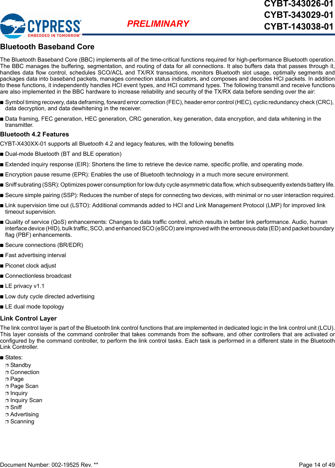 Document Number: 002-19525 Rev. **  Page 14 of 49PRELIMINARYCYBT-343026-01CYBT-343029-01CYBT-143038-01Bluetooth Baseband CoreThe Bluetooth Baseband Core (BBC) implements all of the time-critical functions required for high-performance Bluetooth operation.The BBC manages the buffering, segmentation, and routing of data for all connections. It also buffers data that passes through it,handles data flow control, schedules SCO/ACL and TX/RX transactions, monitors Bluetooth slot usage, optimally segments andpackages data into baseband packets, manages connection status indicators, and composes and decodes HCI packets. In additionto these functions, it independently handles HCI event types, and HCI command types. The following transmit and receive functionsare also implemented in the BBC hardware to increase reliability and security of the TX/RX data before sending over the air:nSymbol timing recovery, data deframing, forward error correction (FEC), header error control (HEC), cyclic redundancy check (CRC), data decryption, and data dewhitening in the receiver.nData framing, FEC generation, HEC generation, CRC generation, key generation, data encryption, and data whitening in the transmitter.Bluetooth 4.2 FeaturesCYBT-X430XX-01 supports all Bluetooth 4.2 and legacy features, with the following benefitsnDual-mode Bluetooth (BT and BLE operation)nExtended inquiry response (EIR): Shortens the time to retrieve the device name, specific profile, and operating mode.nEncryption pause resume (EPR): Enables the use of Bluetooth technology in a much more secure environment.nSniff subrating (SSR): Optimizes power consumption for low duty cycle asymmetric data flow, which subsequently extends battery life.nSecure simple pairing (SSP): Reduces the number of steps for connecting two devices, with minimal or no user interaction required.nLink supervision time out (LSTO): Additional commands added to HCI and Link Management Protocol (LMP) for improved link timeout supervision.nQuality of service (QoS) enhancements: Changes to data traffic control, which results in better link performance. Audio, human interface device (HID), bulk traffic, SCO, and enhanced SCO (eSCO) are improved with the erroneous data (ED) and packet boundary flag (PBF) enhancements.nSecure connections (BR/EDR)nFast advertising intervalnPiconet clock adjustnConnectionless broadcastnLE privacy v1.1nLow duty cycle directed advertisingnLE dual mode topologyLink Control LayerThe link control layer is part of the Bluetooth link control functions that are implemented in dedicated logic in the link control unit (LCU).This layer consists of the command controller that takes commands from the software, and other controllers that are activated orconfigured by the command controller, to perform the link control tasks. Each task is performed in a different state in the BluetoothLink Controller.nStates:pStandbypConnectionpPagepPage ScanpInquirypInquiry ScanpSniffpAdvertisingpScanning