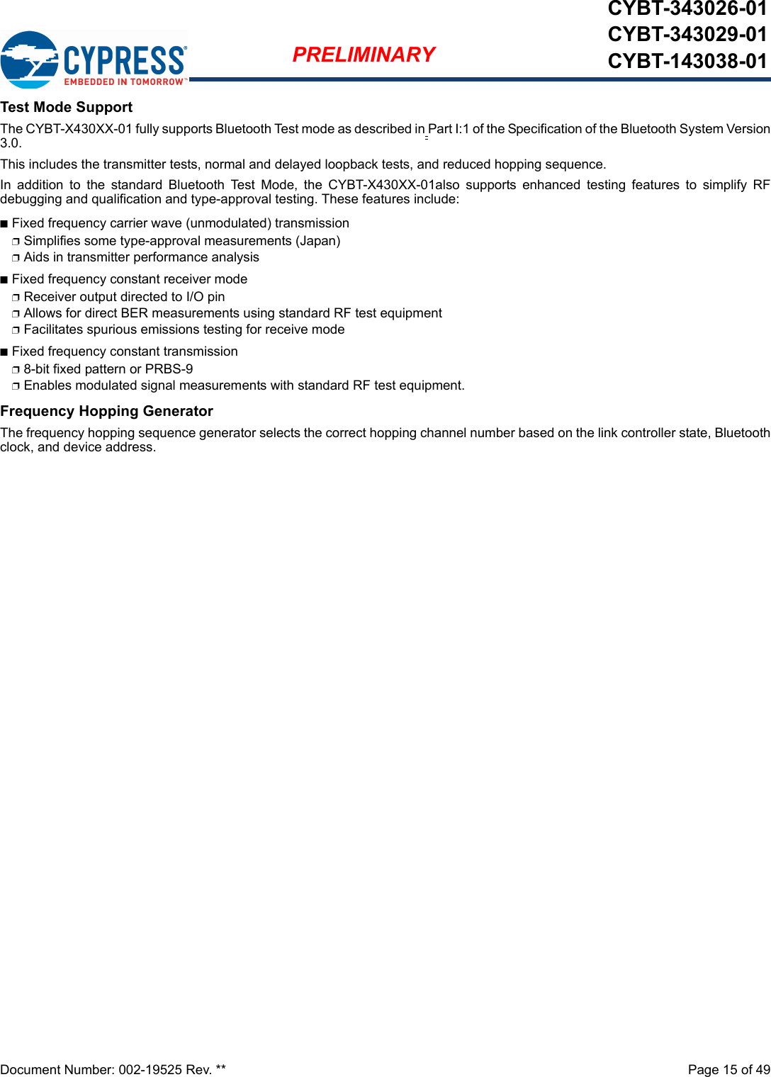 Document Number: 002-19525 Rev. **  Page 15 of 49PRELIMINARYCYBT-343026-01CYBT-343029-01CYBT-143038-01Test Mode SupportThe CYBT-X430XX-01 fully supports Bluetooth Test mode as described in Part I:1 of the Specification of the Bluetooth System Version3.0.This includes the transmitter tests, normal and delayed loopback tests, and reduced hopping sequence.In  addition  to  the  standard  Bluetooth  Test  Mode,  the  CYBT-X430XX-01also  supports  enhanced  testing  features  to  simplify  RFdebugging and qualification and type-approval testing. These features include:nFixed frequency carrier wave (unmodulated) transmissionpSimplifies some type-approval measurements (Japan)pAids in transmitter performance analysisnFixed frequency constant receiver modepReceiver output directed to I/O pinpAllows for direct BER measurements using standard RF test equipmentpFacilitates spurious emissions testing for receive modenFixed frequency constant transmissionp8-bit fixed pattern or PRBS-9pEnables modulated signal measurements with standard RF test equipment.Frequency Hopping GeneratorThe frequency hopping sequence generator selects the correct hopping channel number based on the link controller state, Bluetoothclock, and device address.
