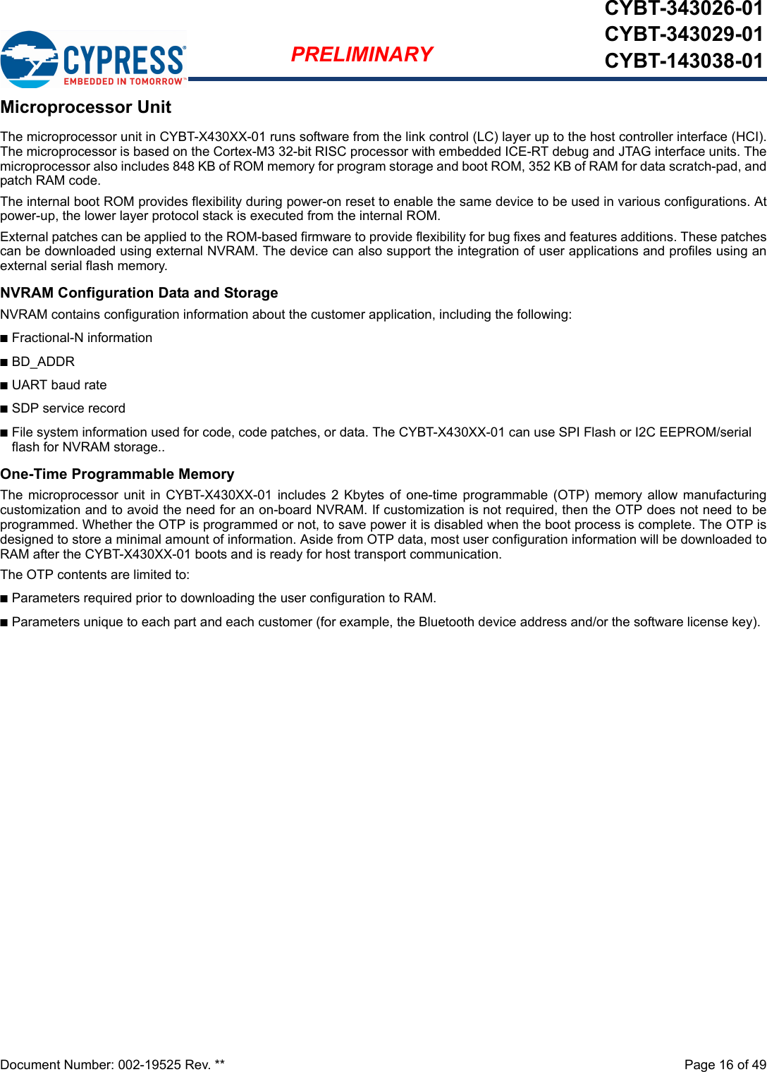 Document Number: 002-19525 Rev. **  Page 16 of 49PRELIMINARYCYBT-343026-01CYBT-343029-01CYBT-143038-01Microprocessor UnitThe microprocessor unit in CYBT-X430XX-01 runs software from the link control (LC) layer up to the host controller interface (HCI).The microprocessor is based on the Cortex-M3 32-bit RISC processor with embedded ICE-RT debug and JTAG interface units. Themicroprocessor also includes 848 KB of ROM memory for program storage and boot ROM, 352 KB of RAM for data scratch-pad, andpatch RAM code.The internal boot ROM provides flexibility during power-on reset to enable the same device to be used in various configurations. Atpower-up, the lower layer protocol stack is executed from the internal ROM.External patches can be applied to the ROM-based firmware to provide flexibility for bug fixes and features additions. These patchescan be downloaded using external NVRAM. The device can also support the integration of user applications and profiles using anexternal serial flash memory.NVRAM Configuration Data and StorageNVRAM contains configuration information about the customer application, including the following:nFractional-N informationnBD_ADDRnUART baud ratenSDP service recordnFile system information used for code, code patches, or data. The CYBT-X430XX-01 can use SPI Flash or I2C EEPROM/serial flash for NVRAM storage..One-Time Programmable MemoryThe  microprocessor  unit in  CYBT-X430XX-01  includes  2  Kbytes  of  one-time  programmable (OTP)  memory  allow manufacturingcustomization and to avoid the need for an on-board NVRAM. If customization is not required, then the OTP does not need to beprogrammed. Whether the OTP is programmed or not, to save power it is disabled when the boot process is complete. The OTP isdesigned to store a minimal amount of information. Aside from OTP data, most user configuration information will be downloaded toRAM after the CYBT-X430XX-01 boots and is ready for host transport communication.The OTP contents are limited to:nParameters required prior to downloading the user configuration to RAM.nParameters unique to each part and each customer (for example, the Bluetooth device address and/or the software license key).