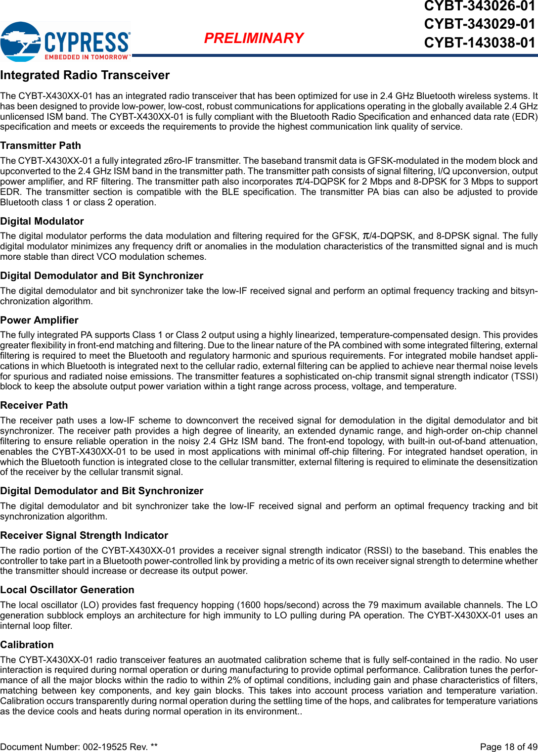 Document Number: 002-19525 Rev. **  Page 18 of 49PRELIMINARYCYBT-343026-01CYBT-343029-01CYBT-143038-01Integrated Radio TransceiverThe CYBT-X430XX-01 has an integrated radio transceiver that has been optimized for use in 2.4 GHz Bluetooth wireless systems. Ithas been designed to provide low-power, low-cost, robust communications for applications operating in the globally available 2.4 GHzunlicensed ISM band. The CYBT-X430XX-01 is fully compliant with the Bluetooth Radio Specification and enhanced data rate (EDR)specification and meets or exceeds the requirements to provide the highest communication link quality of service.Transmitter PathThe CYBT-X430XX-01 a fully integrated z6ro-IF transmitter. The baseband transmit data is GFSK-modulated in the modem block andupconverted to the 2.4 GHz ISM band in the transmitter path. The transmitter path consists of signal filtering, I/Q upconversion, outputpower amplifier, and RF filtering. The transmitter path also incorporates π/4-DQPSK for 2 Mbps and 8-DPSK for 3 Mbps to supportEDR. The  transmitter  section is  compatible  with  the BLE specification.  The  transmitter  PA  bias  can also  be adjusted  to provideBluetooth class 1 or class 2 operation.Digital ModulatorThe digital modulator performs the data modulation and filtering required for the GFSK, π/4-DQPSK, and 8-DPSK signal. The fullydigital modulator minimizes any frequency drift or anomalies in the modulation characteristics of the transmitted signal and is muchmore stable than direct VCO modulation schemes.Digital Demodulator and Bit SynchronizerThe digital demodulator and bit synchronizer take the low-IF received signal and perform an optimal frequency tracking and bitsyn-chronization algorithm.Power AmplifierThe fully integrated PA supports Class 1 or Class 2 output using a highly linearized, temperature-compensated design. This providesgreater flexibility in front-end matching and filtering. Due to the linear nature of the PA combined with some integrated filtering, externalfiltering is required to meet the Bluetooth and regulatory harmonic and spurious requirements. For integrated mobile handset appli-cations in which Bluetooth is integrated next to the cellular radio, external filtering can be applied to achieve near thermal noise levelsfor spurious and radiated noise emissions. The transmitter features a sophisticated on-chip transmit signal strength indicator (TSSI)block to keep the absolute output power variation within a tight range across process, voltage, and temperature.Receiver PathThe receiver path uses  a low-IF  scheme  to  downconvert  the received  signal  for  demodulation in the digital demodulator and bitsynchronizer. The receiver path provides a high degree of linearity, an extended dynamic range, and high-order on-chip channelfiltering to ensure reliable operation in the noisy 2.4 GHz ISM band. The front-end topology, with built-in out-of-band attenuation,enables the CYBT-X430XX-01 to be used in most applications with minimal off-chip filtering. For integrated handset operation, inwhich the Bluetooth function is integrated close to the cellular transmitter, external filtering is required to eliminate the desensitizationof the receiver by the cellular transmit signal.Digital Demodulator and Bit SynchronizerThe  digital  demodulator  and  bit  synchronizer  take the  low-IF  received  signal  and  perform  an  optimal frequency  tracking and  bitsynchronization algorithm.Receiver Signal Strength IndicatorThe radio portion of the CYBT-X430XX-01 provides a receiver signal strength indicator (RSSI) to the baseband. This enables thecontroller to take part in a Bluetooth power-controlled link by providing a metric of its own receiver signal strength to determine whetherthe transmitter should increase or decrease its output power.Local Oscillator GenerationThe local oscillator (LO) provides fast frequency hopping (1600 hops/second) across the 79 maximum available channels. The LOgeneration subblock employs an architecture for high immunity to LO pulling during PA operation. The CYBT-X430XX-01 uses aninternal loop filter. CalibrationThe CYBT-X430XX-01 radio transceiver features an auotmated calibration scheme that is fully self-contained in the radio. No userinteraction is required during normal operation or during manufacturing to provide optimal performance. Calibration tunes the perfor-mance of all the major blocks within the radio to within 2% of optimal conditions, including gain and phase characteristics of filters,matching  between  key  components,  and  key  gain  blocks.  This  takes  into  account  process  variation  and  temperature  variation.Calibration occurs transparently during normal operation during the settling time of the hops, and calibrates for temperature variationsas the device cools and heats during normal operation in its environment..