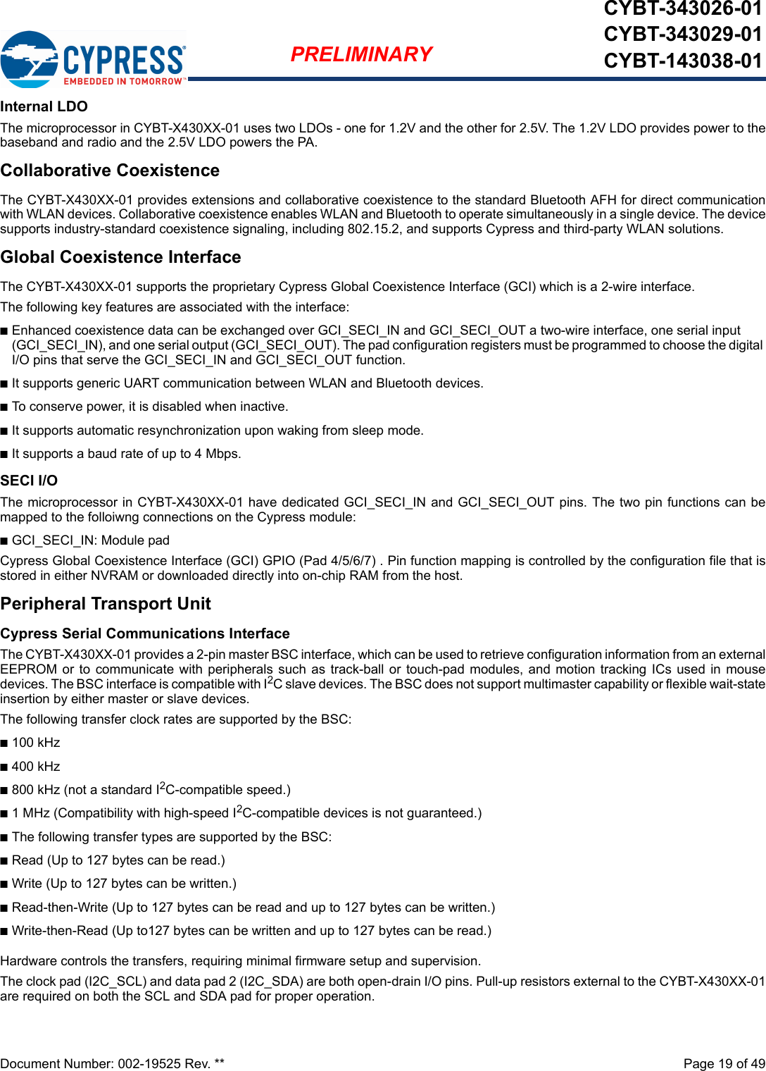 Document Number: 002-19525 Rev. **  Page 19 of 49PRELIMINARYCYBT-343026-01CYBT-343029-01CYBT-143038-01Internal LDO The microprocessor in CYBT-X430XX-01 uses two LDOs - one for 1.2V and the other for 2.5V. The 1.2V LDO provides power to thebaseband and radio and the 2.5V LDO powers the PA.Collaborative CoexistenceThe CYBT-X430XX-01 provides extensions and collaborative coexistence to the standard Bluetooth AFH for direct communicationwith WLAN devices. Collaborative coexistence enables WLAN and Bluetooth to operate simultaneously in a single device. The devicesupports industry-standard coexistence signaling, including 802.15.2, and supports Cypress and third-party WLAN solutions.Global Coexistence InterfaceThe CYBT-X430XX-01 supports the proprietary Cypress Global Coexistence Interface (GCI) which is a 2-wire interface.The following key features are associated with the interface:nEnhanced coexistence data can be exchanged over GCI_SECI_IN and GCI_SECI_OUT a two-wire interface, one serial input (GCI_SECI_IN), and one serial output (GCI_SECI_OUT). The pad configuration registers must be programmed to choose the digital I/O pins that serve the GCI_SECI_IN and GCI_SECI_OUT function.nIt supports generic UART communication between WLAN and Bluetooth devices.nTo conserve power, it is disabled when inactive.nIt supports automatic resynchronization upon waking from sleep mode.nIt supports a baud rate of up to 4 Mbps.SECI I/OThe microprocessor in CYBT-X430XX-01 have dedicated GCI_SECI_IN and GCI_SECI_OUT pins. The two pin functions can bemapped to the folloiwng connections on the Cypress module: nGCI_SECI_IN: Module pad Cypress Global Coexistence Interface (GCI) GPIO (Pad 4/5/6/7) . Pin function mapping is controlled by the configuration file that isstored in either NVRAM or downloaded directly into on-chip RAM from the host.Peripheral Transport UnitCypress Serial Communications InterfaceThe CYBT-X430XX-01 provides a 2-pin master BSC interface, which can be used to retrieve configuration information from an externalEEPROM or to  communicate  with  peripherals such as track-ball or  touch-pad modules,  and  motion  tracking  ICs  used  in  mousedevices. The BSC interface is compatible with I2C slave devices. The BSC does not support multimaster capability or flexible wait-stateinsertion by either master or slave devices.The following transfer clock rates are supported by the BSC:n100 kHzn400 kHzn800 kHz (not a standard I2C-compatible speed.)n1 MHz (Compatibility with high-speed I2C-compatible devices is not guaranteed.)nThe following transfer types are supported by the BSC:nRead (Up to 127 bytes can be read.)nWrite (Up to 127 bytes can be written.)nRead-then-Write (Up to 127 bytes can be read and up to 127 bytes can be written.)nWrite-then-Read (Up to127 bytes can be written and up to 127 bytes can be read.)Hardware controls the transfers, requiring minimal firmware setup and supervision.The clock pad (I2C_SCL) and data pad 2 (I2C_SDA) are both open-drain I/O pins. Pull-up resistors external to the CYBT-X430XX-01are required on both the SCL and SDA pad for proper operation.