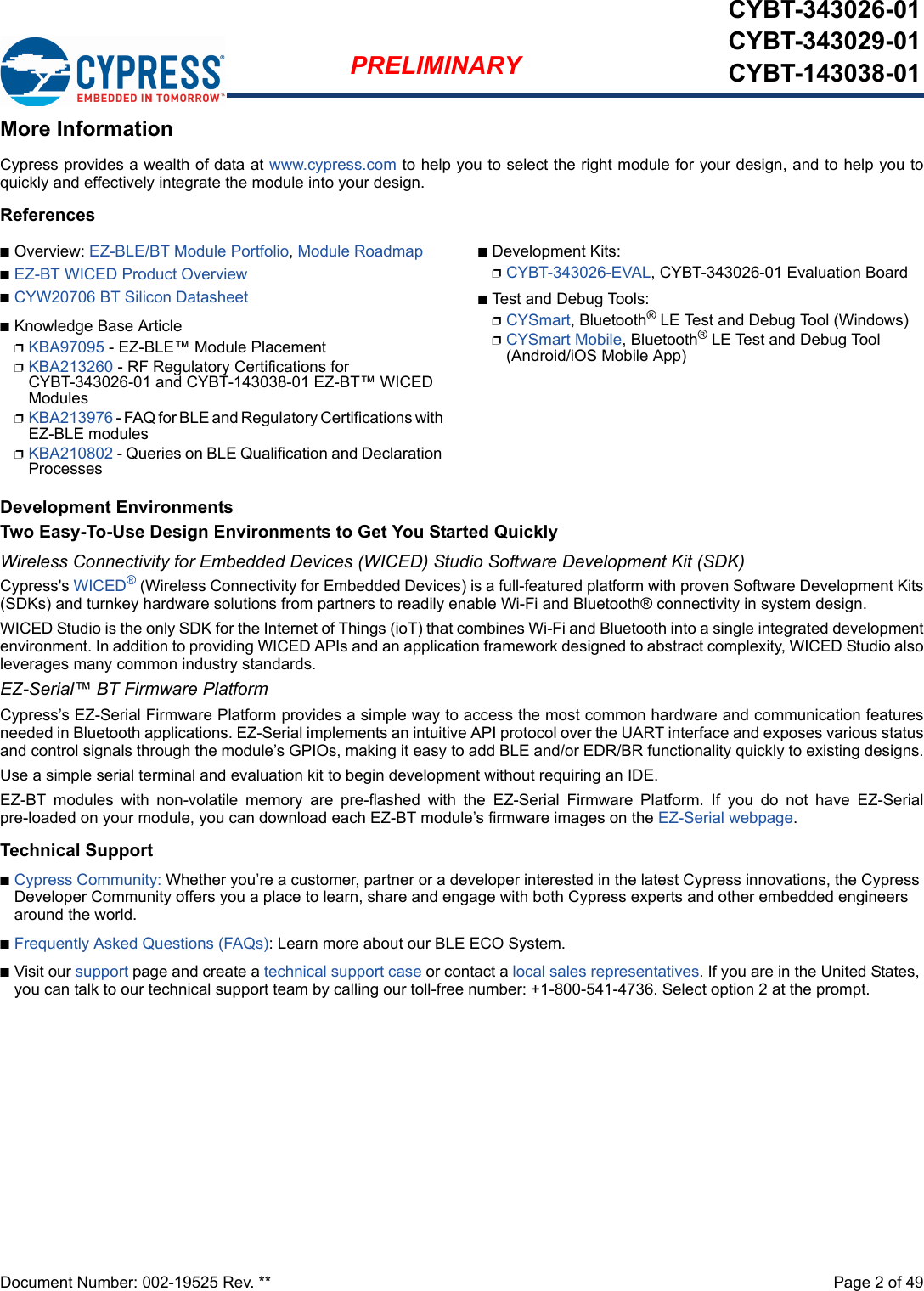 Document Number: 002-19525 Rev. **  Page 2 of 49PRELIMINARYCYBT-343026-01CYBT-343029-01CYBT-143038-01More InformationCypress provides a wealth of data at www.cypress.com to help you to select the right module for your design, and to help you toquickly and effectively integrate the module into your design. ReferencesnOverview: EZ-BLE/BT Module Portfolio, Module RoadmapnEZ-BT WICED Product OverviewnCYW20706 BT Silicon DatasheetnKnowledge Base ArticlepKBA97095 - EZ-BLE™ Module PlacementpKBA213260 - RF Regulatory Certifications for CYBT-343026-01 and CYBT-143038-01 EZ-BT™ WICED ModulespKBA213976 - FAQ for BLE and Regulatory Certifications with EZ-BLE modulespKBA210802 - Queries on BLE Qualification and Declaration ProcessesnDevelopment Kits:pCYBT-343026-EVAL, CYBT-343026-01 Evaluation BoardnTest and Debug Tools:pCYSmart, Bluetooth® LE Test and Debug Tool (Windows)pCYSmart Mobile, Bluetooth® LE Test and Debug Tool (Android/iOS Mobile App)Development EnvironmentsTwo Easy-To-Use Design Environments to Get You Started QuicklyWireless Connectivity for Embedded Devices (WICED) Studio Software Development Kit (SDK)Cypress&apos;s WICED® (Wireless Connectivity for Embedded Devices) is a full-featured platform with proven Software Development Kits(SDKs) and turnkey hardware solutions from partners to readily enable Wi-Fi and Bluetooth® connectivity in system design. WICED Studio is the only SDK for the Internet of Things (ioT) that combines Wi-Fi and Bluetooth into a single integrated developmentenvironment. In addition to providing WICED APIs and an application framework designed to abstract complexity, WICED Studio alsoleverages many common industry standards.EZ-Serial™ BT Firmware PlatformCypress’s EZ-Serial Firmware Platform provides a simple way to access the most common hardware and communication featuresneeded in Bluetooth applications. EZ-Serial implements an intuitive API protocol over the UART interface and exposes various statusand control signals through the module’s GPIOs, making it easy to add BLE and/or EDR/BR functionality quickly to existing designs.Use a simple serial terminal and evaluation kit to begin development without requiring an IDE. EZ-BT  modules  with  non-volatile  memory  are  pre-flashed  with  the  EZ-Serial  Firmware  Platform.  If  you  do  not  have  EZ-Serialpre-loaded on your module, you can download each EZ-BT module’s firmware images on the EZ-Serial webpage.Technical SupportnCypress Community: Whether you’re a customer, partner or a developer interested in the latest Cypress innovations, the Cypress Developer Community offers you a place to learn, share and engage with both Cypress experts and other embedded engineers around the world.nFrequently Asked Questions (FAQs): Learn more about our BLE ECO System.nVisit our support page and create a technical support case or contact a local sales representatives. If you are in the United States, you can talk to our technical support team by calling our toll-free number: +1-800-541-4736. Select option 2 at the prompt.