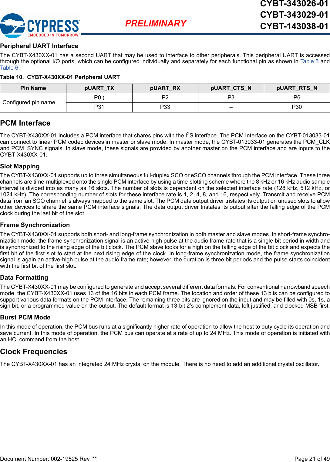 Document Number: 002-19525 Rev. **  Page 21 of 49PRELIMINARYCYBT-343026-01CYBT-343029-01CYBT-143038-01Peripheral UART InterfaceThe CYBT-X430XX-01 has a second UART that may be used to interface to other peripherals. This peripheral UART is accessedthrough the optional I/O ports, which can be configured individually and separately for each functional pin as shown in Table 5  andTab le 6.PCM InterfaceThe CYBT-X430XX-01 includes a PCM interface that shares pins with the I2S interface. The PCM Interface on the CYBT-013033-01can connect to linear PCM codec devices in master or slave mode. In master mode, the CYBT-013033-01 generates the PCM_CLKand PCM_SYNC signals. In slave mode, these signals are provided by another master on the PCM interface and are inputs to theCYBT-X430XX-01. Slot MappingThe CYBT-X430XX-01 supports up to three simultaneous full-duplex SCO or eSCO channels through the PCM interface. These threechannels are time-multiplexed onto the single PCM interface by using a time-slotting scheme where the 8 kHz or 16 kHz audio sampleinterval is divided into as many as 16 slots. The number of slots is dependent on the selected interface rate (128 kHz, 512 kHz, or1024 kHz). The corresponding number of slots for these interface rate is 1, 2, 4, 8, and 16, respectively. Transmit and receive PCMdata from an SCO channel is always mapped to the same slot. The PCM data output driver tristates its output on unused slots to allowother devices to share the same PCM interface signals. The data output driver tristates its output after the falling edge of the PCMclock during the last bit of the slot.Frame SynchronizationThe CYBT-X430XX-01 supports both short- and long-frame synchronization in both master and slave modes. In short-frame synchro-nization mode, the frame synchronization signal is an active-high pulse at the audio frame rate that is a single-bit period in width andis synchronized to the rising edge of the bit clock. The PCM slave looks for a high on the falling edge of the bit clock and expects thefirst bit of the first slot to start at the next rising edge of the clock. In long-frame synchronization mode, the frame synchronizationsignal is again an active-high pulse at the audio frame rate; however, the duration is three bit periods and the pulse starts coincidentwith the first bit of the first slot.Data FormattingThe CYBT-X430XX-01 may be configured to generate and accept several different data formats. For conventional narrowband speechmode, the CYBT-X430XX-01 uses 13 of the 16 bits in each PCM frame. The location and order of these 13 bits can be configured tosupport various data formats on the PCM interface. The remaining three bits are ignored on the input and may be filled with 0s, 1s, asign bit, or a programmed value on the output. The default format is 13-bit 2’s complement data, left justified, and clocked MSB first.Burst PCM ModeIn this mode of operation, the PCM bus runs at a significantly higher rate of operation to allow the host to duty cycle its operation andsave current. In this mode of operation, the PCM bus can operate at a rate of up to 24 MHz. This mode of operation is initiated withan HCI command from the host.Clock FrequenciesThe CYBT-X430XX-01 has an integrated 24 MHz crystal on the module. There is no need to add an additional crystal oscillator. Table 10.  CYBT-X430XX-01 Peripheral UARTPin Name pUART_TX pUART_RX pUART_CTS_N pUART_RTS_NConfigured pin name P0 ( P2 P3 P6P31P33–P30