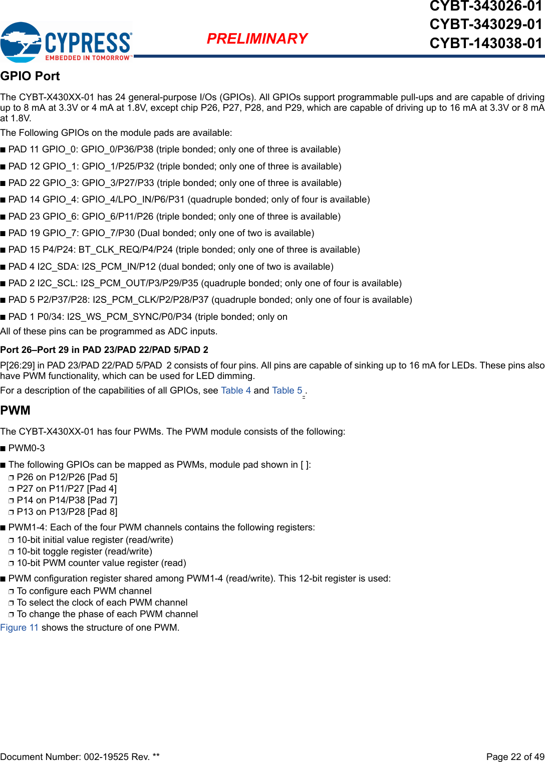 Document Number: 002-19525 Rev. **  Page 22 of 49PRELIMINARYCYBT-343026-01CYBT-343029-01CYBT-143038-01GPIO PortThe CYBT-X430XX-01 has 24 general-purpose I/Os (GPIOs). All GPIOs support programmable pull-ups and are capable of drivingup to 8 mA at 3.3V or 4 mA at 1.8V, except chip P26, P27, P28, and P29, which are capable of driving up to 16 mA at 3.3V or 8 mAat 1.8V.The Following GPIOs on the module pads are available:nPAD 11 GPIO_0: GPIO_0/P36/P38 (triple bonded; only one of three is available)nPAD 12 GPIO_1: GPIO_1/P25/P32 (triple bonded; only one of three is available)nPAD 22 GPIO_3: GPIO_3/P27/P33 (triple bonded; only one of three is available)nPAD 14 GPIO_4: GPIO_4/LPO_IN/P6/P31 (quadruple bonded; only of four is available)nPAD 23 GPIO_6: GPIO_6/P11/P26 (triple bonded; only one of three is available)nPAD 19 GPIO_7: GPIO_7/P30 (Dual bonded; only one of two is available)nPAD 15 P4/P24: BT_CLK_REQ/P4/P24 (triple bonded; only one of three is available)nPAD 4 I2C_SDA: I2S_PCM_IN/P12 (dual bonded; only one of two is available)nPAD 2 I2C_SCL: I2S_PCM_OUT/P3/P29/P35 (quadruple bonded; only one of four is available)nPAD 5 P2/P37/P28: I2S_PCM_CLK/P2/P28/P37 (quadruple bonded; only one of four is available)nPAD 1 P0/34: I2S_WS_PCM_SYNC/P0/P34 (triple bonded; only onAll of these pins can be programmed as ADC inputs.Port 26–Port 29 in PAD 23/PAD 22/PAD 5/PAD 2P[26:29] in PAD 23/PAD 22/PAD 5/PAD 2 consists of four pins. All pins are capable of sinking up to 16 mA for LEDs. These pins alsohave PWM functionality, which can be used for LED dimming.For a description of the capabilities of all GPIOs, see Tab le 4 and Table 5 .PWMThe CYBT-X430XX-01 has four PWMs. The PWM module consists of the following: nPWM0-3nThe following GPIOs can be mapped as PWMs, module pad shown in [ ]:pP26 on P12/P26 [Pad 5]pP27 on P11/P27 [Pad 4]pP14 on P14/P38 [Pad 7]pP13 on P13/P28 [Pad 8]nPWM1-4: Each of the four PWM channels contains the following registers: p10-bit initial value register (read/write)p10-bit toggle register (read/write)p10-bit PWM counter value register (read)nPWM configuration register shared among PWM1-4 (read/write). This 12-bit register is used: pTo configure each PWM channelpTo select the clock of each PWM channelpTo change the phase of each PWM channel Figure 11 shows the structure of one PWM. 