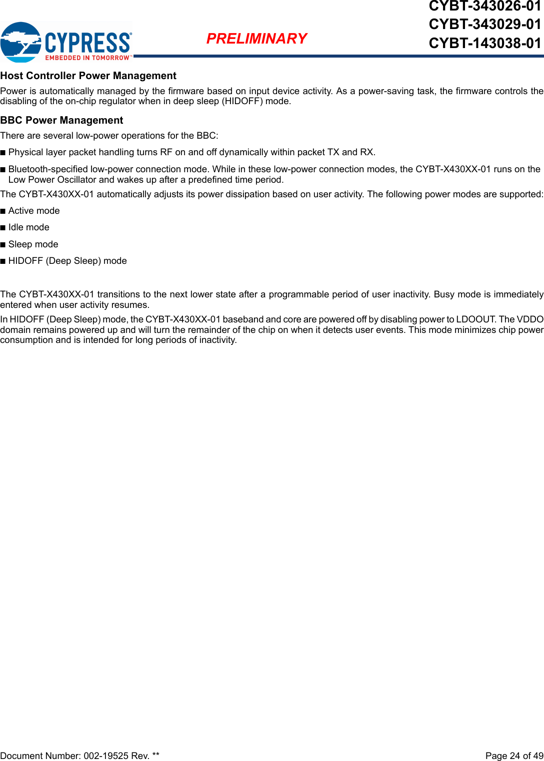 Document Number: 002-19525 Rev. **  Page 24 of 49PRELIMINARYCYBT-343026-01CYBT-343029-01CYBT-143038-01Host Controller Power ManagementPower is automatically managed by the firmware based on input device activity. As a power-saving task, the firmware controls thedisabling of the on-chip regulator when in deep sleep (HIDOFF) mode.BBC Power ManagementThere are several low-power operations for the BBC:nPhysical layer packet handling turns RF on and off dynamically within packet TX and RX.nBluetooth-specified low-power connection mode. While in these low-power connection modes, the CYBT-X430XX-01 runs on the Low Power Oscillator and wakes up after a predefined time period.The CYBT-X430XX-01 automatically adjusts its power dissipation based on user activity. The following power modes are supported:nActive modenIdle modenSleep modenHIDOFF (Deep Sleep) modeThe CYBT-X430XX-01 transitions to the next lower state after a programmable period of user inactivity. Busy mode is immediatelyentered when user activity resumes.In HIDOFF (Deep Sleep) mode, the CYBT-X430XX-01 baseband and core are powered off by disabling power to LDOOUT. The VDDOdomain remains powered up and will turn the remainder of the chip on when it detects user events. This mode minimizes chip powerconsumption and is intended for long periods of inactivity.