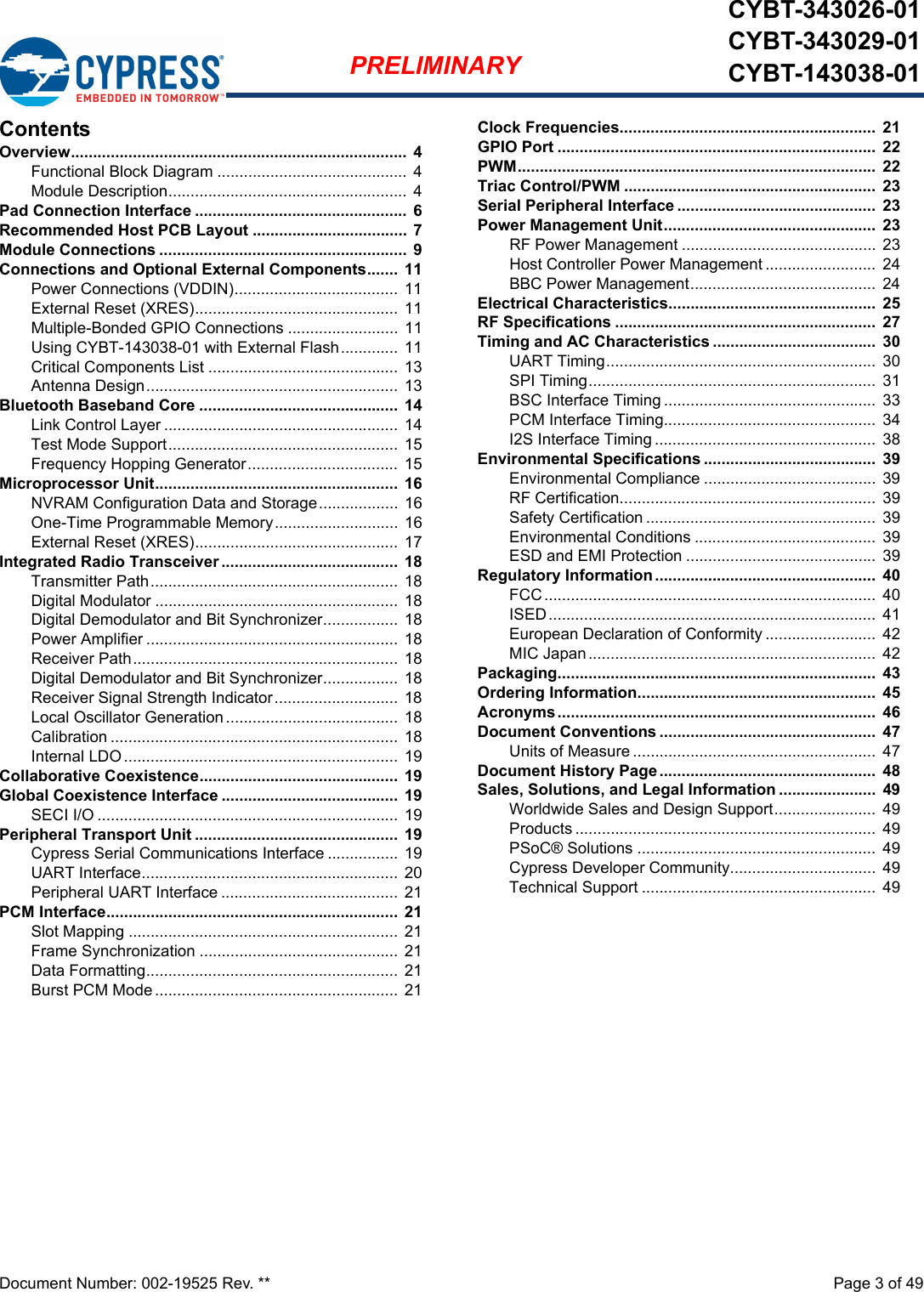 Document Number: 002-19525 Rev. **  Page 3 of 49PRELIMINARYCYBT-343026-01CYBT-343029-01CYBT-143038-01ContentsOverview............................................................................ 4Functional Block Diagram ........................................... 4Module Description...................................................... 4Pad Connection Interface ................................................ 6Recommended Host PCB Layout ................................... 7Module Connections ........................................................ 9Connections and Optional External Components.......  11Power Connections (VDDIN)..................................... 11External Reset (XRES)..............................................  11Multiple-Bonded GPIO Connections ......................... 11Using CYBT-143038-01 with External Flash............. 11Critical Components List ........................................... 13Antenna Design.........................................................  13Bluetooth Baseband Core .............................................  14Link Control Layer ..................................................... 14Test Mode Support.................................................... 15Frequency Hopping Generator.................................. 15Microprocessor Unit.......................................................  16NVRAM Configuration Data and Storage..................  16One-Time Programmable Memory............................  16External Reset (XRES)..............................................  17Integrated Radio Transceiver ........................................  18Transmitter Path........................................................  18Digital Modulator .......................................................  18Digital Demodulator and Bit Synchronizer................. 18Power Amplifier .........................................................  18Receiver Path............................................................  18Digital Demodulator and Bit Synchronizer................. 18Receiver Signal Strength Indicator............................  18Local Oscillator Generation....................................... 18Calibration ................................................................. 18Internal LDO ..............................................................  19Collaborative Coexistence.............................................  19Global Coexistence Interface ........................................  19SECI I/O .................................................................... 19Peripheral Transport Unit ..............................................  19Cypress Serial Communications Interface ................  19UART Interface.......................................................... 20Peripheral UART Interface ........................................ 21PCM Interface.................................................................. 21Slot Mapping .............................................................  21Frame Synchronization .............................................  21Data Formatting......................................................... 21Burst PCM Mode.......................................................  21Clock Frequencies..........................................................  21GPIO Port ........................................................................  22PWM.................................................................................  22Triac Control/PWM .........................................................  23Serial Peripheral Interface .............................................  23Power Management Unit................................................  23RF Power Management ............................................ 23Host Controller Power Management .........................  24BBC Power Management..........................................  24Electrical Characteristics...............................................  25RF Specifications ...........................................................  27Timing and AC Characteristics .....................................  30UART Timing............................................................. 30SPI Timing.................................................................  31BSC Interface Timing ................................................  33PCM Interface Timing................................................  34I2S Interface Timing ..................................................  38Environmental Specifications .......................................  39Environmental Compliance .......................................  39RF Certification..........................................................  39Safety Certification ....................................................  39Environmental Conditions .........................................  39ESD and EMI Protection ...........................................  39Regulatory Information ..................................................  40FCC........................................................................... 40ISED.......................................................................... 41European Declaration of Conformity .........................  42MIC Japan.................................................................  42Packaging........................................................................  43Ordering Information......................................................  45Acronyms........................................................................  46Document Conventions .................................................  47Units of Measure ....................................................... 47Document History Page .................................................  48Sales, Solutions, and Legal Information ......................  49Worldwide Sales and Design Support.......................  49Products ....................................................................  49PSoC® Solutions ......................................................  49Cypress Developer Community................................. 49Technical Support .....................................................  49