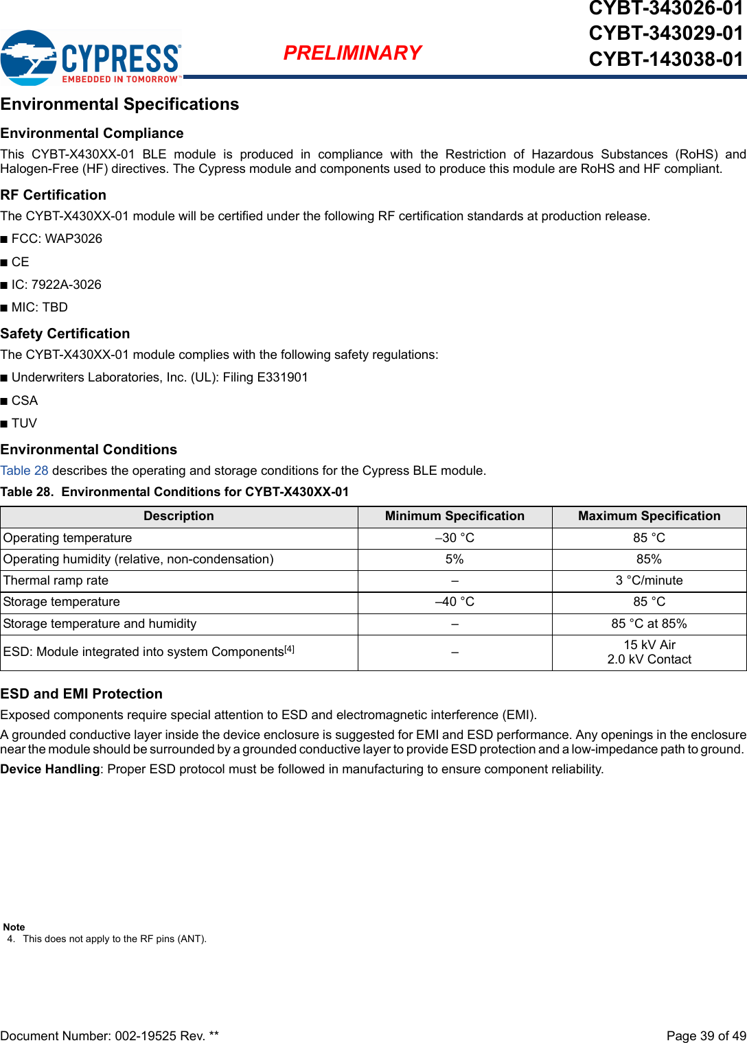 Document Number: 002-19525 Rev. **  Page 39 of 49PRELIMINARYCYBT-343026-01CYBT-343029-01CYBT-143038-01Environmental SpecificationsEnvironmental ComplianceThis  CYBT-X430XX-01  BLE  module  is  produced  in  compliance  with  the  Restriction  of  Hazardous  Substances  (RoHS)  andHalogen-Free (HF) directives. The Cypress module and components used to produce this module are RoHS and HF compliant.RF CertificationThe CYBT-X430XX-01 module will be certified under the following RF certification standards at production release.nFCC: WAP3026nCEnIC: 7922A-3026nMIC: TBDSafety CertificationThe CYBT-X430XX-01 module complies with the following safety regulations:nUnderwriters Laboratories, Inc. (UL): Filing E331901nCSAnTUVEnvironmental ConditionsTab le 28 describes the operating and storage conditions for the Cypress BLE module.ESD and EMI ProtectionExposed components require special attention to ESD and electromagnetic interference (EMI).A grounded conductive layer inside the device enclosure is suggested for EMI and ESD performance. Any openings in the enclosurenear the module should be surrounded by a grounded conductive layer to provide ESD protection and a low-impedance path to ground. Device Handling: Proper ESD protocol must be followed in manufacturing to ensure component reliability.Table 28.  Environmental Conditions for CYBT-X430XX-01Description Minimum Specification Maximum SpecificationOperating temperature −30 °C 85 °COperating humidity (relative, non-condensation) 5% 85%Thermal ramp rate – 3 °C/minuteStorage temperature –40 °C 85 °CStorage temperature and humidity – 85 °C at 85%ESD: Module integrated into system Components[4] –15 kV Air2.0 kV ContactNote4. This does not apply to the RF pins (ANT). 