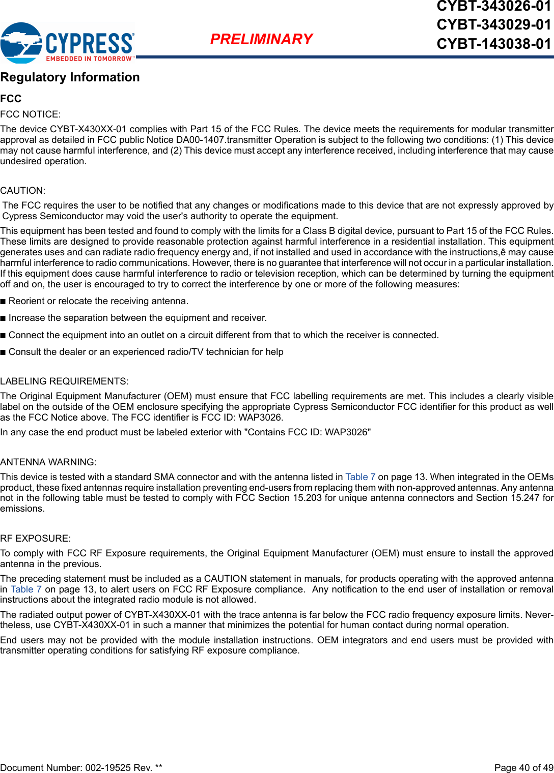 Document Number: 002-19525 Rev. **  Page 40 of 49PRELIMINARYCYBT-343026-01CYBT-343029-01CYBT-143038-01Regulatory InformationFCCFCC NOTICE:The device CYBT-X430XX-01 complies with Part 15 of the FCC Rules. The device meets the requirements for modular transmitterapproval as detailed in FCC public Notice DA00-1407.transmitter Operation is subject to the following two conditions: (1) This devicemay not cause harmful interference, and (2) This device must accept any interference received, including interference that may causeundesired operation.CAUTION:The FCC requires the user to be notified that any changes or modifications made to this device that are not expressly approved byCypress Semiconductor may void the user&apos;s authority to operate the equipment.This equipment has been tested and found to comply with the limits for a Class B digital device, pursuant to Part 15 of the FCC Rules.These limits are designed to provide reasonable protection against harmful interference in a residential installation. This equipmentgenerates uses and can radiate radio frequency energy and, if not installed and used in accordance with the instructions,ê may causeharmful interference to radio communications. However, there is no guarantee that interference will not occur in a particular installation.If this equipment does cause harmful interference to radio or television reception, which can be determined by turning the equipmentoff and on, the user is encouraged to try to correct the interference by one or more of the following measures:nReorient or relocate the receiving antenna. nIncrease the separation between the equipment and receiver. nConnect the equipment into an outlet on a circuit different from that to which the receiver is connected. nConsult the dealer or an experienced radio/TV technician for help LABELING REQUIREMENTS:The Original Equipment Manufacturer (OEM) must ensure that FCC labelling requirements are met. This includes a clearly visiblelabel on the outside of the OEM enclosure specifying the appropriate Cypress Semiconductor FCC identifier for this product as wellas the FCC Notice above. The FCC identifier is FCC ID: WAP3026.In any case the end product must be labeled exterior with &quot;Contains FCC ID: WAP3026&quot;ANTENNA WARNING: This device is tested with a standard SMA connector and with the antenna listed in Table 7 on page 13. When integrated in the OEMsproduct, these fixed antennas require installation preventing end-users from replacing them with non-approved antennas. Any antennanot in the following table must be tested to comply with FCC Section 15.203 for unique antenna connectors and Section 15.247 foremissions.RF EXPOSURE: To comply with FCC RF Exposure requirements, the Original Equipment Manufacturer (OEM) must ensure to install the approvedantenna in the previous.The preceding statement must be included as a CAUTION statement in manuals, for products operating with the approved antennain Table 7 on page 13, to alert users on FCC RF Exposure compliance.  Any notification to the end user of installation or removalinstructions about the integrated radio module is not allowed.The radiated output power of CYBT-X430XX-01 with the trace antenna is far below the FCC radio frequency exposure limits. Never-theless, use CYBT-X430XX-01 in such a manner that minimizes the potential for human contact during normal operation. End users may not be provided with the module  installation  instructions. OEM integrators and end users must be provided withtransmitter operating conditions for satisfying RF exposure compliance.