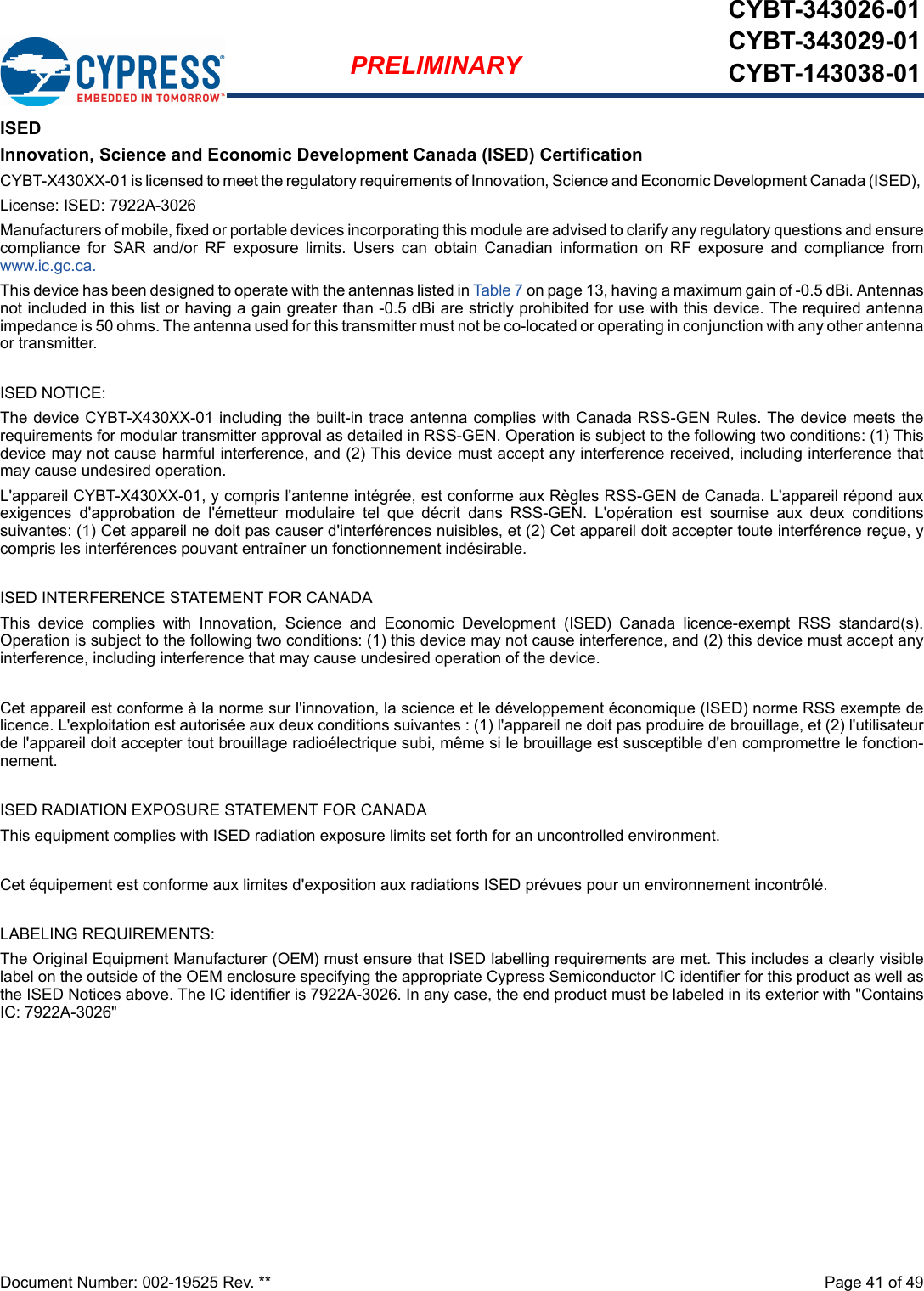 Document Number: 002-19525 Rev. **  Page 41 of 49PRELIMINARYCYBT-343026-01CYBT-343029-01CYBT-143038-01ISEDInnovation, Science and Economic Development Canada (ISED) CertificationCYBT-X430XX-01 is licensed to meet the regulatory requirements of Innovation, Science and Economic Development Canada (ISED), License: ISED: 7922A-3026Manufacturers of mobile, fixed or portable devices incorporating this module are advised to clarify any regulatory questions and ensurecompliance  for  SAR  and/or  RF  exposure  limits.  Users  can  obtain  Canadian  information  on  RF  exposure  and  compliance  fromwww.ic.gc.ca.This device has been designed to operate with the antennas listed in Table 7 on page 13, having a maximum gain of -0.5 dBi. Antennasnot included in this list or having a gain greater than -0.5 dBi are strictly prohibited for use with this device. The required antennaimpedance is 50 ohms. The antenna used for this transmitter must not be co-located or operating in conjunction with any other antennaor transmitter.ISED NOTICE:The device CYBT-X430XX-01 including the built-in trace antenna complies with Canada RSS-GEN Rules. The device meets therequirements for modular transmitter approval as detailed in RSS-GEN. Operation is subject to the following two conditions: (1) Thisdevice may not cause harmful interference, and (2) This device must accept any interference received, including interference thatmay cause undesired operation.L&apos;appareil CYBT-X430XX-01, y compris l&apos;antenne intégrée, est conforme aux Règles RSS-GEN de Canada. L&apos;appareil répond auxexigences  d&apos;approbation  de  l&apos;émetteur  modulaire  tel  que  décrit  dans  RSS-GEN.  L&apos;opération  est  soumise  aux  deux  conditionssuivantes: (1) Cet appareil ne doit pas causer d&apos;interférences nuisibles, et (2) Cet appareil doit accepter toute interférence reçue, ycompris les interférences pouvant entraîner un fonctionnement indésirable.ISED INTERFERENCE STATEMENT FOR CANADAThis  device  complies  with  Innovation,  Science  and  Economic  Development  (ISED)  Canada  licence-exempt  RSS  standard(s).Operation is subject to the following two conditions: (1) this device may not cause interference, and (2) this device must accept anyinterference, including interference that may cause undesired operation of the device.Cet appareil est conforme à la norme sur l&apos;innovation, la science et le développement économique (ISED) norme RSS exempte delicence. L&apos;exploitation est autorisée aux deux conditions suivantes : (1) l&apos;appareil ne doit pas produire de brouillage, et (2) l&apos;utilisateurde l&apos;appareil doit accepter tout brouillage radioélectrique subi, même si le brouillage est susceptible d&apos;en compromettre le fonction-nement.ISED RADIATION EXPOSURE STATEMENT FOR CANADAThis equipment complies with ISED radiation exposure limits set forth for an uncontrolled environment. Cet équipement est conforme aux limites d&apos;exposition aux radiations ISED prévues pour un environnement incontrôlé. LABELING REQUIREMENTS:The Original Equipment Manufacturer (OEM) must ensure that ISED labelling requirements are met. This includes a clearly visiblelabel on the outside of the OEM enclosure specifying the appropriate Cypress Semiconductor IC identifier for this product as well asthe ISED Notices above. The IC identifier is 7922A-3026. In any case, the end product must be labeled in its exterior with &quot;ContainsIC: 7922A-3026&quot;