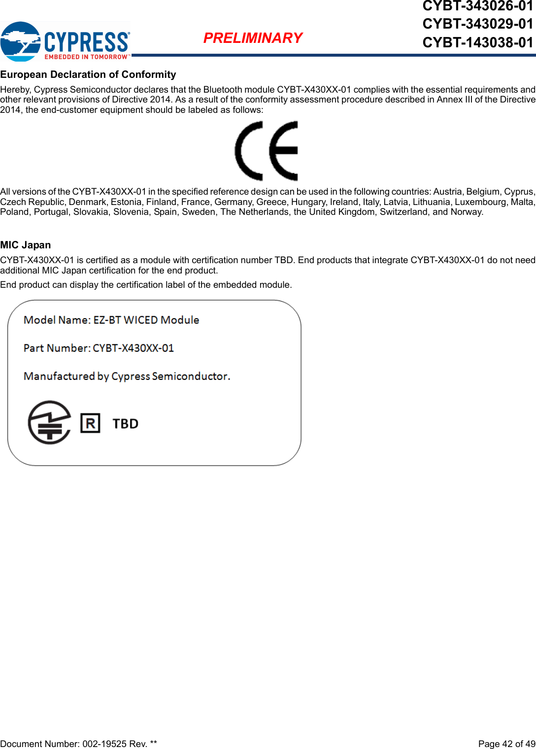 Document Number: 002-19525 Rev. **  Page 42 of 49PRELIMINARYCYBT-343026-01CYBT-343029-01CYBT-143038-01European Declaration of ConformityHereby, Cypress Semiconductor declares that the Bluetooth module CYBT-X430XX-01 complies with the essential requirements andother relevant provisions of Directive 2014. As a result of the conformity assessment procedure described in Annex III of the Directive2014, the end-customer equipment should be labeled as follows: All versions of the CYBT-X430XX-01 in the specified reference design can be used in the following countries: Austria, Belgium, Cyprus,Czech Republic, Denmark, Estonia, Finland, France, Germany, Greece, Hungary, Ireland, Italy, Latvia, Lithuania, Luxembourg, Malta,Poland, Portugal, Slovakia, Slovenia, Spain, Sweden, The Netherlands, the United Kingdom, Switzerland, and Norway.MIC JapanCYBT-X430XX-01 is certified as a module with certification number TBD. End products that integrate CYBT-X430XX-01 do not needadditional MIC Japan certification for the end product.End product can display the certification label of the embedded module.