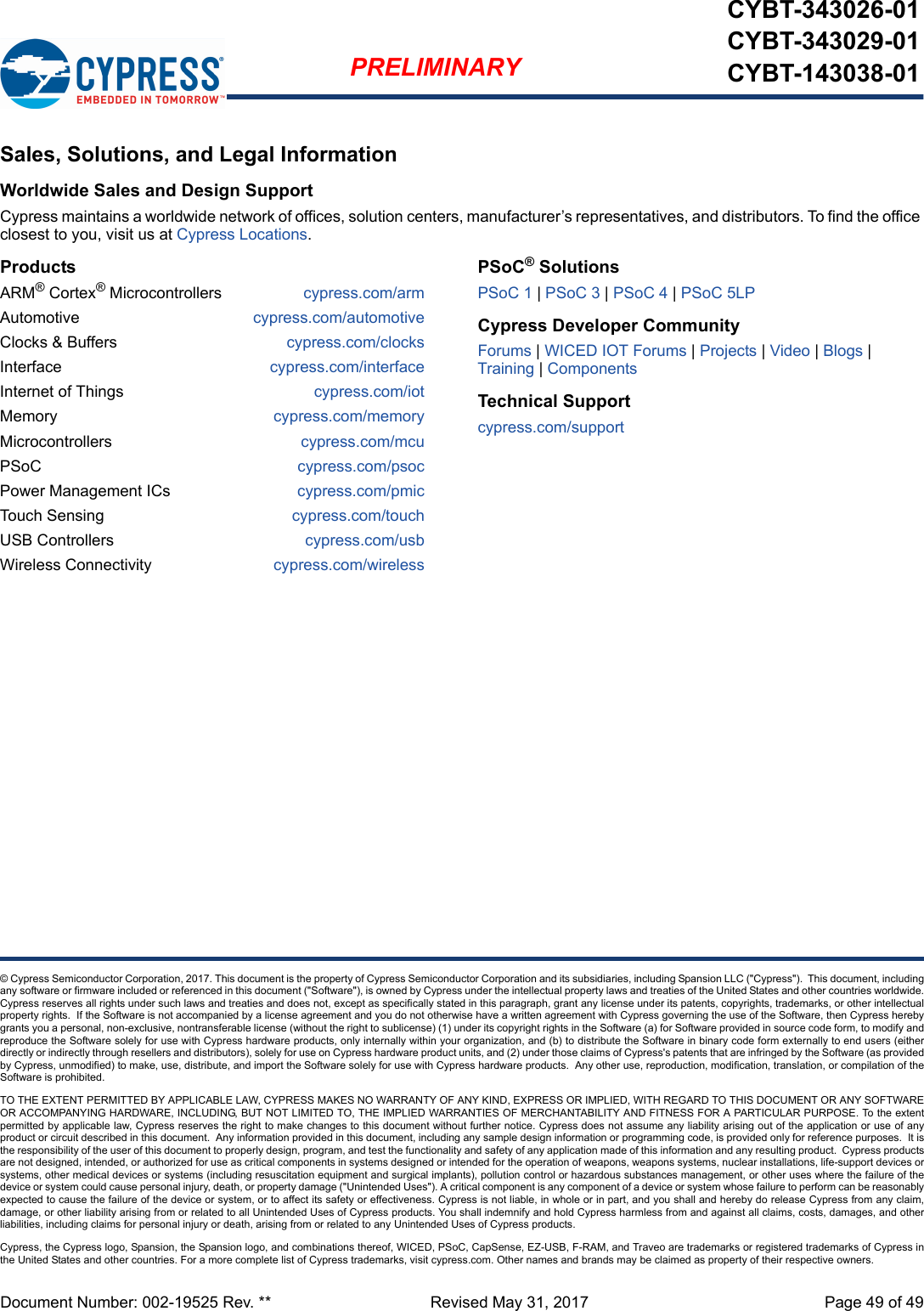 Document Number: 002-19525 Rev. **  Revised May 31, 2017 Page 49 of 49PRELIMINARYCYBT-343026-01CYBT-343029-01CYBT-143038-01© Cypress Semiconductor Corporation, 2017. This document is the property of Cypress Semiconductor Corporation and its subsidiaries, including Spansion LLC (&quot;Cypress&quot;).  This document, includingany software or firmware included or referenced in this document (&quot;Software&quot;), is owned by Cypress under the intellectual property laws and treaties of the United States and other countries worldwide.Cypress reserves all rights under such laws and treaties and does not, except as specifically stated in this paragraph, grant any license under its patents, copyrights, trademarks, or other intellectualproperty rights.  If the Software is not accompanied by a license agreement and you do not otherwise have a written agreement with Cypress governing the use of the Software, then Cypress herebygrants you a personal, non-exclusive, nontransferable license (without the right to sublicense) (1) under its copyright rights in the Software (a) for Software provided in source code form, to modify andreproduce the Software solely for use with Cypress hardware products, only internally within your organization, and (b) to distribute the Software in binary code form externally to end users (eitherdirectly or indirectly through resellers and distributors), solely for use on Cypress hardware product units, and (2) under those claims of Cypress&apos;s patents that are infringed by the Software (as providedby Cypress, unmodified) to make, use, distribute, and import the Software solely for use with Cypress hardware products.  Any other use, reproduction, modification, translation, or compilation of theSoftware is prohibited.TO THE EXTENT PERMITTED BY APPLICABLE LAW, CYPRESS MAKES NO WARRANTY OF ANY KIND, EXPRESS OR IMPLIED, WITH REGARD TO THIS DOCUMENT OR ANY SOFTWAREOR ACCOMPANYING HARDWARE, INCLUDING, BUT NOT LIMITED TO, THE IMPLIED WARRANTIES OF MERCHANTABILITY AND FITNESS FOR A PARTICULAR PURPOSE. To the extentpermitted by applicable law, Cypress reserves the right to make changes to this document without further notice. Cypress does not assume any liability arising out of the application or use of anyproduct or circuit described in this document.  Any information provided in this document, including any sample design information or programming code, is provided only for reference purposes.  It isthe responsibility of the user of this document to properly design, program, and test the functionality and safety of any application made of this information and any resulting product.  Cypress productsare not designed, intended, or authorized for use as critical components in systems designed or intended for the operation of weapons, weapons systems, nuclear installations, life-support devices orsystems, other medical devices or systems (including resuscitation equipment and surgical implants), pollution control or hazardous substances management, or other uses where the failure of thedevice or system could cause personal injury, death, or property damage (&quot;Unintended Uses&quot;). A critical component is any component of a device or system whose failure to perform can be reasonablyexpected to cause the failure of the device or system, or to affect its safety or effectiveness. Cypress is not liable, in whole or in part, and you shall and hereby do release Cypress from any claim,damage, or other liability arising from or related to all Unintended Uses of Cypress products. You shall indemnify and hold Cypress harmless from and against all claims, costs, damages, and otherliabilities, including claims for personal injury or death, arising from or related to any Unintended Uses of Cypress products.Cypress, the Cypress logo, Spansion, the Spansion logo, and combinations thereof, WICED, PSoC, CapSense, EZ-USB, F-RAM, and Traveo are trademarks or registered trademarks of Cypress inthe United States and other countries. For a more complete list of Cypress trademarks, visit cypress.com. Other names and brands may be claimed as property of their respective owners.Sales, Solutions, and Legal InformationWorldwide Sales and Design SupportCypress maintains a worldwide network of offices, solution centers, manufacturer’s representatives, and distributors. To find the office closest to you, visit us at Cypress Locations.ProductsARM® Cortex® Microcontrollers cypress.com/armAutomotive cypress.com/automotiveClocks &amp; Buffers cypress.com/clocksInterface cypress.com/interfaceInternet of Things cypress.com/iotMemory cypress.com/memoryMicrocontrollers cypress.com/mcuPSoC cypress.com/psocPower Management ICs cypress.com/pmicTouch Sensing cypress.com/touchUSB Controllers cypress.com/usbWireless Connectivity cypress.com/wirelessPSoC® SolutionsPSoC 1 | PSoC 3 | PSoC 4 | PSoC 5LPCypress Developer CommunityForums | WICED IOT Forums | Projects | Video | Blogs | Training | ComponentsTechnical Supportcypress.com/support