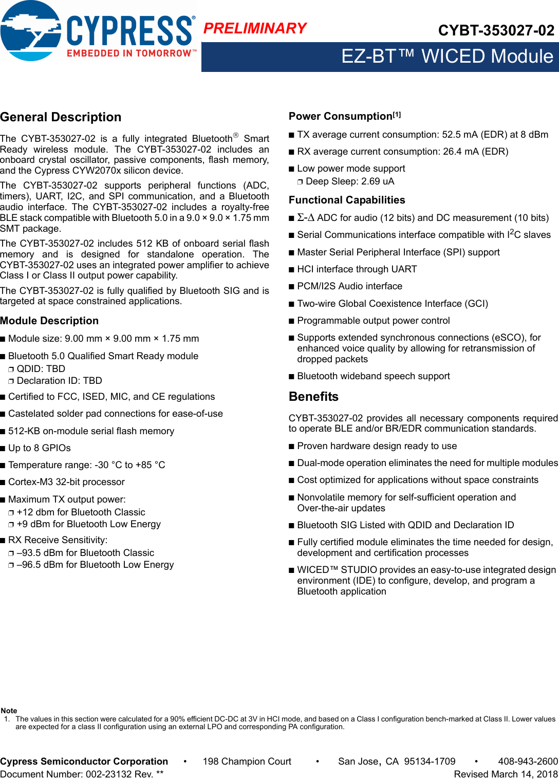 PRELIMINARY CYBT-353027-02EZ-BT™ WICED ModuleCypress Semiconductor Corporation • 198 Champion Court • San Jose,CA 95134-1709 • 408-943-2600Document Number: 002-23132 Rev. **   Revised March 14, 2018General DescriptionThe  CYBT-353027-02  is  a  fully  integrated  Bluetooth SmartReady  wireless  module.  The  CYBT-353027-02  includes  anonboard crystal oscillator,  passive components, flash memory,and the Cypress CYW2070x silicon device. The  CYBT-353027-02  supports  peripheral  functions  (ADC,timers),  UART, I2C, and SPI  communication,  and  a Bluetoothaudio  interface.  The  CYBT-353027-02  includes  a  royalty-freeBLE stack compatible with Bluetooth 5.0 in a 9.0 × 9.0 × 1.75 mmSMT package.The CYBT-353027-02 includes 512 KB of onboard serial flashmemory  and  is  designed  for  standalone  operation.  TheCYBT-353027-02 uses an integrated power amplifier to achieveClass I or Class II output power capability. The CYBT-353027-02 is fully qualified by Bluetooth SIG and istargeted at space constrained applications. Module DescriptionnModule size: 9.00 mm × 9.00 mm × 1.75 mm nBluetooth 5.0 Qualified Smart Ready modulepQDID: TBDpDeclaration ID: TBDnCertified to FCC, ISED, MIC, and CE regulationsnCastelated solder pad connections for ease-of-usen512-KB on-module serial flash memorynUp to 8 GPIOsnTemperature range: -30 °C to +85 °CnCortex-M3 32-bit processor nMaximum TX output power: p+12 dbm for Bluetooth Classicp+9 dBm for Bluetooth Low EnergynRX Receive Sensitivity: p–93.5 dBm for Bluetooth Classic p–96.5 dBm for Bluetooth Low EnergyPower Consumption[1]nTX average current consumption: 52.5 mA (EDR) at 8 dBmnRX average current consumption: 26.4 mA (EDR)nLow power mode supportpDeep Sleep: 2.69 uA Functional CapabilitiesnΣ-Δ ADC for audio (12 bits) and DC measurement (10 bits)nSerial Communications interface compatible with I2C slavesnMaster Serial Peripheral Interface (SPI) support nHCI interface through UARTnPCM/I2S Audio interfacenTwo-wire Global Coexistence Interface (GCI)nProgrammable output power controlnSupports extended synchronous connections (eSCO), for enhanced voice quality by allowing for retransmission of dropped packetsnBluetooth wideband speech supportBenefitsCYBT-353027-02 provides all necessary components requiredto operate BLE and/or BR/EDR communication standards. nProven hardware design ready to usenDual-mode operation eliminates the need for multiple modulesnCost optimized for applications without space constraintsnNonvolatile memory for self-sufficient operation and Over-the-air updatesnBluetooth SIG Listed with QDID and Declaration ID nFully certified module eliminates the time needed for design, development and certification processesnWICED™ STUDIO provides an easy-to-use integrated design environment (IDE) to configure, develop, and program a Bluetooth applicationNote1. The values in this section were calculated for a 90% efficient DC-DC at 3V in HCI mode, and based on a Class I configuration bench-marked at Class II. Lower values are expected for a class II configuration using an external LPO and corresponding PA configuration.