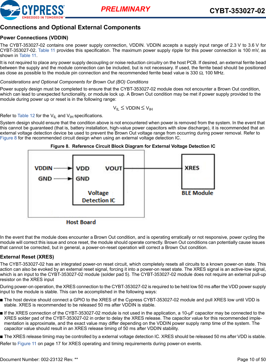 Document Number: 002-23132 Rev. **  Page 10 of 50PRELIMINARY CYBT-353027-02Connections and Optional External ComponentsPower Connections (VDDIN)The CYBT-353027-02 contains one power supply connection, VDDIN. VDDIN accepts a supply input range of 2.3 V to 3.6 V  forCYBT-353027-02. Table 11  provides this specification. The maximum power supply ripple for this power connection is 100 mV, asshown in Table 11. It is not required to place any power supply decoupling or noise reduction circuitry on the host PCB. If desired, an external ferrite beadbetween the supply and the module connection can be included, but is not necessary. If used, the ferrite bead should be positionedas close as possible to the module pin connection and the recommended ferrite bead value is 330 Ω, 100 MHz.Considerations and Optional Components for Brown Out (BO) ConditionsPower supply design must be completed to ensure that the CYBT-353027-02 module does not encounter a Brown Out condition, which can lead to unexpected functionality, or module lock up. A Brown Out condition may be met if power supply provided to the module during power up or reset is in the following range: VIL ≤ VDDIN ≤ VIHRefer to Table 12 for the VIL and VIH specifications. System design should ensure that the condition above is not encountered when power is removed from the system. In the event that this cannot be guaranteed (that is, battery installation, high-value power capacitors with slow discharge), it is recommended that an external voltage detection device be used to prevent the Brown Out voltage range from occurring during power removal. Refer to Figure 8 for the recommended circuit design when using an external voltage detection IC.Figure 8.  Reference Circuit Block Diagram for External Voltage Detection ICIn the event that the module does encounter a Brown Out condition, and is operating erratically or not responsive, power cycling the module will correct this issue and once reset, the module should operate correctly. Brown Out conditions can potentially cause issues that cannot be corrected, but in general, a power-on-reset operation will correct a Brown Out condition.External Reset (XRES)The CYBT-353027-02 has an integrated power-on reset circuit, which completely resets all circuits to a known power-on state. Thisaction can also be evoked by an external reset signal, forcing it into a power-on reset state. The XRES signal is an active-low signal,which is an input to the CYBT-353027-02 module (solder pad 5). The CYBT-353027-02 module does not require an external pull-upresistor on the XRES input During power-on operation, the XRES connection to the CYBT-353027-02 is required to be held low 50 ms after the VDD power supplyinput to the module is stable. This can be accomplished in the following ways: nThe host device should connect a GPIO to the XRES of the Cypress CYBT-353027-02 module and pull XRES low until VDD is stable. XRES is recommended to be released 50 ms after VDDIN is stable.nIf the XRES connection of the CYBT-353027-02 module is not used in the application, a 10-µF capacitor may be connected to the XRES solder pad of the CYBT-353027-02 in order to delay the XRES release. The capacitor value for this recommended imple-mentation is approximate, and the exact value may differ depending on the VDDIN power supply ramp time of the system. The capacitor value should result in an XRES release timing of 50 ms after VDDIN stability. nThe XRES release timing may be controlled by a external voltage detection IC. XRES should be released 50 ms after VDD is stable.Refer to Figure 11 on page 17 for XRES operating and timing requirements during power-on events.