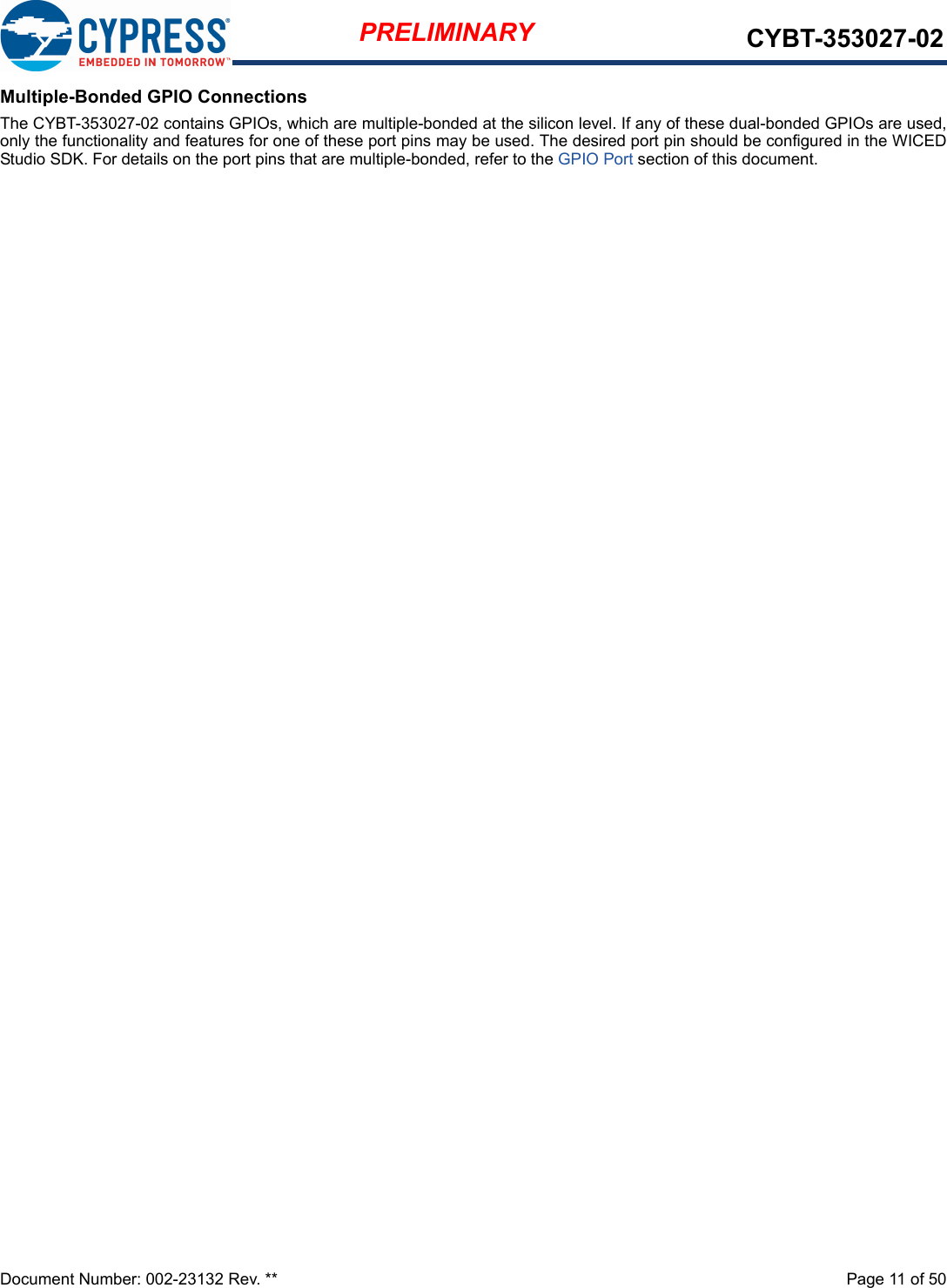 Document Number: 002-23132 Rev. **  Page 11 of 50PRELIMINARY CYBT-353027-02Multiple-Bonded GPIO ConnectionsThe CYBT-353027-02 contains GPIOs, which are multiple-bonded at the silicon level. If any of these dual-bonded GPIOs are used,only the functionality and features for one of these port pins may be used. The desired port pin should be configured in the WICEDStudio SDK. For details on the port pins that are multiple-bonded, refer to the GPIO Port section of this document. 