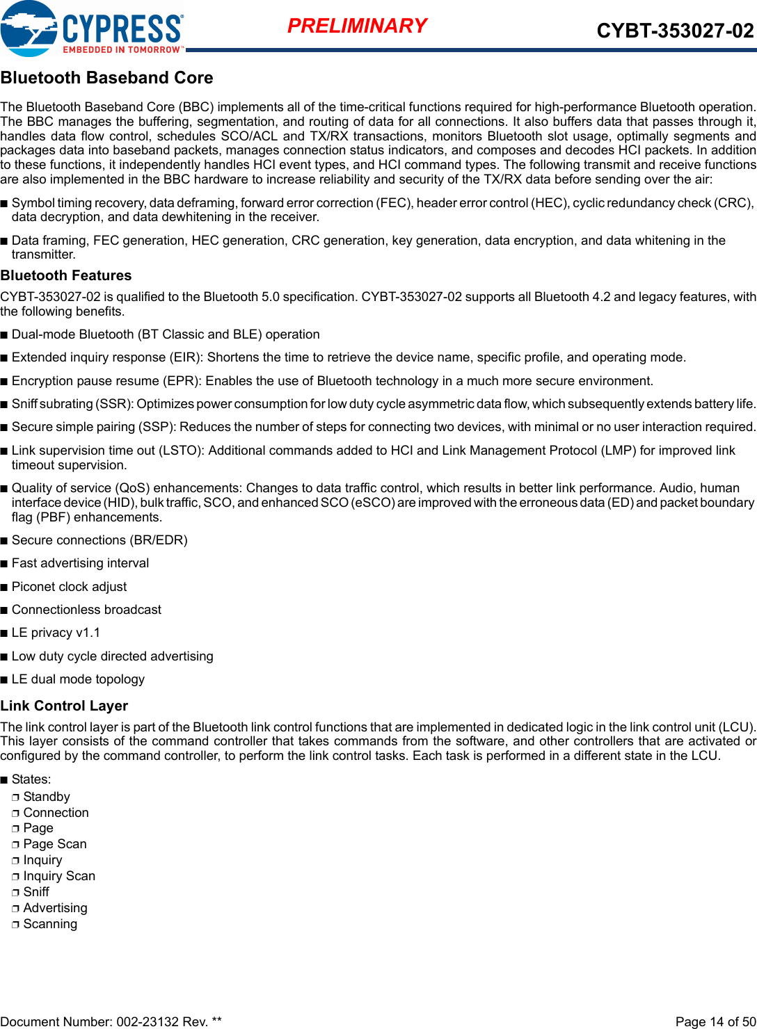 Document Number: 002-23132 Rev. **  Page 14 of 50PRELIMINARY CYBT-353027-02Bluetooth Baseband CoreThe Bluetooth Baseband Core (BBC) implements all of the time-critical functions required for high-performance Bluetooth operation.The BBC manages the buffering, segmentation, and routing of data for all connections. It also buffers data that passes through it,handles data flow  control,  schedules  SCO/ACL and TX/RX transactions, monitors Bluetooth slot usage, optimally segments andpackages data into baseband packets, manages connection status indicators, and composes and decodes HCI packets. In additionto these functions, it independently handles HCI event types, and HCI command types. The following transmit and receive functionsare also implemented in the BBC hardware to increase reliability and security of the TX/RX data before sending over the air:nSymbol timing recovery, data deframing, forward error correction (FEC), header error control (HEC), cyclic redundancy check (CRC), data decryption, and data dewhitening in the receiver.nData framing, FEC generation, HEC generation, CRC generation, key generation, data encryption, and data whitening in the transmitter.Bluetooth FeaturesCYBT-353027-02 is qualified to the Bluetooth 5.0 specification. CYBT-353027-02 supports all Bluetooth 4.2 and legacy features, withthe following benefits.nDual-mode Bluetooth (BT Classic and BLE) operationnExtended inquiry response (EIR): Shortens the time to retrieve the device name, specific profile, and operating mode.nEncryption pause resume (EPR): Enables the use of Bluetooth technology in a much more secure environment.nSniff subrating (SSR): Optimizes power consumption for low duty cycle asymmetric data flow, which subsequently extends battery life.nSecure simple pairing (SSP): Reduces the number of steps for connecting two devices, with minimal or no user interaction required.nLink supervision time out (LSTO): Additional commands added to HCI and Link Management Protocol (LMP) for improved link timeout supervision.nQuality of service (QoS) enhancements: Changes to data traffic control, which results in better link performance. Audio, human interface device (HID), bulk traffic, SCO, and enhanced SCO (eSCO) are improved with the erroneous data (ED) and packet boundary flag (PBF) enhancements.nSecure connections (BR/EDR)nFast advertising intervalnPiconet clock adjustnConnectionless broadcastnLE privacy v1.1nLow duty cycle directed advertisingnLE dual mode topologyLink Control LayerThe link control layer is part of the Bluetooth link control functions that are implemented in dedicated logic in the link control unit (LCU).This layer consists of the command controller that takes commands from the software, and other controllers that are activated orconfigured by the command controller, to perform the link control tasks. Each task is performed in a different state in the LCU.nStates:pStandbypConnectionpPagepPage ScanpInquirypInquiry ScanpSniffpAdvertisingpScanning