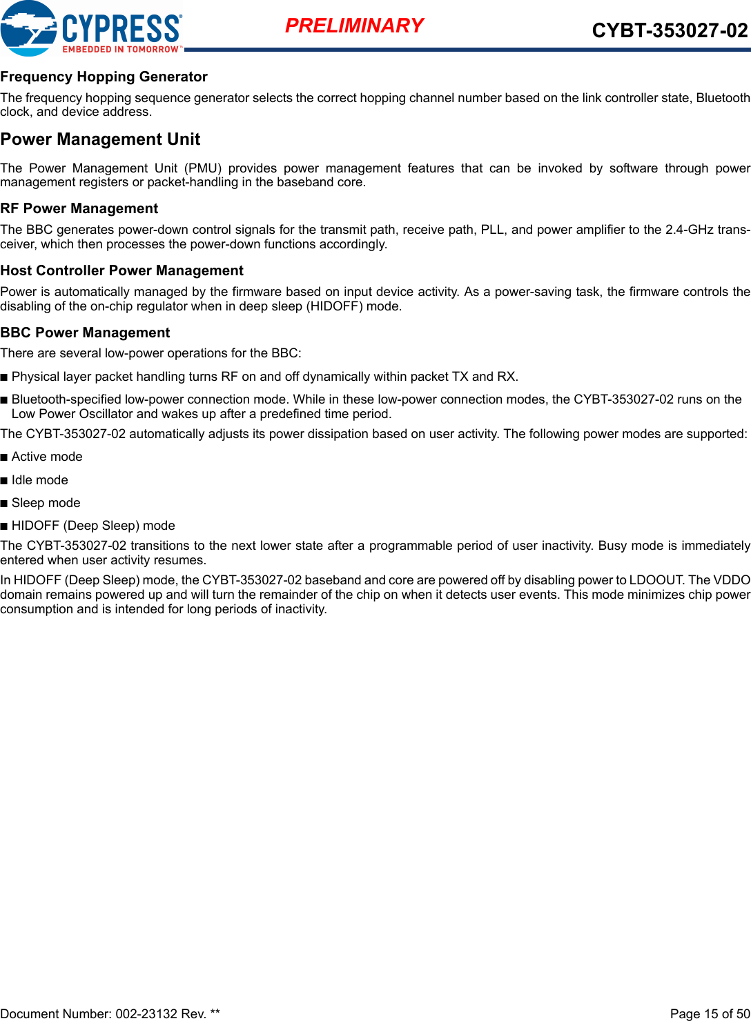 Document Number: 002-23132 Rev. **  Page 15 of 50PRELIMINARY CYBT-353027-02Frequency Hopping GeneratorThe frequency hopping sequence generator selects the correct hopping channel number based on the link controller state, Bluetoothclock, and device address.Power Management UnitThe  Power  Management  Unit  (PMU)  provides  power  management  features  that  can  be  invoked  by  software  through  powermanagement registers or packet-handling in the baseband core.RF Power ManagementThe BBC generates power-down control signals for the transmit path, receive path, PLL, and power amplifier to the 2.4-GHz trans-ceiver, which then processes the power-down functions accordingly.Host Controller Power ManagementPower is automatically managed by the firmware based on input device activity. As a power-saving task, the firmware controls thedisabling of the on-chip regulator when in deep sleep (HIDOFF) mode.BBC Power ManagementThere are several low-power operations for the BBC:nPhysical layer packet handling turns RF on and off dynamically within packet TX and RX.nBluetooth-specified low-power connection mode. While in these low-power connection modes, the CYBT-353027-02 runs on the Low Power Oscillator and wakes up after a predefined time period.The CYBT-353027-02 automatically adjusts its power dissipation based on user activity. The following power modes are supported:nActive modenIdle modenSleep modenHIDOFF (Deep Sleep) modeThe CYBT-353027-02 transitions to the next lower state after a programmable period of user inactivity. Busy mode is immediatelyentered when user activity resumes.In HIDOFF (Deep Sleep) mode, the CYBT-353027-02 baseband and core are powered off by disabling power to LDOOUT. The VDDOdomain remains powered up and will turn the remainder of the chip on when it detects user events. This mode minimizes chip powerconsumption and is intended for long periods of inactivity.