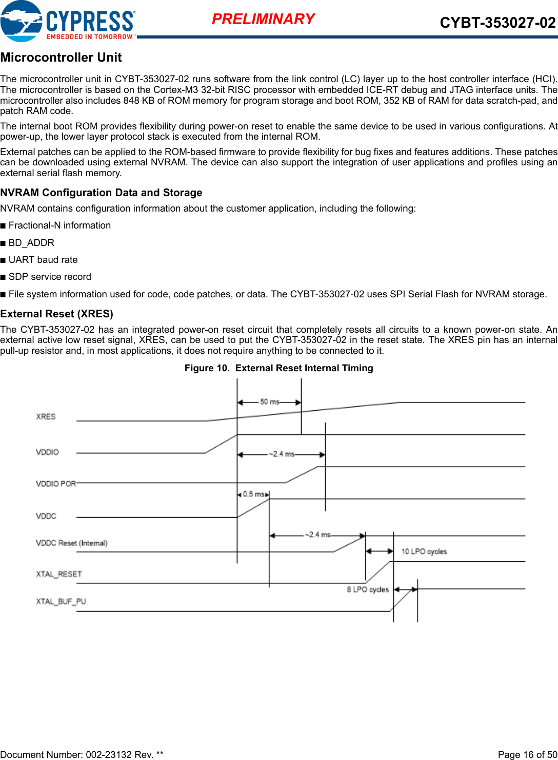 Document Number: 002-23132 Rev. **  Page 16 of 50PRELIMINARY CYBT-353027-02Microcontroller UnitThe microcontroller unit in CYBT-353027-02 runs software from the link control (LC) layer up to the host controller interface (HCI).The microcontroller is based on the Cortex-M3 32-bit RISC processor with embedded ICE-RT debug and JTAG interface units. Themicrocontroller also includes 848 KB of ROM memory for program storage and boot ROM, 352 KB of RAM for data scratch-pad, andpatch RAM code.The internal boot ROM provides flexibility during power-on reset to enable the same device to be used in various configurations. Atpower-up, the lower layer protocol stack is executed from the internal ROM.External patches can be applied to the ROM-based firmware to provide flexibility for bug fixes and features additions. These patchescan be downloaded using external NVRAM. The device can also support the integration of user applications and profiles using anexternal serial flash memory.NVRAM Configuration Data and StorageNVRAM contains configuration information about the customer application, including the following:nFractional-N informationnBD_ADDRnUART baud ratenSDP service recordnFile system information used for code, code patches, or data. The CYBT-353027-02 uses SPI Serial Flash for NVRAM storage.External Reset (XRES)The CYBT-353027-02 has an integrated power-on reset circuit that  completely  resets all circuits to a known power-on state. Anexternal active low reset signal, XRES, can be used to put the CYBT-353027-02 in the reset state. The XRES pin has an internalpull-up resistor and, in most applications, it does not require anything to be connected to it. Figure 10.  External Reset Internal Timing