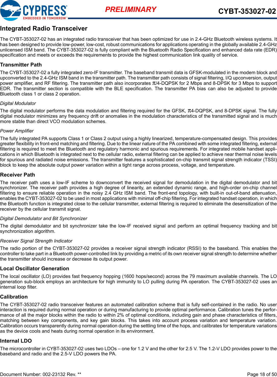 Document Number: 002-23132 Rev. **  Page 18 of 50PRELIMINARY CYBT-353027-02Integrated Radio TransceiverThe CYBT-353027-02 has an integrated radio transceiver that has been optimized for use in 2.4-GHz Bluetooth wireless systems. Ithas been designed to provide low-power, low-cost, robust communications for applications operating in the globally available 2.4-GHzunlicensed ISM band. The CYBT-353027-02 is fully compliant with the Bluetooth Radio Specification and enhanced data rate (EDR)specification and meets or exceeds the requirements to provide the highest communication link quality of service.Transmitter PathThe CYBT-353027-02 a fully integrated zero-IF transmitter. The baseband transmit data is GFSK-modulated in the modem block andupconverted to the 2.4-GHz ISM band in the transmitter path. The transmitter path consists of signal filtering, I/Q upconversion, outputpower amplifier, and RF filtering. The transmitter path also incorporates π/4-DQPSK for 2 Mbps and 8-DPSK for 3 Mbps to supportEDR. The  transmitter  section is  compatible  with the  BLE  specification.  The  transmitter  PA  bias  can  also  be  adjusted  to  provideBluetooth class 1 or class 2 operation.Digital ModulatorThe digital modulator performs the data modulation and filtering required for the GFSK, π4-DQPSK, and 8-DPSK signal. The fullydigital modulator minimizes any frequency drift or anomalies in the modulation characteristics of the transmitted signal and is muchmore stable than direct VCO modulation schemes.Power AmplifierThe fully integrated PA supports Class 1 or Class 2 output using a highly linearized, temperature-compensated design. This providesgreater flexibility in front-end matching and filtering. Due to the linear nature of the PA combined with some integrated filtering, externalfiltering is required to meet the Bluetooth and regulatory harmonic and spurious requirements. For integrated mobile handset appli-cations in which Bluetooth is integrated next to the cellular radio, external filtering can be applied to achieve near thermal noise levelsfor spurious and radiated noise emissions. The transmitter features a sophisticated on-chip transmit signal strength indicator (TSSI)block to keep the absolute output power variation within a tight range across process, voltage, and temperature.Receiver PathThe receiver path uses  a  low-IF  scheme  to  downconvert the received signal for demodulation  in  the  digital demodulator  and bitsynchronizer. The receiver path provides a high degree of linearity, an extended dynamic range, and high-order on-chip channelfiltering to ensure reliable operation in the noisy 2.4 GHz ISM band. The front-end topology, with built-in out-of-band attenuation,enables the CYBT-353027-02 to be used in most applications with minimal off-chip filtering. For integrated handset operation, in whichthe Bluetooth function is integrated close to the cellular transmitter, external filtering is required to eliminate the desensitization of thereceiver by the cellular transmit signal.Digital Demodulator and Bit SynchronizerThe  digital  demodulator  and  bit  synchronizer  take the  low-IF  received  signal  and  perform  an  optimal  frequency  tracking  and  bitsynchronization algorithm.Receiver Signal Strength IndicatorThe radio portion of the CYBT-353027-02 provides a receiver signal strength indicator (RSSI) to the baseband. This enables thecontroller to take part in a Bluetooth power-controlled link by providing a metric of its own receiver signal strength to determine whetherthe transmitter should increase or decrease its output power.Local Oscillator GenerationThe local oscillator (LO) provides fast frequency hopping (1600 hops/second) across the 79 maximum available channels. The LOgeneration sub-block employs an architecture for high immunity to LO pulling during PA operation. The CYBT-353027-02 uses aninternal loop filter. CalibrationThe CYBT-353027-02 radio transceiver features an automated calibration scheme that is fully self-contained in the radio. No userinteraction is required during normal operation or during manufacturing to provide optimal performance. Calibration tunes the perfor-mance of all the major blocks within the radio to within 2% of optimal conditions, including gain and phase characteristics of filters,matching  between  key  components,  and  key  gain  blocks.  This  takes  into  account  process  variation  and  temperature  variation.Calibration occurs transparently during normal operation during the settling time of the hops, and calibrates for temperature variationsas the device cools and heats during normal operation in its environment.Internal LDO The microcontroller in CYBT-353027-02 uses two LDOs – one for 1.2 V and the other for 2.5 V. The 1.2-V LDO provides power to thebaseband and radio and the 2.5-V LDO powers the PA.