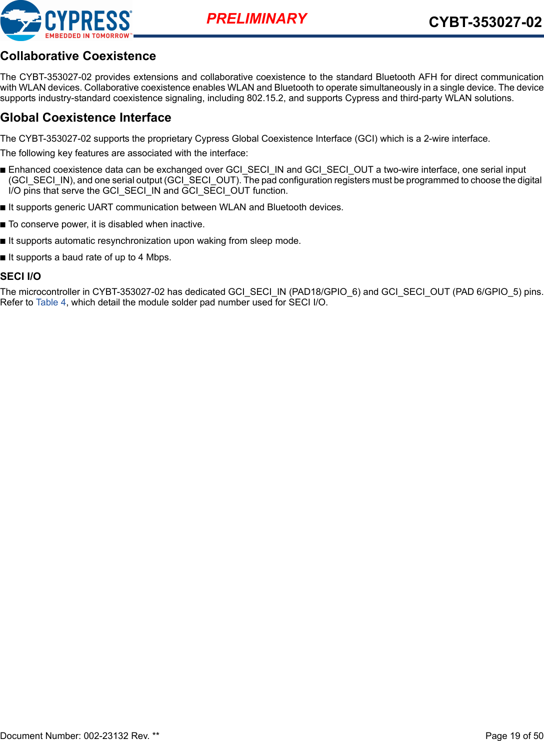 Document Number: 002-23132 Rev. **  Page 19 of 50PRELIMINARY CYBT-353027-02Collaborative CoexistenceThe CYBT-353027-02 provides extensions and collaborative coexistence to the standard Bluetooth AFH for direct communicationwith WLAN devices. Collaborative coexistence enables WLAN and Bluetooth to operate simultaneously in a single device. The devicesupports industry-standard coexistence signaling, including 802.15.2, and supports Cypress and third-party WLAN solutions.Global Coexistence InterfaceThe CYBT-353027-02 supports the proprietary Cypress Global Coexistence Interface (GCI) which is a 2-wire interface.The following key features are associated with the interface:nEnhanced coexistence data can be exchanged over GCI_SECI_IN and GCI_SECI_OUT a two-wire interface, one serial input (GCI_SECI_IN), and one serial output (GCI_SECI_OUT). The pad configuration registers must be programmed to choose the digital I/O pins that serve the GCI_SECI_IN and GCI_SECI_OUT function.nIt supports generic UART communication between WLAN and Bluetooth devices.nTo conserve power, it is disabled when inactive.nIt supports automatic resynchronization upon waking from sleep mode.nIt supports a baud rate of up to 4 Mbps.SECI I/OThe microcontroller in CYBT-353027-02 has dedicated GCI_SECI_IN (PAD18/GPIO_6) and GCI_SECI_OUT (PAD 6/GPIO_5) pins.Refer to Table 4, which detail the module solder pad number used for SECI I/O. 