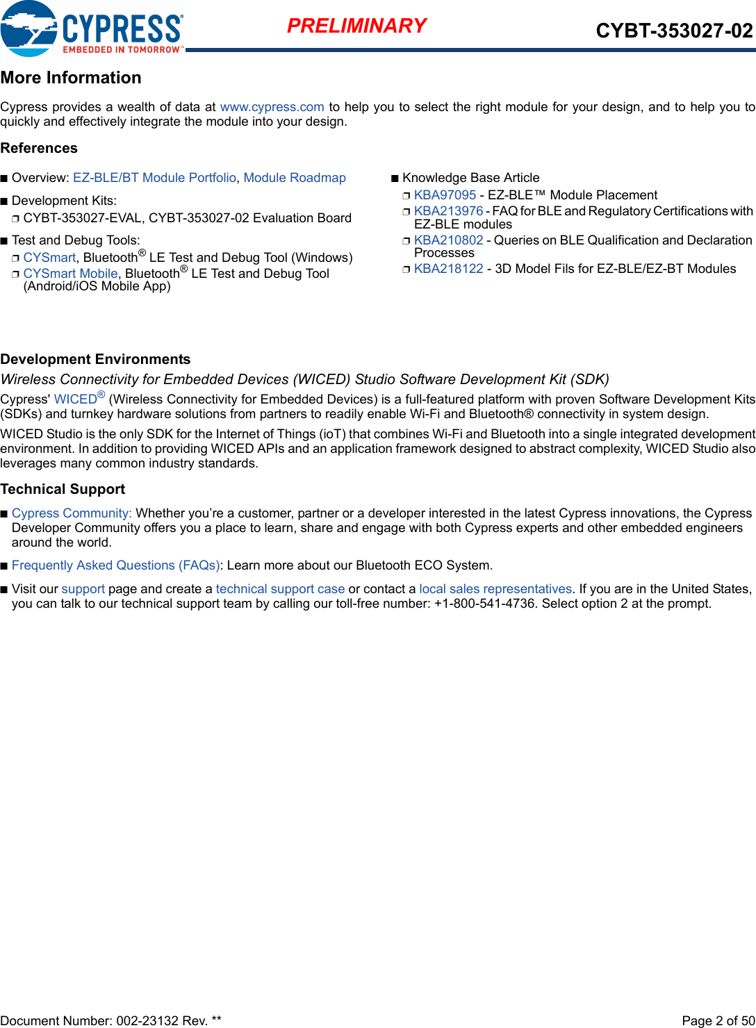 Document Number: 002-23132 Rev. **  Page 2 of 50PRELIMINARY CYBT-353027-02More InformationCypress provides a wealth of data at www.cypress.com to help you to select the right module for your design, and to help you toquickly and effectively integrate the module into your design. ReferencesnOverview: EZ-BLE/BT Module Portfolio, Module RoadmapnDevelopment Kits:pCYBT-353027-EVAL, CYBT-353027-02 Evaluation BoardnTest and Debug Tools:pCYSmart, Bluetooth® LE Test and Debug Tool (Windows)pCYSmart Mobile, Bluetooth® LE Test and Debug Tool (Android/iOS Mobile App)nKnowledge Base ArticlepKBA97095 - EZ-BLE™ Module PlacementpKBA213976 - FAQ for BLE and Regulatory Certifications with EZ-BLE modulespKBA210802 - Queries on BLE Qualification and Declaration ProcessespKBA218122 - 3D Model Fils for EZ-BLE/EZ-BT ModulesDevelopment EnvironmentsWireless Connectivity for Embedded Devices (WICED) Studio Software Development Kit (SDK)Cypress&apos; WICED® (Wireless Connectivity for Embedded Devices) is a full-featured platform with proven Software Development Kits(SDKs) and turnkey hardware solutions from partners to readily enable Wi-Fi and Bluetooth® connectivity in system design. WICED Studio is the only SDK for the Internet of Things (ioT) that combines Wi-Fi and Bluetooth into a single integrated developmentenvironment. In addition to providing WICED APIs and an application framework designed to abstract complexity, WICED Studio alsoleverages many common industry standards.Technical SupportnCypress Community: Whether you’re a customer, partner or a developer interested in the latest Cypress innovations, the Cypress Developer Community offers you a place to learn, share and engage with both Cypress experts and other embedded engineers around the world.nFrequently Asked Questions (FAQs): Learn more about our Bluetooth ECO System.nVisit our support page and create a technical support case or contact a local sales representatives. If you are in the United States, you can talk to our technical support team by calling our toll-free number: +1-800-541-4736. Select option 2 at the prompt.