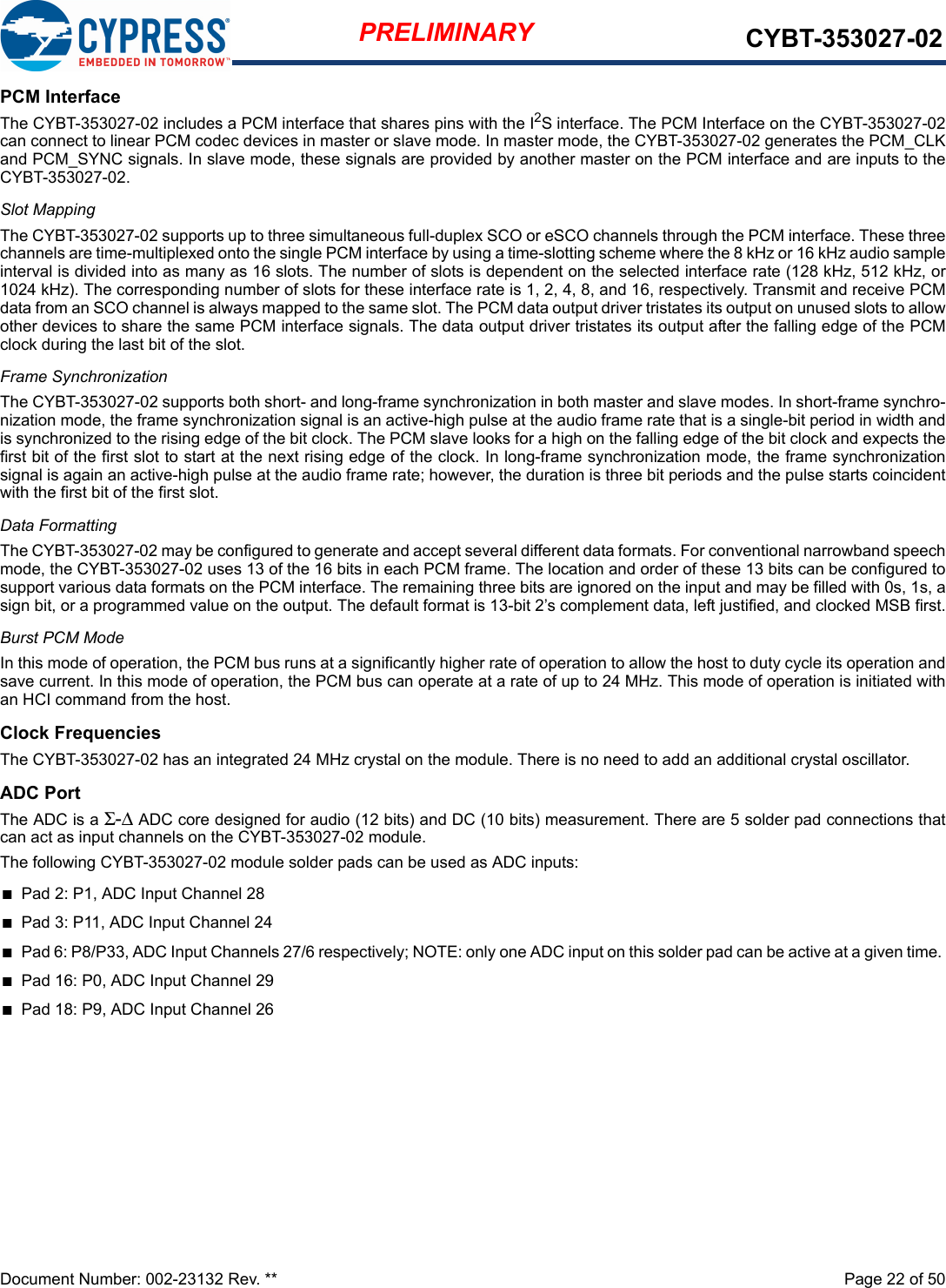 Document Number: 002-23132 Rev. **  Page 22 of 50PRELIMINARY CYBT-353027-02PCM InterfaceThe CYBT-353027-02 includes a PCM interface that shares pins with the I2S interface. The PCM Interface on the CYBT-353027-02can connect to linear PCM codec devices in master or slave mode. In master mode, the CYBT-353027-02 generates the PCM_CLKand PCM_SYNC signals. In slave mode, these signals are provided by another master on the PCM interface and are inputs to theCYBT-353027-02. Slot MappingThe CYBT-353027-02 supports up to three simultaneous full-duplex SCO or eSCO channels through the PCM interface. These threechannels are time-multiplexed onto the single PCM interface by using a time-slotting scheme where the 8 kHz or 16 kHz audio sampleinterval is divided into as many as 16 slots. The number of slots is dependent on the selected interface rate (128 kHz, 512 kHz, or1024 kHz). The corresponding number of slots for these interface rate is 1, 2, 4, 8, and 16, respectively. Transmit and receive PCMdata from an SCO channel is always mapped to the same slot. The PCM data output driver tristates its output on unused slots to allowother devices to share the same PCM interface signals. The data output driver tristates its output after the falling edge of the PCMclock during the last bit of the slot.Frame SynchronizationThe CYBT-353027-02 supports both short- and long-frame synchronization in both master and slave modes. In short-frame synchro-nization mode, the frame synchronization signal is an active-high pulse at the audio frame rate that is a single-bit period in width andis synchronized to the rising edge of the bit clock. The PCM slave looks for a high on the falling edge of the bit clock and expects thefirst bit of the first slot to start at the next rising edge of the clock. In long-frame synchronization mode, the frame synchronizationsignal is again an active-high pulse at the audio frame rate; however, the duration is three bit periods and the pulse starts coincidentwith the first bit of the first slot.Data FormattingThe CYBT-353027-02 may be configured to generate and accept several different data formats. For conventional narrowband speechmode, the CYBT-353027-02 uses 13 of the 16 bits in each PCM frame. The location and order of these 13 bits can be configured tosupport various data formats on the PCM interface. The remaining three bits are ignored on the input and may be filled with 0s, 1s, asign bit, or a programmed value on the output. The default format is 13-bit 2’s complement data, left justified, and clocked MSB first.Burst PCM ModeIn this mode of operation, the PCM bus runs at a significantly higher rate of operation to allow the host to duty cycle its operation andsave current. In this mode of operation, the PCM bus can operate at a rate of up to 24 MHz. This mode of operation is initiated withan HCI command from the host.Clock FrequenciesThe CYBT-353027-02 has an integrated 24 MHz crystal on the module. There is no need to add an additional crystal oscillator. ADC PortThe ADC is a Σ-Δ ADC core designed for audio (12 bits) and DC (10 bits) measurement. There are 5 solder pad connections thatcan act as input channels on the CYBT-353027-02 module. The following CYBT-353027-02 module solder pads can be used as ADC inputs:nPad 2: P1, ADC Input Channel 28nPad 3: P11, ADC Input Channel 24nPad 6: P8/P33, ADC Input Channels 27/6 respectively; NOTE: only one ADC input on this solder pad can be active at a given time. nPad 16: P0, ADC Input Channel 29nPad 18: P9, ADC Input Channel 26