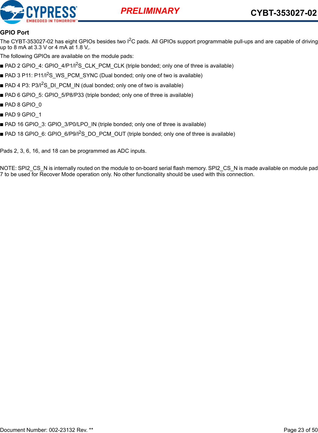 Document Number: 002-23132 Rev. **  Page 23 of 50PRELIMINARY CYBT-353027-02GPIO PortThe CYBT-353027-02 has eight GPIOs besides two I2C pads. All GPIOs support programmable pull-ups and are capable of drivingup to 8 mA at 3.3 V or 4 mA at 1.8 V,.The following GPIOs are available on the module pads:nPAD 2 GPIO_4: GPIO_4/P1/I2S_CLK_PCM_CLK (triple bonded; only one of three is available)nPAD 3 P11: P11/I2S_WS_PCM_SYNC (Dual bonded; only one of two is available)nPAD 4 P3: P3/I2S_DI_PCM_IN (dual bonded; only one of two is available)nPAD 6 GPIO_5: GPIO_5/P8/P33 (triple bonded; only one of three is available)nPAD 8 GPIO_0nPAD 9 GPIO_1nPAD 16 GPIO_3: GPIO_3/P0/LPO_IN (triple bonded; only one of three is available)nPAD 18 GPIO_6: GPIO_6/P9/I2S_DO_PCM_OUT (triple bonded; only one of three is available)Pads 2, 3, 6, 16, and 18 can be programmed as ADC inputs.NOTE: SPI2_CS_N is internally routed on the module to on-board serial flash memory. SPI2_CS_N is made available on module pad7 to be used for Recover Mode operation only. No other functionality should be used with this connection. 