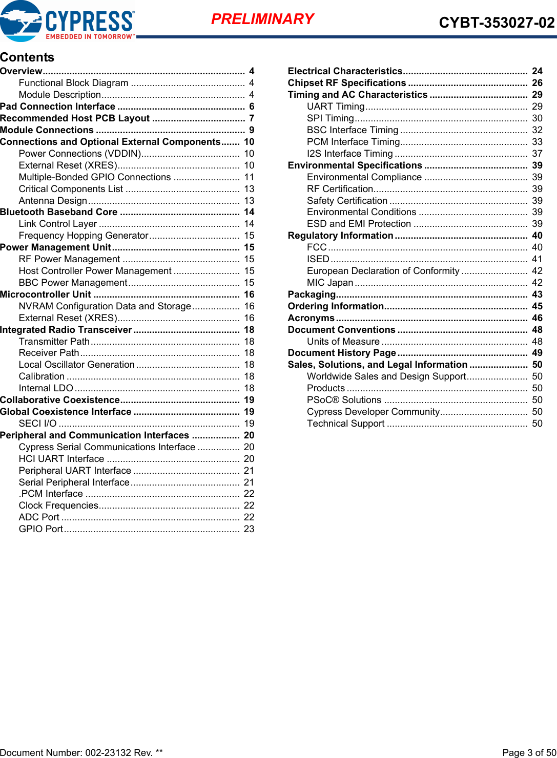 Document Number: 002-23132 Rev. **  Page 3 of 50PRELIMINARY CYBT-353027-02ContentsOverview............................................................................  4Functional Block Diagram ...........................................  4Module Description...................................................... 4Pad Connection Interface ................................................  6Recommended Host PCB Layout ...................................  7Module Connections ........................................................ 9Connections and Optional External Components.......  10Power Connections (VDDIN)..................................... 10External Reset (XRES).............................................. 10Multiple-Bonded GPIO Connections ......................... 11Critical Components List ...........................................  13Antenna Design......................................................... 13Bluetooth Baseband Core .............................................  14Link Control Layer .....................................................  14Frequency Hopping Generator.................................. 15Power Management Unit................................................  15RF Power Management ............................................ 15Host Controller Power Management ......................... 15BBC Power Management.......................................... 15Microcontroller Unit ....................................................... 16NVRAM Configuration Data and Storage.................. 16External Reset (XRES).............................................. 16Integrated Radio Transceiver ........................................ 18Transmitter Path........................................................ 18Receiver Path............................................................ 18Local Oscillator Generation....................................... 18Calibration .................................................................  18Internal LDO .............................................................. 18Collaborative Coexistence.............................................  19Global Coexistence Interface ........................................ 19SECI I/O .................................................................... 19Peripheral and Communication Interfaces .................. 20Cypress Serial Communications Interface ................ 20HCI UART Interface .................................................. 20Peripheral UART Interface ........................................ 21Serial Peripheral Interface.........................................  21.PCM Interface .......................................................... 22Clock Frequencies.....................................................  22ADC Port ................................................................... 22GPIO Port.................................................................. 23Electrical Characteristics...............................................  24Chipset RF Specifications .............................................  26Timing and AC Characteristics .....................................  29UART Timing............................................................. 29SPI Timing................................................................. 30BSC Interface Timing ................................................  32PCM Interface Timing................................................  33I2S Interface Timing ..................................................  37Environmental Specifications .......................................  39Environmental Compliance ....................................... 39RF Certification..........................................................  39Safety Certification ....................................................  39Environmental Conditions ......................................... 39ESD and EMI Protection ........................................... 39Regulatory Information ..................................................  40FCC........................................................................... 40ISED..........................................................................  41European Declaration of Conformity .........................  42MIC Japan.................................................................  42Packaging........................................................................  43Ordering Information......................................................  45Acronyms........................................................................  46Document Conventions .................................................  48Units of Measure .......................................................  48Document History Page.................................................  49Sales, Solutions, and Legal Information ......................  50Worldwide Sales and Design Support....................... 50Products .................................................................... 50PSoC® Solutions ......................................................  50Cypress Developer Community................................. 50Technical Support .....................................................  50