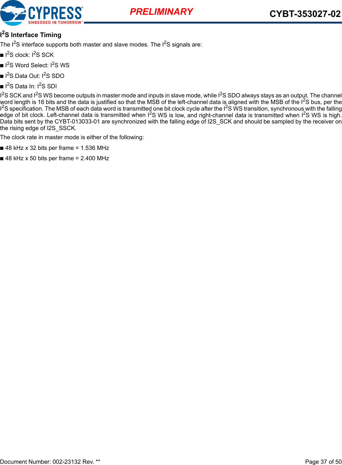 Document Number: 002-23132 Rev. **  Page 37 of 50PRELIMINARY CYBT-353027-02I2S Interface TimingThe I2S interface supports both master and slave modes. The I2S signals are:nI2S clock: I2S SCKnI2S Word Select: I2S WSnI2S Data Out: I2S SDOnI2S Data In: I2S SDII2S SCK and I2S WS become outputs in master mode and inputs in slave mode, while I2S SDO always stays as an output. The channelword length is 16 bits and the data is justified so that the MSB of the left-channel data is aligned with the MSB of the I2S bus, per theI2S specification. The MSB of each data word is transmitted one bit clock cycle after the I2S WS transition, synchronous with the fallingedge of bit clock. Left-channel data is transmitted when I2S WS is low, and right-channel data is transmitted when I2S WS is high.Data bits sent by the CYBT-013033-01 are synchronized with the falling edge of I2S_SCK and should be sampled by the receiver onthe rising edge of I2S_SSCK. The clock rate in master mode is either of the following:n48 kHz x 32 bits per frame = 1.536 MHzn48 kHz x 50 bits per frame = 2.400 MHz