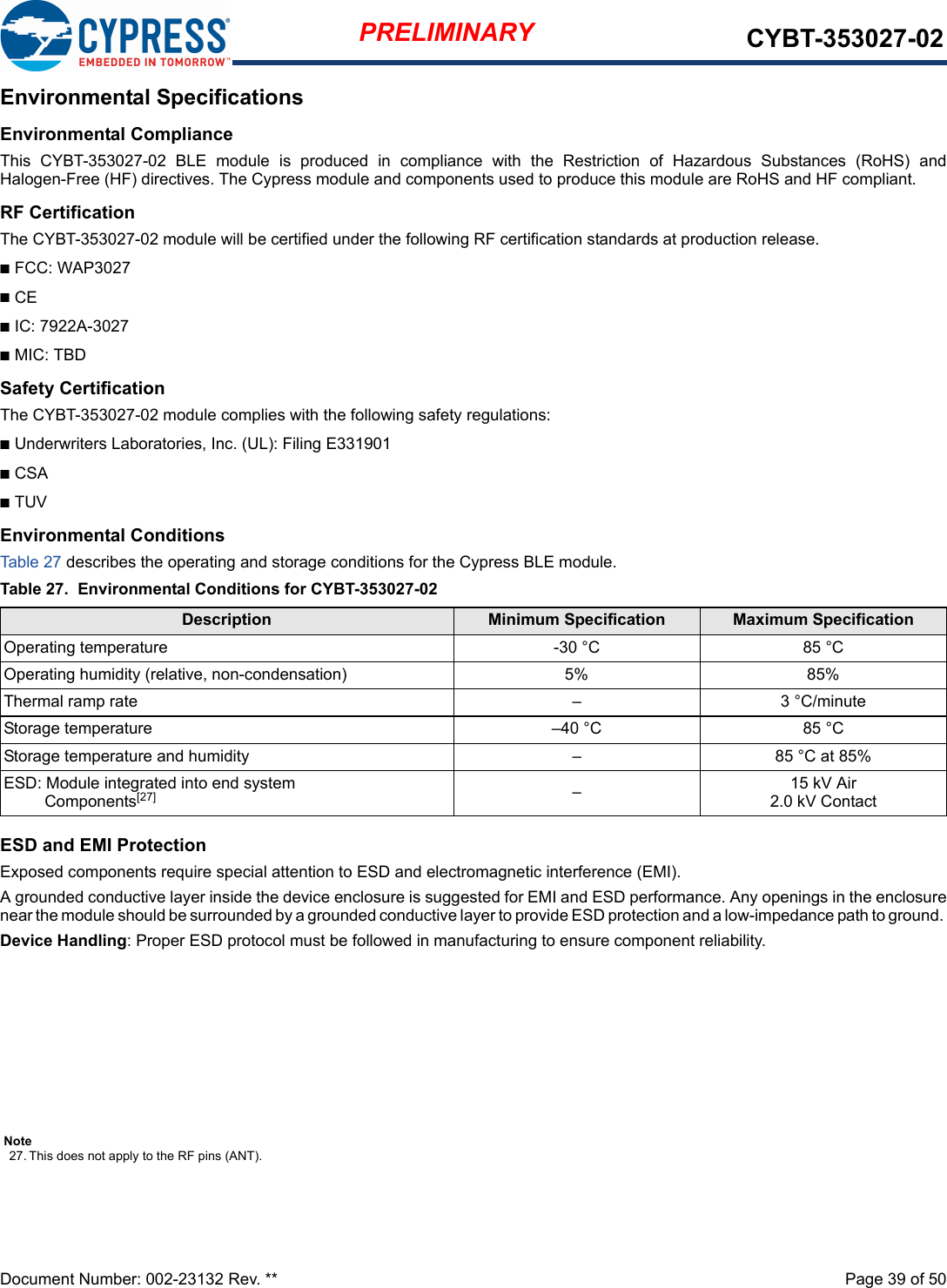 Document Number: 002-23132 Rev. **  Page 39 of 50PRELIMINARY CYBT-353027-02Environmental SpecificationsEnvironmental ComplianceThis  CYBT-353027-02  BLE  module  is  produced  in  compliance  with  the  Restriction  of  Hazardous  Substances  (RoHS)  andHalogen-Free (HF) directives. The Cypress module and components used to produce this module are RoHS and HF compliant.RF CertificationThe CYBT-353027-02 module will be certified under the following RF certification standards at production release.nFCC: WAP3027nCEnIC: 7922A-3027nMIC: TBDSafety CertificationThe CYBT-353027-02 module complies with the following safety regulations:nUnderwriters Laboratories, Inc. (UL): Filing E331901nCSAnTUVEnvironmental ConditionsTab le 27 describes the operating and storage conditions for the Cypress BLE module.ESD and EMI ProtectionExposed components require special attention to ESD and electromagnetic interference (EMI).A grounded conductive layer inside the device enclosure is suggested for EMI and ESD performance. Any openings in the enclosurenear the module should be surrounded by a grounded conductive layer to provide ESD protection and a low-impedance path to ground. Device Handling: Proper ESD protocol must be followed in manufacturing to ensure component reliability.Table 27.  Environmental Conditions for CYBT-353027-02Description Minimum Specification Maximum SpecificationOperating temperature -30 °C 85 °COperating humidity (relative, non-condensation) 5% 85%Thermal ramp rate – 3 °C/minuteStorage temperature –40 °C 85 °CStorage temperature and humidity – 85 °C at 85%ESD: Module integrated into end system Components[27] –15 kV Air2.0 kV ContactNote27. This does not apply to the RF pins (ANT). 