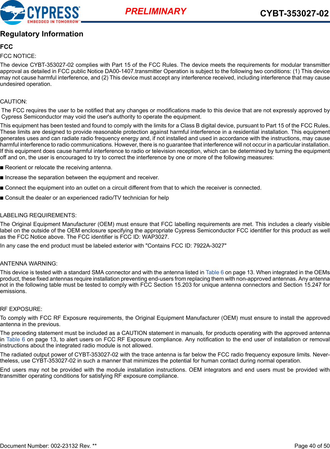 Document Number: 002-23132 Rev. **  Page 40 of 50PRELIMINARY CYBT-353027-02Regulatory InformationFCCFCC NOTICE:The device CYBT-353027-02 complies with Part 15 of the FCC Rules. The device meets the requirements for modular transmitterapproval as detailed in FCC public Notice DA00-1407.transmitter Operation is subject to the following two conditions: (1) This devicemay not cause harmful interference, and (2) This device must accept any interference received, including interference that may causeundesired operation.CAUTION:The FCC requires the user to be notified that any changes or modifications made to this device that are not expressly approved byCypress Semiconductor may void the user&apos;s authority to operate the equipment.This equipment has been tested and found to comply with the limits for a Class B digital device, pursuant to Part 15 of the FCC Rules.These limits are designed to provide reasonable protection against harmful interference in a residential installation. This equipmentgenerates uses and can radiate radio frequency energy and, if not installed and used in accordance with the instructions, may causeharmful interference to radio communications. However, there is no guarantee that interference will not occur in a particular installation.If this equipment does cause harmful interference to radio or television reception, which can be determined by turning the equipmentoff and on, the user is encouraged to try to correct the interference by one or more of the following measures:nReorient or relocate the receiving antenna. nIncrease the separation between the equipment and receiver. nConnect the equipment into an outlet on a circuit different from that to which the receiver is connected. nConsult the dealer or an experienced radio/TV technician for help LABELING REQUIREMENTS:The Original Equipment Manufacturer (OEM) must ensure that FCC labelling requirements are met. This includes a clearly visiblelabel on the outside of the OEM enclosure specifying the appropriate Cypress Semiconductor FCC identifier for this product as wellas the FCC Notice above. The FCC identifier is FCC ID: WAP3027.In any case the end product must be labeled exterior with &quot;Contains FCC ID: 7922A-3027&quot;ANTENNA WARNING: This device is tested with a standard SMA connector and with the antenna listed in Table 6 on page 13. When integrated in the OEMsproduct, these fixed antennas require installation preventing end-users from replacing them with non-approved antennas. Any antennanot in the following table must be tested to comply with FCC Section 15.203 for unique antenna connectors and Section 15.247 foremissions.RF EXPOSURE: To comply with FCC RF Exposure requirements, the Original Equipment Manufacturer (OEM) must ensure to install the approvedantenna in the previous.The preceding statement must be included as a CAUTION statement in manuals, for products operating with the approved antennain Table  6 on page 13, to alert users on FCC RF Exposure compliance. Any notification to the end user of installation or removalinstructions about the integrated radio module is not allowed.The radiated output power of CYBT-353027-02 with the trace antenna is far below the FCC radio frequency exposure limits. Never-theless, use CYBT-353027-02 in such a manner that minimizes the potential for human contact during normal operation. End users may not be provided with the module installation instructions. OEM integrators and end users must be provided withtransmitter operating conditions for satisfying RF exposure compliance.