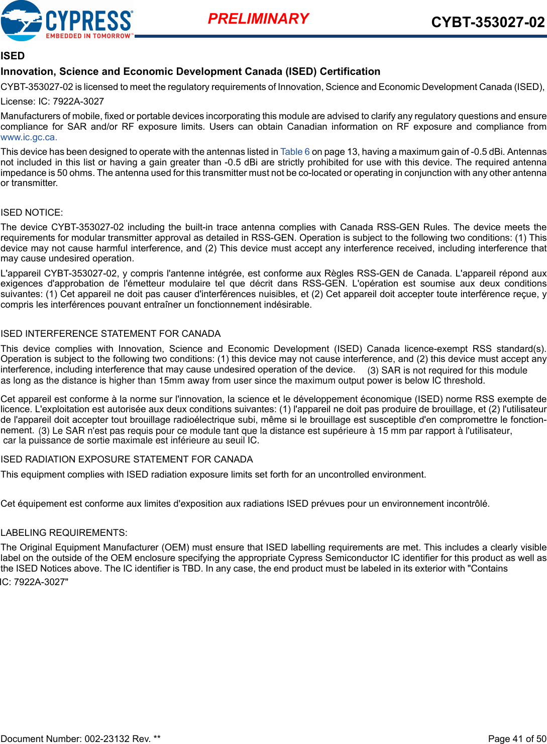 Document Number: 002-23132 Rev. **  Page 41 of 50PRELIMINARY CYBT-353027-02ISEDInnovation, Science and Economic Development Canada (ISED) CertificationCYBT-353027-02 is licensed to meet the regulatory requirements of Innovation, Science and Economic Development Canada (ISED), License: IC: 7922A-3027Manufacturers of mobile, fixed or portable devices incorporating this module are advised to clarify any regulatory questions and ensurecompliance  for  SAR  and/or  RF  exposure  limits.  Users  can  obtain  Canadian  information  on  RF  exposure  and  compliance  fromwww.ic.gc.ca.This device has been designed to operate with the antennas listed in Table 6 on page 13, having a maximum gain of -0.5 dBi. Antennasnot included in this list or having a gain greater than -0.5 dBi are strictly prohibited for use with this device. The required antennaimpedance is 50 ohms. The antenna used for this transmitter must not be co-located or operating in conjunction with any other antennaor transmitter.ISED NOTICE:The device CYBT-353027-02 including the built-in trace antenna  complies  with Canada  RSS-GEN  Rules.  The  device  meets therequirements for modular transmitter approval as detailed in RSS-GEN. Operation is subject to the following two conditions: (1) Thisdevice may not cause harmful interference, and (2) This device must accept any interference received, including interference thatmay cause undesired operation.L&apos;appareil CYBT-353027-02, y compris l&apos;antenne intégrée, est conforme aux Règles RSS-GEN de Canada. L&apos;appareil répond auxexigences  d&apos;approbation  de  l&apos;émetteur  modulaire  tel  que  décrit  dans  RSS-GEN.  L&apos;opération  est  soumise  aux  deux  conditionssuivantes: (1) Cet appareil ne doit pas causer d&apos;interférences nuisibles, et (2) Cet appareil doit accepter toute interférence reçue, ycompris les interférences pouvant entraîner un fonctionnement indésirable.ISED INTERFERENCE STATEMENT FOR CANADAThis  device  complies  with  Innovation,  Science  and  Economic  Development  (ISED)  Canada  licence-exempt  RSS  standard(s).Operation is subject to the following two conditions: (1) this device may not cause interference, and (2) this device must accept anyinterference, including interference that may cause undesired operation of the device.Cet appareil est conforme à la norme sur l&apos;innovation, la science et le développement économique (ISED) norme RSS exempte delicence. L&apos;exploitation est autorisée aux deux conditions suivantes: (1) l&apos;appareil ne doit pas produire de brouillage, et (2) l&apos;utilisateurde l&apos;appareil doit accepter tout brouillage radioélectrique subi, même si le brouillage est susceptible d&apos;en compromettre le fonction-nement.ISED RADIATION EXPOSURE STATEMENT FOR CANADAThis equipment complies with ISED radiation exposure limits set forth for an uncontrolled environment. Cet équipement est conforme aux limites d&apos;exposition aux radiations ISED prévues pour un environnement incontrôlé. LABELING REQUIREMENTS:The Original Equipment Manufacturer (OEM) must ensure that ISED labelling requirements are met. This includes a clearly visiblelabel on the outside of the OEM enclosure specifying the appropriate Cypress Semiconductor IC identifier for this product as well asthe ISED Notices above. The IC identifier is TBD. In any case, the end product must be labeled in its exterior with &quot;Contains IC: 7922A-3027&quot;(3) SAR is not required for this module as long as the distance is higher than 15mm away from user since the maximum output power is below IC threshold.(3) Le SAR n&apos;est pas requis pour ce module tant que la distance est supérieure à 15 mm par rapport à l&apos;utilisateur, car la puissance de sortie maximale est inférieure au seuil IC.