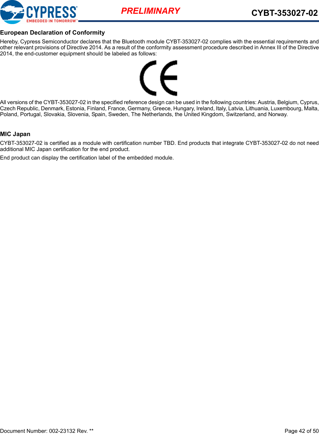 Document Number: 002-23132 Rev. **  Page 42 of 50PRELIMINARY CYBT-353027-02European Declaration of ConformityHereby, Cypress Semiconductor declares that the Bluetooth module CYBT-353027-02 complies with the essential requirements andother relevant provisions of Directive 2014. As a result of the conformity assessment procedure described in Annex III of the Directive2014, the end-customer equipment should be labeled as follows: All versions of the CYBT-353027-02 in the specified reference design can be used in the following countries: Austria, Belgium, Cyprus,Czech Republic, Denmark, Estonia, Finland, France, Germany, Greece, Hungary, Ireland, Italy, Latvia, Lithuania, Luxembourg, Malta,Poland, Portugal, Slovakia, Slovenia, Spain, Sweden, The Netherlands, the United Kingdom, Switzerland, and Norway.MIC JapanCYBT-353027-02 is certified as a module with certification number TBD. End products that integrate CYBT-353027-02 do not needadditional MIC Japan certification for the end product.End product can display the certification label of the embedded module.