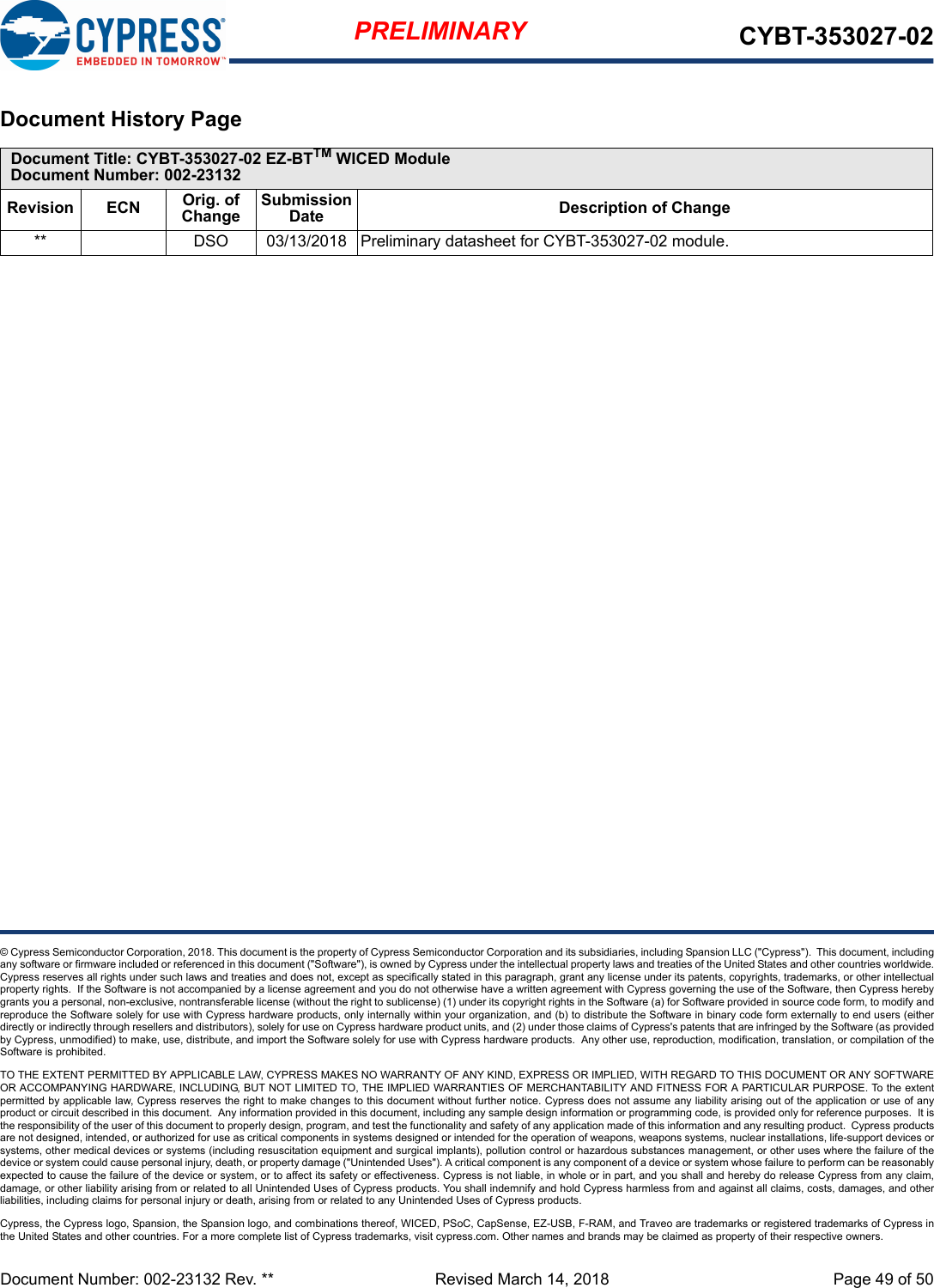 Document Number: 002-23132 Rev. **  Revised March 14, 2018 Page 49 of 50PRELIMINARY CYBT-353027-02© Cypress Semiconductor Corporation, 2018. This document is the property of Cypress Semiconductor Corporation and its subsidiaries, including Spansion LLC (&quot;Cypress&quot;).  This document, includingany software or firmware included or referenced in this document (&quot;Software&quot;), is owned by Cypress under the intellectual property laws and treaties of the United States and other countries worldwide.Cypress reserves all rights under such laws and treaties and does not, except as specifically stated in this paragraph, grant any license under its patents, copyrights, trademarks, or other intellectualproperty rights.  If the Software is not accompanied by a license agreement and you do not otherwise have a written agreement with Cypress governing the use of the Software, then Cypress herebygrants you a personal, non-exclusive, nontransferable license (without the right to sublicense) (1) under its copyright rights in the Software (a) for Software provided in source code form, to modify andreproduce the Software solely for use with Cypress hardware products, only internally within your organization, and (b) to distribute the Software in binary code form externally to end users (eitherdirectly or indirectly through resellers and distributors), solely for use on Cypress hardware product units, and (2) under those claims of Cypress&apos;s patents that are infringed by the Software (as providedby Cypress, unmodified) to make, use, distribute, and import the Software solely for use with Cypress hardware products.  Any other use, reproduction, modification, translation, or compilation of theSoftware is prohibited.TO THE EXTENT PERMITTED BY APPLICABLE LAW, CYPRESS MAKES NO WARRANTY OF ANY KIND, EXPRESS OR IMPLIED, WITH REGARD TO THIS DOCUMENT OR ANY SOFTWAREOR ACCOMPANYING HARDWARE, INCLUDING, BUT NOT LIMITED TO, THE IMPLIED WARRANTIES OF MERCHANTABILITY AND FITNESS FOR A PARTICULAR PURPOSE. To the extentpermitted by applicable law, Cypress reserves the right to make changes to this document without further notice. Cypress does not assume any liability arising out of the application or use of anyproduct or circuit described in this document.  Any information provided in this document, including any sample design information or programming code, is provided only for reference purposes.  It isthe responsibility of the user of this document to properly design, program, and test the functionality and safety of any application made of this information and any resulting product.  Cypress productsare not designed, intended, or authorized for use as critical components in systems designed or intended for the operation of weapons, weapons systems, nuclear installations, life-support devices orsystems, other medical devices or systems (including resuscitation equipment and surgical implants), pollution control or hazardous substances management, or other uses where the failure of thedevice or system could cause personal injury, death, or property damage (&quot;Unintended Uses&quot;). A critical component is any component of a device or system whose failure to perform can be reasonablyexpected to cause the failure of the device or system, or to affect its safety or effectiveness. Cypress is not liable, in whole or in part, and you shall and hereby do release Cypress from any claim,damage, or other liability arising from or related to all Unintended Uses of Cypress products. You shall indemnify and hold Cypress harmless from and against all claims, costs, damages, and otherliabilities, including claims for personal injury or death, arising from or related to any Unintended Uses of Cypress products.Cypress, the Cypress logo, Spansion, the Spansion logo, and combinations thereof, WICED, PSoC, CapSense, EZ-USB, F-RAM, and Traveo are trademarks or registered trademarks of Cypress inthe United States and other countries. For a more complete list of Cypress trademarks, visit cypress.com. Other names and brands may be claimed as property of their respective owners.Document History Page Document Title: CYBT-353027-02 EZ-BTTM WICED ModuleDocument Number: 002-23132Revision ECN Orig. of ChangeSubmission Date Description of Change** DSO 03/13/2018 Preliminary datasheet for CYBT-353027-02 module.