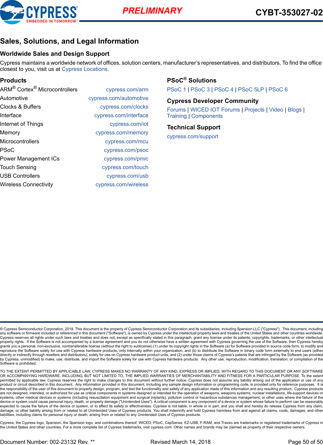 Document Number: 002-23132 Rev. **  Revised March 14, 2018 Page 50 of 50PRELIMINARY CYBT-353027-02© Cypress Semiconductor Corporation, 2018. This document is the property of Cypress Semiconductor Corporation and its subsidiaries, including Spansion LLC (&quot;Cypress&quot;).  This document, includingany software or firmware included or referenced in this document (&quot;Software&quot;), is owned by Cypress under the intellectual property laws and treaties of the United States and other countries worldwide.Cypress reserves all rights under such laws and treaties and does not, except as specifically stated in this paragraph, grant any license under its patents, copyrights, trademarks, or other intellectualproperty rights.  If the Software is not accompanied by a license agreement and you do not otherwise have a written agreement with Cypress governing the use of the Software, then Cypress herebygrants you a personal, non-exclusive, nontransferable license (without the right to sublicense) (1) under its copyright rights in the Software (a) for Software provided in source code form, to modify andreproduce the Software solely for use with Cypress hardware products, only internally within your organization, and (b) to distribute the Software in binary code form externally to end users (eitherdirectly or indirectly through resellers and distributors), solely for use on Cypress hardware product units, and (2) under those claims of Cypress&apos;s patents that are infringed by the Software (as providedby Cypress, unmodified) to make, use, distribute, and import the Software solely for use with Cypress hardware products.  Any other use, reproduction, modification, translation, or compilation of theSoftware is prohibited.TO THE EXTENT PERMITTED BY APPLICABLE LAW, CYPRESS MAKES NO WARRANTY OF ANY KIND, EXPRESS OR IMPLIED, WITH REGARD TO THIS DOCUMENT OR ANY SOFTWAREOR ACCOMPANYING HARDWARE, INCLUDING, BUT NOT LIMITED TO, THE IMPLIED WARRANTIES OF MERCHANTABILITY AND FITNESS FOR A PARTICULAR PURPOSE. To the extentpermitted by applicable law, Cypress reserves the right to make changes to this document without further notice. Cypress does not assume any liability arising out of the application or use of anyproduct or circuit described in this document.  Any information provided in this document, including any sample design information or programming code, is provided only for reference purposes.  It isthe responsibility of the user of this document to properly design, program, and test the functionality and safety of any application made of this information and any resulting product.  Cypress productsare not designed, intended, or authorized for use as critical components in systems designed or intended for the operation of weapons, weapons systems, nuclear installations, life-support devices orsystems, other medical devices or systems (including resuscitation equipment and surgical implants), pollution control or hazardous substances management, or other uses where the failure of thedevice or system could cause personal injury, death, or property damage (&quot;Unintended Uses&quot;). A critical component is any component of a device or system whose failure to perform can be reasonablyexpected to cause the failure of the device or system, or to affect its safety or effectiveness. Cypress is not liable, in whole or in part, and you shall and hereby do release Cypress from any claim,damage, or other liability arising from or related to all Unintended Uses of Cypress products. You shall indemnify and hold Cypress harmless from and against all claims, costs, damages, and otherliabilities, including claims for personal injury or death, arising from or related to any Unintended Uses of Cypress products.Cypress, the Cypress logo, Spansion, the Spansion logo, and combinations thereof, WICED, PSoC, CapSense, EZ-USB, F-RAM, and Traveo are trademarks or registered trademarks of Cypress inthe United States and other countries. For a more complete list of Cypress trademarks, visit cypress.com. Other names and brands may be claimed as property of their respective owners.Sales, Solutions, and Legal InformationWorldwide Sales and Design SupportCypress maintains a worldwide network of offices, solution centers, manufacturer’s representatives, and distributors. To find the office closest to you, visit us at Cypress Locations.ProductsARM® Cortex® Microcontrollers cypress.com/armAutomotive cypress.com/automotiveClocks &amp; Buffers cypress.com/clocksInterface cypress.com/interfaceInternet of Things cypress.com/iotMemory cypress.com/memoryMicrocontrollers cypress.com/mcuPSoC cypress.com/psocPower Management ICs cypress.com/pmicTouch Sensing cypress.com/touchUSB Controllers cypress.com/usbWireless Connectivity cypress.com/wirelessPSoC® SolutionsPSoC 1 | PSoC 3 | PSoC 4 | PSoC 5LP | PSoC 6Cypress Developer CommunityForums | WICED IOT Forums | Projects | Video | Blogs | Training | ComponentsTechnical Supportcypress.com/support