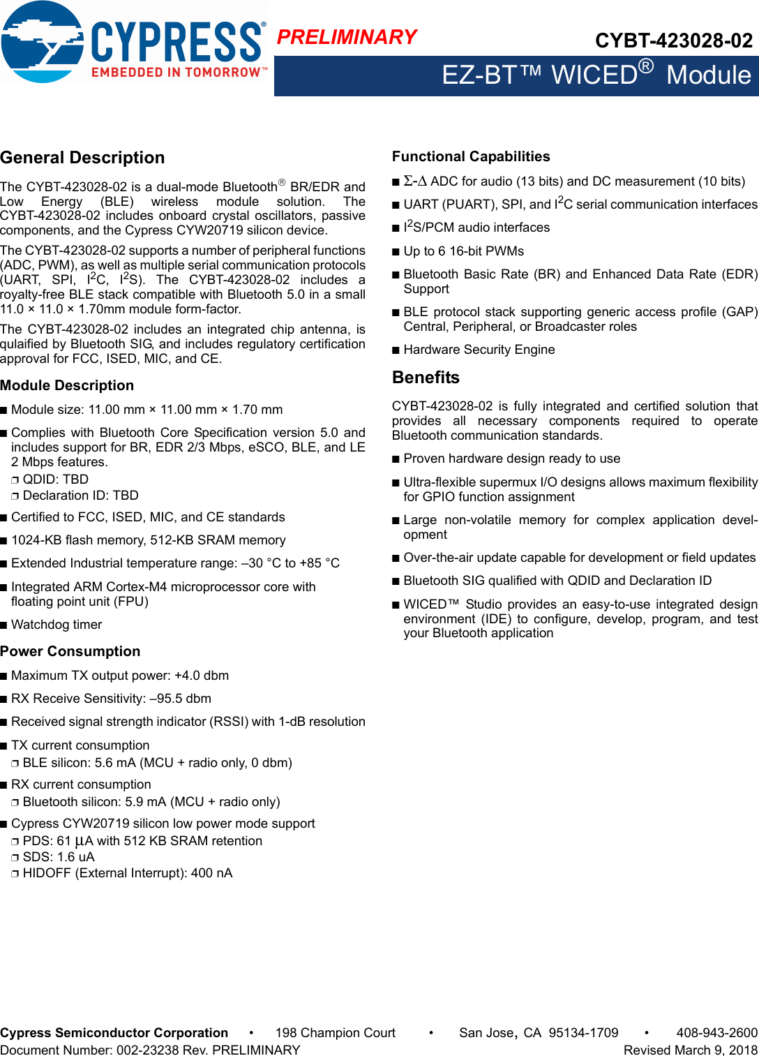 PRELIMINARY CYBT-423028-02EZ-BT™ WICED®  ModuleCypress Semiconductor Corporation • 198 Champion Court • San Jose,CA 95134-1709 • 408-943-2600Document Number: 002-23238 Rev. PRELIMINARY   Revised March 9, 2018General DescriptionThe CYBT-423028-02 is a dual-mode Bluetooth BR/EDR andLow  Energy  (BLE)  wireless  module  solution.  TheCYBT-423028-02 includes onboard crystal oscillators, passivecomponents, and the Cypress CYW20719 silicon device. The CYBT-423028-02 supports a number of peripheral functions(ADC, PWM), as well as multiple serial communication protocols(UART,  SPI,  I2C,  I2S).  The  CYBT-423028-02  includes  aroyalty-free BLE stack compatible with Bluetooth 5.0 in a small11.0 × 11.0 × 1.70mm module form-factor.The  CYBT-423028-02  includes  an  integrated  chip  antenna,  isqulaified by Bluetooth SIG, and includes regulatory certificationapproval for FCC, ISED, MIC, and CE. Module DescriptionnModule size: 11.00 mm × 11.00 mm × 1.70 mm nComplies  with  Bluetooth  Core  Specification  version  5.0 andincludes support for BR, EDR 2/3 Mbps, eSCO, BLE, and LE2 Mbps features. pQDID: TBDpDeclaration ID: TBDnCertified to FCC, ISED, MIC, and CE standardsn1024-KB flash memory, 512-KB SRAM memorynExtended Industrial temperature range: –30 °C to +85 °CnIntegrated ARM Cortex-M4 microprocessor core with floating point unit (FPU)nWatchdog timerPower ConsumptionnMaximum TX output power: +4.0 dbmnRX Receive Sensitivity: –95.5 dbmnReceived signal strength indicator (RSSI) with 1-dB resolutionnTX current consumptionpBLE silicon: 5.6 mA (MCU + radio only, 0 dbm)nRX current consumptionpBluetooth silicon: 5.9 mA (MCU + radio only)nCypress CYW20719 silicon low power mode supportpPDS: 61 μA with 512 KB SRAM retentionpSDS: 1.6 uApHIDOFF (External Interrupt): 400 nA Functional CapabilitiesnΣ-Δ ADC for audio (13 bits) and DC measurement (10 bits)nUART (PUART), SPI, and I2C serial communication interfacesnI2S/PCM audio interfacesnUp to 6 16-bit PWMsnBluetooth Basic  Rate (BR) and  Enhanced Data Rate  (EDR)SupportnBLE protocol  stack supporting generic access  profile (GAP)Central, Peripheral, or Broadcaster rolesnHardware Security EngineBenefitsCYBT-423028-02  is  fully  integrated  and  certified  solution  thatprovides  all  necessary  components  required  to  operateBluetooth communication standards. nProven hardware design ready to usenUltra-flexible supermux I/O designs allows maximum flexibilityfor GPIO function assignmentnLarge  non-volatile  memory  for  complex  application  devel-opmentnOver-the-air update capable for development or field updatesnBluetooth SIG qualified with QDID and Declaration ID nWICED™  Studio  provides  an  easy-to-use  integrated  designenvironment  (IDE)  to  configure,  develop,  program,  and  testyour Bluetooth application