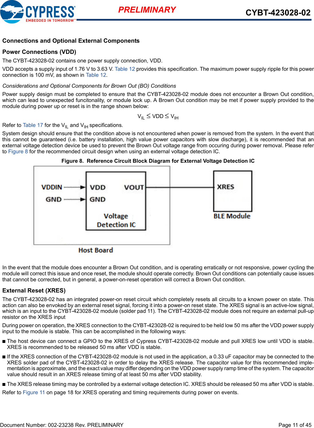 Document Number: 002-23238 Rev. PRELIMINARY  Page 11 of 45PRELIMINARY CYBT-423028-02Connections and Optional External ComponentsPower Connections (VDD)The CYBT-423028-02 contains one power supply connection, VDD.VDD accepts a supply input of 1.76 V to 3.63 V. Table 12 provides this specification. The maximum power supply ripple for this powerconnection is 100 mV, as shown in Table 12. Considerations and Optional Components for Brown Out (BO) ConditionsPower supply design must be completed to ensure that the CYBT-423028-02 module does not encounter a Brown Out condition,which can lead to unexpected funcitonality, or module lock up. A Brown Out condition may be met if power supply provided to themodule during power up or reset is in the range shown below: VIL ≤ VDD ≤ VIHRefer to Table 17 for the VIL and VIH specifications. System design should ensure that the condition above is not encountered when power is removed from the system. In the event thatthis cannot be guaranteed (i.e. battery  installation, high value  power capacitors with slow discharge), it is recommended that anexternal voltage detection device be used to prevent the Brown Out voltage range from occuring during power removal. Please referto Figure 8 for the recommended circuit design when using an external voltage detection IC.Figure 8.  Reference Circuit Block Diagram for External Voltage Detection ICIn the event that the module does encounter a Brown Out condition, and is operating erratically or not responsive, power cycling themodule will correct this issue and once reset, the module should operate correctly. Brown Out conditions can potentially cause issuesthat cannot be corrected, but in general, a power-on-reset operation will correct a Brown Out condition. External Reset (XRES)The CYBT-423028-02 has an integrated power-on reset circuit which completely resets all circuits to a known power on state. Thisaction can also be envoked by an external reset signal, forcing it into a power-on reset state. The XRES signal is an active-low signal,which is an input to the CYBT-423028-02 module (solder pad 11). The CYBT-423028-02 module does not require an external pull-upresistor on the XRES input During power on operation, the XRES connection to the CYBT-423028-02 is required to be held low 50 ms after the VDD power supplyinput to the module is stable. This can be accomplished in the following ways: nThe host device can connect a GPIO to the XRES of Cypress CYBT-423028-02 module and pull XRES low until VDD is stable.XRES is recommended to be released 50 ms after VDD is stable.nIf the XRES connection of the CYBT-423028-02 module is not used in the application, a 0.33 uF capacitor may be connected to theXRES solder pad of the CYBT-423028-02 in order to delay the XRES release. The capacitor value for this recommended imple-mentation is approximate, and the exact value may differ depending on the VDD power supply ramp time of the system. The capacitorvalue should result in an XRES release timing of at least 50 ms after VDD stability. nThe XRES release timing may be controlled by a external voltage detection IC. XRES should be released 50 ms after VDD is stable.Refer to Figure 11 on page 18 for XRES operating and timing requirements during power on events.