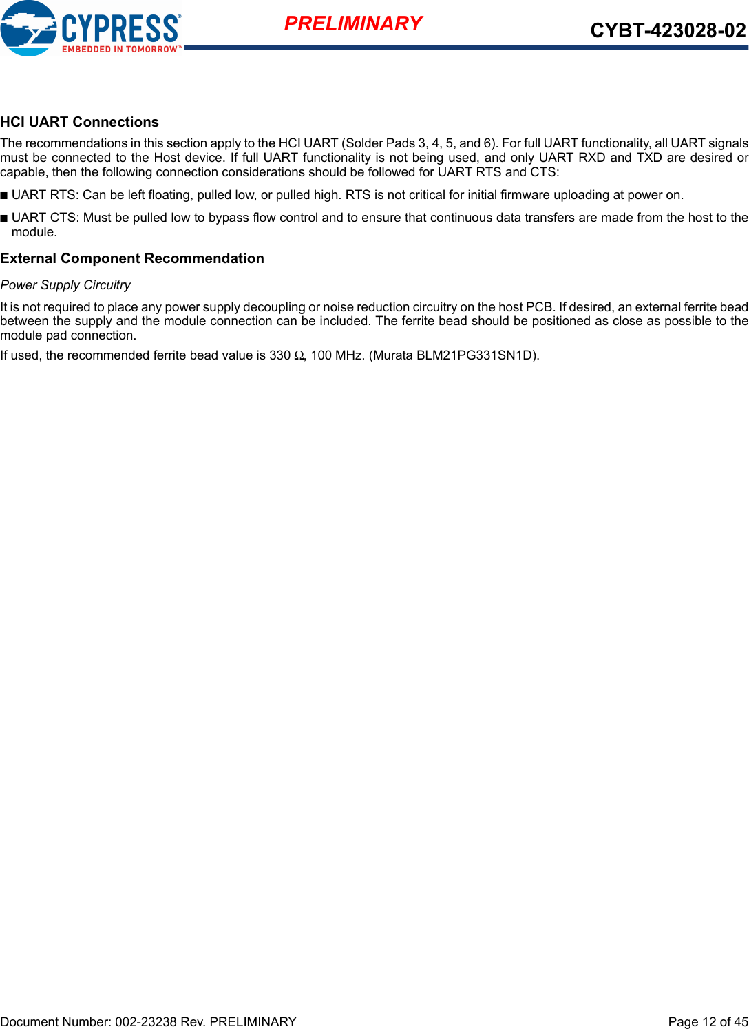 Document Number: 002-23238 Rev. PRELIMINARY  Page 12 of 45PRELIMINARY CYBT-423028-02HCI UART ConnectionsThe recommendations in this section apply to the HCI UART (Solder Pads 3, 4, 5, and 6). For full UART functionality, all UART signalsmust be connected to the Host device. If full UART functionality is not being used, and only UART RXD and TXD are desired orcapable, then the following connection considerations should be followed for UART RTS and CTS: nUART RTS: Can be left floating, pulled low, or pulled high. RTS is not critical for initial firmware uploading at power on. nUART CTS: Must be pulled low to bypass flow control and to ensure that continuous data transfers are made from the host to themodule.External Component RecommendationPower Supply CircuitryIt is not required to place any power supply decoupling or noise reduction circuitry on the host PCB. If desired, an external ferrite beadbetween the supply and the module connection can be included. The ferrite bead should be positioned as close as possible to themodule pad connection. If used, the recommended ferrite bead value is 330 Ω, 100 MHz. (Murata BLM21PG331SN1D).