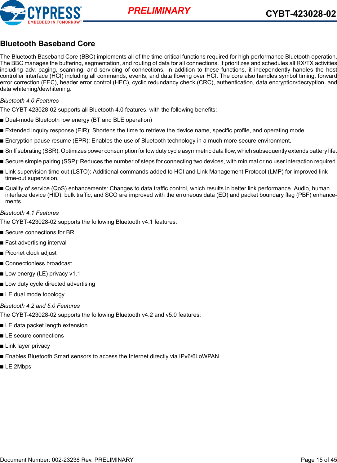 Document Number: 002-23238 Rev. PRELIMINARY  Page 15 of 45PRELIMINARY CYBT-423028-02Bluetooth Baseband CoreThe Bluetooth Baseband Core (BBC) implements all of the time-critical functions required for high-performance Bluetooth operation.The BBC manages the buffering, segmentation, and routing of data for all connections. It prioritizes and schedules all RX/TX activitiesincluding  adv,  paging,  scanning,  and  servicing  of  connections.  In  addition  to  these  functions,  it  independently  handles  the  hostcontroller interface (HCI) including all commands, events, and data flowing over HCI. The core also handles symbol timing, forwarderror correction (FEC), header error control (HEC), cyclic redundancy check (CRC), authentication, data encryption/decryption, anddata whitening/dewhitening.Bluetooth 4.0 FeaturesThe CYBT-423028-02 supports all Bluetooth 4.0 features, with the following benefits:nDual-mode Bluetooth low energy (BT and BLE operation)nExtended inquiry response (EIR): Shortens the time to retrieve the device name, specific profile, and operating mode.nEncryption pause resume (EPR): Enables the use of Bluetooth technology in a much more secure environment.nSniff subrating (SSR): Optimizes power consumption for low duty cycle asymmetric data flow, which subsequently extends battery life.nSecure simple pairing (SSP): Reduces the number of steps for connecting two devices, with minimal or no user interaction required.nLink supervision time out (LSTO): Additional commands added to HCI and Link Management Protocol (LMP) for improved link time-out supervision.nQuality of service (QoS) enhancements: Changes to data traffic control, which results in better link performance. Audio, human interface device (HID), bulk traffic, and SCO are improved with the erroneous data (ED) and packet boundary flag (PBF) enhance-ments.Bluetooth 4.1 FeaturesThe CYBT-423028-02 supports the following Bluetooth v4.1 features:nSecure connections for BRnFast advertising intervalnPiconet clock adjustnConnectionless broadcastnLow energy (LE) privacy v1.1nLow duty cycle directed advertisingnLE dual mode topologyBluetooth 4.2 and 5.0 FeaturesThe CYBT-423028-02 supports the following Bluetooth v4.2 and v5.0 features:nLE data packet length extensionnLE secure connections nLink layer privacynEnables Bluetooth Smart sensors to access the Internet directly via IPv6/6LoWPANnLE 2Mbps