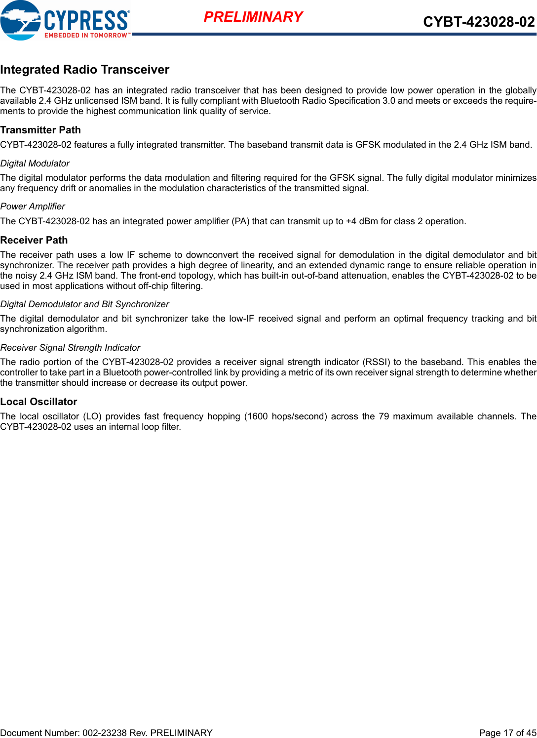 Document Number: 002-23238 Rev. PRELIMINARY  Page 17 of 45PRELIMINARY CYBT-423028-02Integrated Radio TransceiverThe CYBT-423028-02 has an integrated radio transceiver that has been designed to provide low power operation in the globallyavailable 2.4 GHz unlicensed ISM band. It is fully compliant with Bluetooth Radio Specification 3.0 and meets or exceeds the require-ments to provide the highest communication link quality of service.Transmitter PathCYBT-423028-02 features a fully integrated transmitter. The baseband transmit data is GFSK modulated in the 2.4 GHz ISM band.Digital ModulatorThe digital modulator performs the data modulation and filtering required for the GFSK signal. The fully digital modulator minimizesany frequency drift or anomalies in the modulation characteristics of the transmitted signal.Power AmplifierThe CYBT-423028-02 has an integrated power amplifier (PA) that can transmit up to +4 dBm for class 2 operation.Receiver PathThe receiver path uses  a low IF scheme to  downconvert the received  signal for demodulation in  the digital demodulator  and bitsynchronizer. The receiver path provides a high degree of linearity, and an extended dynamic range to ensure reliable operation inthe noisy 2.4 GHz ISM band. The front-end topology, which has built-in out-of-band attenuation, enables the CYBT-423028-02 to beused in most applications without off-chip filtering.Digital Demodulator and Bit SynchronizerThe  digital demodulator  and  bit  synchronizer  take the  low-IF  received  signal  and perform an optimal frequency  tracking and  bitsynchronization algorithm.Receiver Signal Strength IndicatorThe radio portion of the CYBT-423028-02 provides a receiver signal strength indicator (RSSI) to the baseband. This enables thecontroller to take part in a Bluetooth power-controlled link by providing a metric of its own receiver signal strength to determine whetherthe transmitter should increase or decrease its output power.Local OscillatorThe  local  oscillator  (LO)  provides  fast  frequency  hopping  (1600  hops/second)  across  the  79  maximum  available  channels.  TheCYBT-423028-02 uses an internal loop filter.