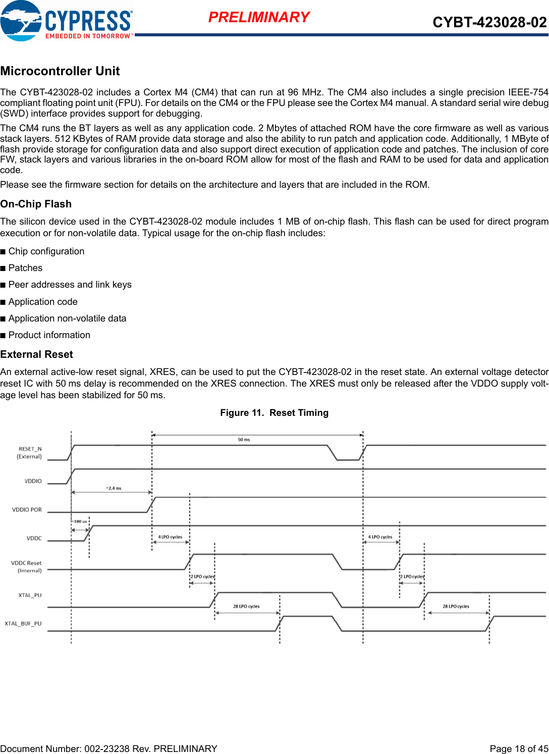 Document Number: 002-23238 Rev. PRELIMINARY  Page 18 of 45PRELIMINARY CYBT-423028-02Microcontroller UnitThe CYBT-423028-02 includes a Cortex M4 (CM4) that can run at 96 MHz. The CM4 also includes a single precision IEEE-754compliant floating point unit (FPU). For details on the CM4 or the FPU please see the Cortex M4 manual. A standard serial wire debug(SWD) interface provides support for debugging. The CM4 runs the BT layers as well as any application code. 2 Mbytes of attached ROM have the core firmware as well as variousstack layers. 512 KBytes of RAM provide data storage and also the ability to run patch and application code. Additionally, 1 MByte offlash provide storage for configuration data and also support direct execution of application code and patches. The inclusion of coreFW, stack layers and various libraries in the on-board ROM allow for most of the flash and RAM to be used for data and applicationcode.Please see the firmware section for details on the architecture and layers that are included in the ROM.On-Chip FlashThe silicon device used in the CYBT-423028-02 module includes 1 MB of on-chip flash. This flash can be used for direct programexecution or for non-volatile data. Typical usage for the on-chip flash includes:nChip configurationnPatchesnPeer addresses and link keysnApplication codenApplication non-volatile datanProduct informationExternal ResetAn external active-low reset signal, XRES, can be used to put the CYBT-423028-02 in the reset state. An external voltage detectorreset IC with 50 ms delay is recommended on the XRES connection. The XRES must only be released after the VDDO supply volt-age level has been stabilized for 50 ms.Figure 11.  Reset Timing