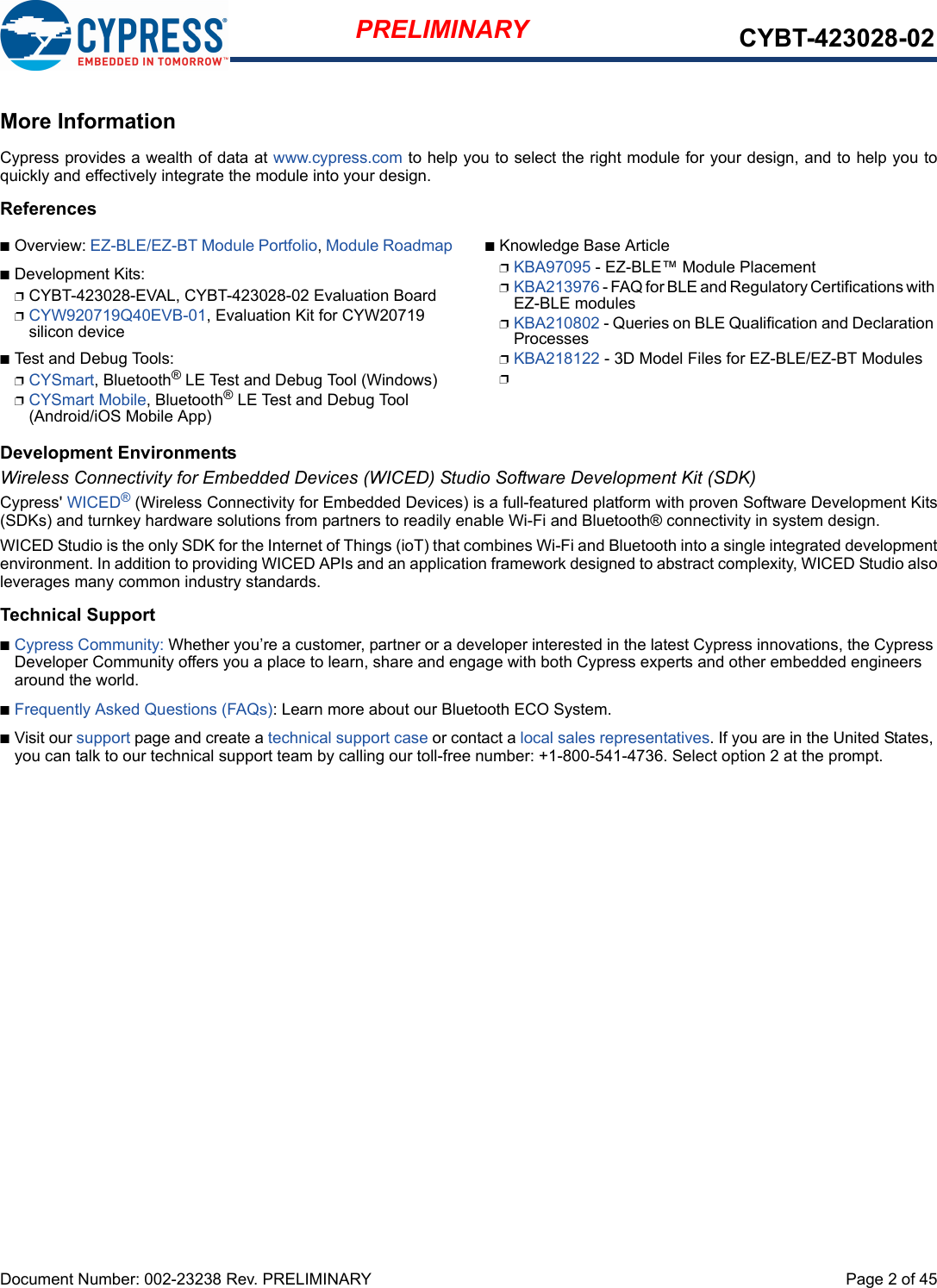 Document Number: 002-23238 Rev. PRELIMINARY  Page 2 of 45PRELIMINARY CYBT-423028-02More InformationCypress provides a wealth of data at www.cypress.com to help you to select the right module for your design, and to help you toquickly and effectively integrate the module into your design. ReferencesnOverview: EZ-BLE/EZ-BT Module Portfolio, Module RoadmapnDevelopment Kits:pCYBT-423028-EVAL, CYBT-423028-02 Evaluation BoardpCYW920719Q40EVB-01, Evaluation Kit for CYW20719 silicon devicenTest and Debug Tools:pCYSmart, Bluetooth® LE Test and Debug Tool (Windows)pCYSmart Mobile, Bluetooth® LE Test and Debug Tool (Android/iOS Mobile App)nKnowledge Base ArticlepKBA97095 - EZ-BLE™ Module PlacementpKBA213976 - FAQ for BLE and Regulatory Certifications with EZ-BLE modulespKBA210802 - Queries on BLE Qualification and Declaration ProcessespKBA218122 - 3D Model Files for EZ-BLE/EZ-BT ModulespDevelopment EnvironmentsWireless Connectivity for Embedded Devices (WICED) Studio Software Development Kit (SDK)Cypress&apos; WICED® (Wireless Connectivity for Embedded Devices) is a full-featured platform with proven Software Development Kits(SDKs) and turnkey hardware solutions from partners to readily enable Wi-Fi and Bluetooth® connectivity in system design. WICED Studio is the only SDK for the Internet of Things (ioT) that combines Wi-Fi and Bluetooth into a single integrated developmentenvironment. In addition to providing WICED APIs and an application framework designed to abstract complexity, WICED Studio alsoleverages many common industry standards.Technical SupportnCypress Community: Whether you’re a customer, partner or a developer interested in the latest Cypress innovations, the Cypress Developer Community offers you a place to learn, share and engage with both Cypress experts and other embedded engineers around the world.nFrequently Asked Questions (FAQs): Learn more about our Bluetooth ECO System.nVisit our support page and create a technical support case or contact a local sales representatives. If you are in the United States, you can talk to our technical support team by calling our toll-free number: +1-800-541-4736. Select option 2 at the prompt.