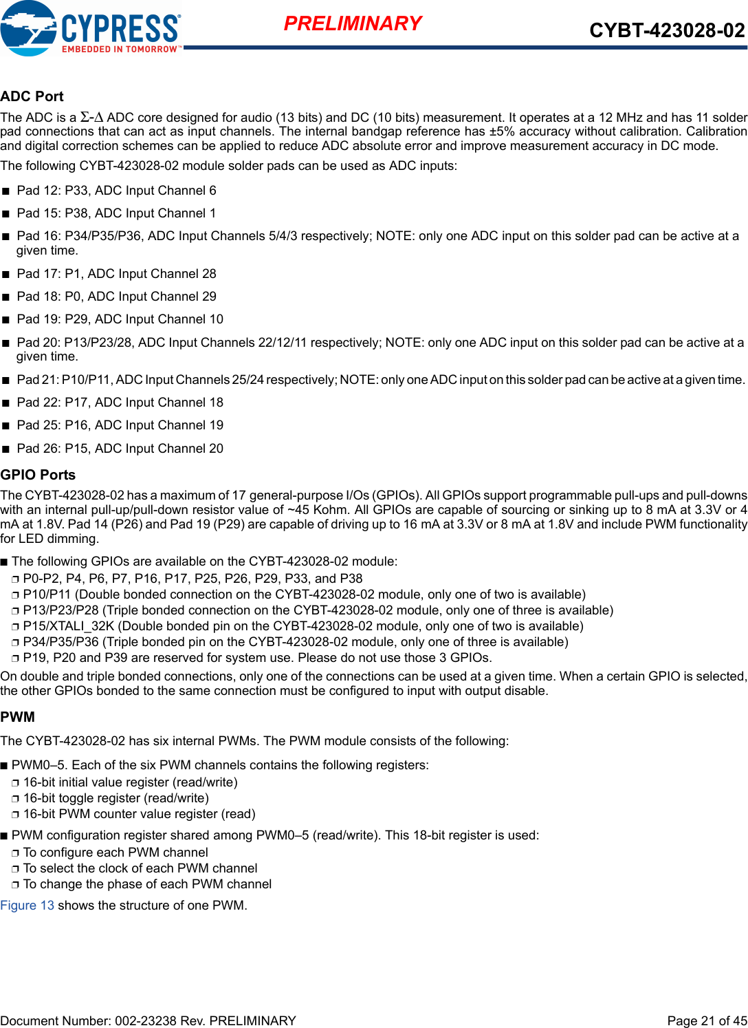 Page 21 of 45Document Number: 002-23238 Rev. PRELIMINARYPRELIMINARY CYBT-423028-02ADC PortThe ADC is a Σ-Δ ADC core designed for audio (13 bits) and DC (10 bits) measurement. It operates at a 12 MHz and has 11 solderpad connections that can act as input channels. The internal bandgap reference has ±5% accuracy without calibration. Calibration and digital correction schemes can be applied to reduce ADC absolute error and improve measurement accuracy in DC mode.The following CYBT-423028-02 module solder pads can be used as ADC inputs:n Pad 12: P33, ADC Input Channel 6n Pad 15: P38, ADC Input Channel 1n Pad 16: P34/P35/P36, ADC Input Channels 5/4/3 respectively; NOTE: only one ADC input on this solder pad can be active at agiven time.n Pad 17: P1, ADC Input Channel 28n Pad 18: P0, ADC Input Channel 29n Pad 19: P29, ADC Input Channel 10n Pad 20: P13/P23/28, ADC Input Channels 22/12/11 respectively; NOTE: only one ADC input on this solder pad can be active at agiven time.nPad 21: P10/P11, ADC Input Channels 25/24 respectively; NOTE: only one ADC input on this solder pad can be active at a given time. nPad 22: P17, ADC Input Channel 18nPad 25: P16, ADC Input Channel 19nPad 26: P15, ADC Input Channel 20GPIO PortsThe CYBT-423028-02 has a maximum of 17 general-purpose I/Os (GPIOs). All GPIOs support programmable pull-ups and pull-downswith an internal pull-up/pull-down resistor value of ~45 Kohm. All GPIOs are capable of sourcing or sinking up to 8 mA at 3.3V or 4mA at 1.8V. Pad 14 (P26) and Pad 19 (P29) are capable of driving up to 16 mA at 3.3V or 8 mA at 1.8V and include PWM functionalityfor LED dimming.nThe following GPIOs are available on the CYBT-423028-02 module: pP0-P2, P4, P6, P7, P16, P17, P25, P26, P29, P33, and P38pP10/P11 (Double bonded connection on the CYBT-423028-02 module, only one of two is available)pP13/P23/P28 (Triple bonded connection on the CYBT-423028-02 module, only one of three is available)pP15/XTALI_32K (Double bonded pin on the CYBT-423028-02 module, only one of two is available)pP34/P35/P36 (Triple bonded pin on the CYBT-423028-02 module, only one of three is available)pP19, P20 and P39 are reserved for system use. Please do not use those 3 GPIOs.On double and triple bonded connections, only one of the connections can be used at a given time. When a certain GPIO is selected,the other GPIOs bonded to the same connection must be configured to input with output disable.PWMThe CYBT-423028-02 has six internal PWMs. The PWM module consists of the following:nPWM0–5. Each of the six PWM channels contains the following registers:p16-bit initial value register (read/write)p16-bit toggle register (read/write)p16-bit PWM counter value register (read)nPWM configuration register shared among PWM0–5 (read/write). This 18-bit register is used:pTo configure each PWM channelpTo select the clock of each PWM channel pTo change the phase of each PWM channelFigure 13 shows the structure of one PWM.