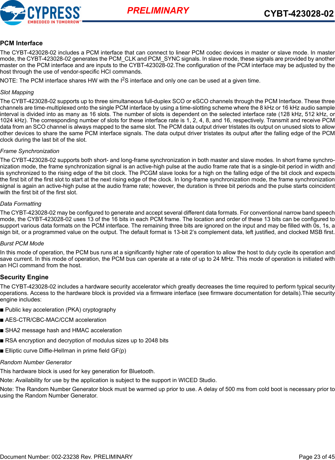 Document Number: 002-23238 Rev. PRELIMINARY  Page 23 of 45PRELIMINARY CYBT-423028-02PCM InterfaceThe CYBT-423028-02 includes a PCM interface that can connect to linear PCM codec devices in master or slave mode. In mastermode, the CYBT-423028-02 generates the PCM_CLK and PCM_SYNC signals. In slave mode, these signals are provided by anothermaster on the PCM interface and are inputs to the CYBT-423028-02.The configuration of the PCM interface may be adjusted by thehost through the use of vendor-specific HCI commands.NOTE: The PCM interface shares HW with the I2S interface and only one can be used at a given time. Slot MappingThe CYBT-423028-02 supports up to three simultaneous full-duplex SCO or eSCO channels through the PCM Interface. These threechannels are time-multiplexed onto the single PCM interface by using a time-slotting scheme where the 8 kHz or 16 kHz audio sampleinterval is divided into as many as 16 slots. The number of slots is dependent on the selected interface rate (128 kHz, 512 kHz, or1024 kHz). The corresponding number of slots for these interface rate is 1, 2, 4, 8, and 16, respectively. Transmit and receive PCMdata from an SCO channel is always mapped to the same slot. The PCM data output driver tristates its output on unused slots to allowother devices to share the same PCM interface signals. The data output driver tristates its output after the falling edge of the PCMclock during the last bit of the slot.Frame SynchronizationThe CYBT-423028-02 supports both short- and long-frame synchronization in both master and slave modes. In short frame synchro-nization mode, the frame synchronization signal is an active-high pulse at the audio frame rate that is a single-bit period in width andis synchronized to the rising edge of the bit clock. The PCGM slave looks for a high on the falling edge of the bit clock and expectsthe first bit of the first slot to start at the next rising edge of the clock. In long-frame synchronization mode, the frame synchronizationsignal is again an active-high pulse at the audio frame rate; however, the duration is three bit periods and the pulse starts coincidentwith the first bit of the first slot.Data FormattingThe CYBT-423028-02 may be configured to generate and accept several different data formats. For conventional narrow band speechmode, the CYBT-423028-02 uses 13 of the 16 bits in each PCM frame. The location and order of these 13 bits can be configured tosupport various data formats on the PCM interface. The remaining three bits are ignored on the input and may be filled with 0s, 1s, asign bit, or a programmed value on the output. The default format is 13-bit 2’s complement data, left justified, and clocked MSB first.Burst PCM ModeIn this mode of operation, the PCM bus runs at a significantly higher rate of operation to allow the host to duty cycle its operation andsave current. In this mode of operation, the PCM bus can operate at a rate of up to 24 MHz. This mode of operation is initiated withan HCI command from the host.Security EngineThe CYBT-423028-02 includes a hardware security accelerator which greatly decreases the time required to perform typical securityoperations. Access to the hardware block is provided via a firmware interface (see firmware documentation for details).Thie securityengine includes:nPublic key acceleration (PKA) cryptographynAES-CTR/CBC-MAC/CCM accelerationnSHA2 message hash and HMAC accelerationnRSA encryption and decryption of modulus sizes up to 2048 bitsnElliptic curve Diffie-Hellman in prime field GF(p)Random Number GeneratorThis hardware block is used for key generation for Bluetooth.Note: Availability for use by the application is subject to the support in WICED Studio.Note: The Random Number Generator block must be warmed up prior to use. A delay of 500 ms from cold boot is necessary prior tousing the Random Number Generator. 