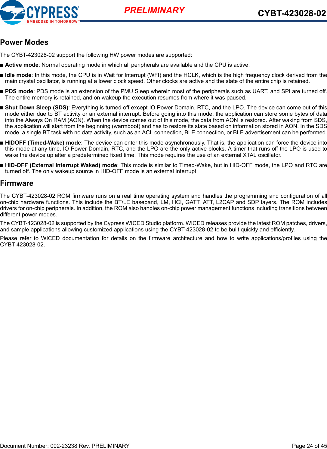 Document Number: 002-23238 Rev. PRELIMINARY  Page 24 of 45PRELIMINARY CYBT-423028-02Power ModesThe CYBT-423028-02 support the following HW power modes are supported:nActive mode: Normal operating mode in which all peripherals are available and the CPU is active.nIdle mode: In this mode, the CPU is in Wait for Interrupt (WFI) and the HCLK, which is the high frequency clock derived from themain crystal oscillator, is running at a lower clock speed. Other clocks are active and the state of the entire chip is retained.nPDS mode: PDS mode is an extension of the PMU Sleep wherein most of the peripherals such as UART, and SPI are turned off.The entire memory is retained, and on wakeup the execution resumes from where it was paused.nShut Down Sleep (SDS): Everything is turned off except IO Power Domain, RTC, and the LPO. The device can come out of thismode either due to BT activity or an external interrupt. Before going into this mode, the application can store some bytes of datainto the Always On RAM (AON). When the device comes out of this mode, the data from AON is restored. After waking from SDS,the application will start from the beginning (warmboot) and has to restore its state based on information stored in AON. In the SDSmode, a single BT task with no data activity, such as an ACL connection, BLE connection, or BLE advertisement can be performed.nHIDOFF (Timed-Wake) mode: The device can enter this mode asynchronously. That is, the application can force the device intothis mode at any time. IO Power Domain, RTC, and the LPO are the only active blocks. A timer that runs off the LPO is used towake the device up after a predetermined fixed time. This mode requires the use of an external XTAL oscillator. nHID-OFF (External Interrupt Waked) mode: This mode is similar to Timed-Wake, but in HID-OFF mode, the LPO and RTC areturned off. The only wakeup source in HID-OFF mode is an external interrupt.FirmwareThe CYBT-423028-02 ROM firmware runs on a real time operating system and handles the programming and configuration of allon-chip hardware functions. This include the BT/LE baseband, LM, HCI, GATT, ATT, L2CAP and SDP layers. The ROM includesdrivers for on-chip peripherals. In addition, the ROM also handles on-chip power management functions including transitions betweendifferent power modes. The CYBT-423028-02 is supported by the Cypress WICED Studio platform. WICED releases provide the latest ROM patches, drivers,and sample applications allowing customized applications using the CYBT-423028-02 to be built quickly and efficiently.Please  refer  to  WICED  documentation  for  details  on  the  firmware  architecture  and  how  to  write  applications/profiles  using  theCYBT-423028-02.